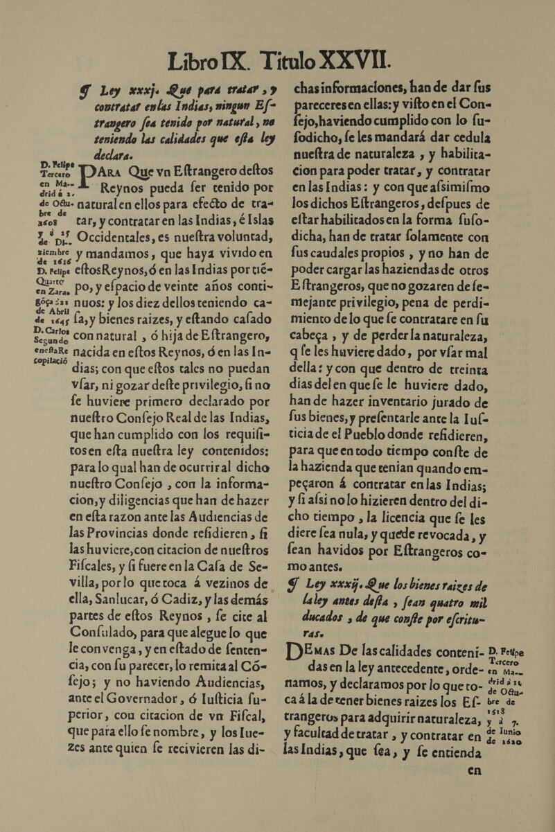 Ley xxxj. Que para tratar , y ¿ contTatal amas mingon Ef- trangero fea tenido por natural , na teniendo las calidades que efia ley declara. Nel Treo ARA Que vn Eftrangero deltos doo : . : ada Reynos pueda fer tenido por de Ogu- natural en ellos para efecto de tra- . 2 3608 tar, y contratar en las Indias, é Islas 1.55 Occidentales, es nueltra voluntad, siembre y mandamos, que haya vividoen e ; A D. retipe CftosReynos, ó en las Endias por tié- Quarte : : - 2) En Zar, PO, y efpacio de veinte años conti- góg ¿2= nuos: y los diez dellos teniendo ca- de Abril . . f d de 1645 12, y bienes raizes, y eftando calado Amb con natural , ó hija de Eltrangero, 5 o y encfaRe nacida en eftos Reynos, ó en las [n= copilacio y. dias; con que eftos tales no puedan víar, ni gozar defte privilegio, fino le huviere primero declarado por nueltro Confejo Real de las Indias, que han cumplido con los requili- tosen efta nueltra ley contenidos: para lo qual han de ocurriral dicha nueltro Confejo , con la informa- cion, y diligencias que han de hazer en eta razon ante las Audiencias de las Provincias donde refidieren, (1 las huvicre,con citacion de nueftros Fiícales, y (1 fuereenla Caía de Se- ella, Sanlucar, ó Cadiz, y las demás partes de eftos Reynos , fe cite al Confulado, para que alegue lo que leconvenga, y en eltado de fenten- cia, con lu parecer, lo remitaal Có- lejo; y no haviendo Audiencias, ante el Governador, ó lulticia fu- perior, con citacion de vn Fifcal, que para ello fe nombre, y los lue- Zes ante quien [e recivieren las di- chasinformaciones, han de dar fus pareceresen ellas: y vifto en el Con- fejo,haviendo cumplido con lo fu- fodicho, fe les mandará dar cedula nueltra de naturaleza , y habilita- cion para poder tratar, y Contratar en las Indias: y con que afsimiímo los dichos Eltrangeros, defpues de eltarhabilitadosen la forma fufo- dicha, han de tratar folamente con fus caudales propios , y no han de poder cargar las haziendasde otros E ftrangeros, que no gozaren de fe- mejante privilegio, pena de perdi- miento de lo que le contratare en fu cabeca , y de perderla naturaleza, q [e les huviere dado, por víar mal della: y con que dentro de treinta dias delen queíe le huviere dado, han de hazer inventario jurado de fus bienes, y prelentarle ante la Lu(- ticia de el Pueblo donde refidieren, para queentodo tiempo confte de la hazienda que tenían quando em- pegaron á contratar enlas Indias; y fi alsinolo hizieren dentro del di- cho tiempo , la licencia que fe les diere lea nula, y quede revocada, y lean havidos por Eltrangeros co- mo antes. $ Ley xxxg. Que los bienes raizes de laley antes defia , fear quatro ml ducados , de que confie por efritu- YdSo DEnas De las calidades conteni- D. F:pe dasen la ley antecedente, orde- en ma.- ramos, y declaramos por lo queto- yo 94 ca4la detener bienes raizes los Ef- bre de trangeros para adquirir naturaleza, e 7. y facultad detratar , y contratar en $ nio las Indias, que lea, y le entienda en