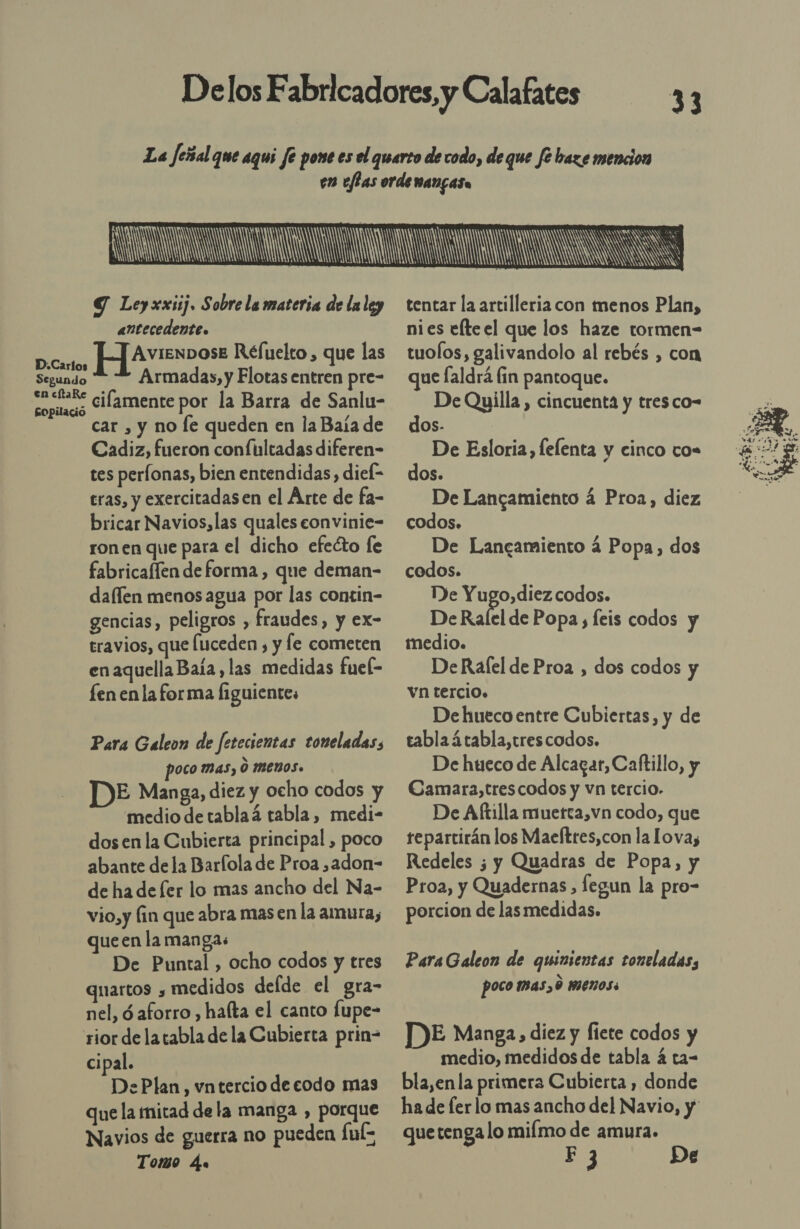33   2 Y Ley xxiij. Sobre la materia de laley antecedente. Segundo en cltaRe Sopilació Armadas, y Flotas entren pre- cilamente por la Barra de Sanlu- car , y no le queden en la Baía de Cadiz, fueron conftltadas diferen- tes perfonas, bien entendidas, diek= bricar Navios,las quales eonvinie- ron en que para el dicho efeéto fe fabricaflen de forma , que deman- daflen menos agua por las contin- gencias, peligros , fraudes, y ex- travios, que (uceden , y fe cometen en aquella Baía , las medidas fuek- fen en la forma figuientes Para Galeon de fetecientas toneladas, poco mas, O Menos. E Manga, diez y ocho codos y medio detablaá tabla, medi- dos enla Cubierta principal , poco abante dela Barfola de Proa ,adon- de ha de fer lo mas ancho del Na- vio,y fin que abra masen la amura, queen la mangas De Puntal , ocho codos y tres quartos , medidos deíde el gra- nel, ó aforro , haíta el canto fupe- cipal. DePlan, vntercio de codo mas que la mitad de la manga , porque Navios de guerra no pueden Íul- Tomo 4.  tentar la artilleria con menos Plan, nies efteel que los haze tormen- tuolos, galivandolo al rebés , con que laldrá fin pantoque. De Quilla , cincuenta y tresco- dos. De Esloria, lelenta y cinco co. dos. codos. De Lancamiento á Popa, dos codos. De a codos. De Rafel de Popa, feis codos y medio. DeRafel de Proa , dos codos y vn tercio. De hueco entre Cubiertas, y de tabla á tabla,tres codos. De hueco de Alcazar, Caftillo, y Camara,trescodos y vn tercio. De Aftilla muetta,vn codo, que repartirán los Maeftres,con la Lova, Redeles ¿ y Quadras de Popa, y Proa, y Quadernas , fegun la pro- porcion de las medidas. Para Galeon de quinientas toneladas, poco mas, 0 menos. DE Manga, diez y fiete codos y medio, medidos de tabla á ta- bla,en la primera Cubierta , donde quetenga lo miímo de amura. F 3 De 