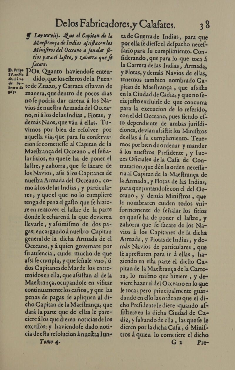 Y Ley xxvsij. Que el Capitan de la Maefiranca de Indias afsiffaconlos Munsfiros del Occeano a fenalar fi- tios parael laftre, y zaborra que fe facare. Df POR Quanto haviendole enten- drigaz4 dido,quelosefterosde la Puen- elo de tede Zuazo, y Carraca eftavan de aés» manera, quedentro de pocos dias no le podria dar carena á los Na- vios de nueftra Armada del Occea- no, niálosdelasIndias , Flotas, y demás Naos, que ván á ellas. Tu- vimos por bien de refolver por aquella via, que para fu conferva- cion le cometieíle al Capitan de la Maeltranca del Occeano , el feña- lar Íitios, en quefe ha de poner el la(tre, y zahorra , que fe facare de los Navios, aísi álos Capitanes de nueítra Armada del Occeano, co- mo álos de las Indias, y particula- res, y queel que no lo cumpliere tenga de pena el gafto que fe hizie- re en remover el laítre de la parte dondeleecharená la que devieren llevarle, y afsimilmo de dos pa- gas: encargandoá nueftro Capitan general de la dicha Armada de el Occeano, y á quien governare por Lu aufencia , cuide mucho de que aísi le cumpla, y que leñale vno, 6 dos Capitanesde Mar de los encre- tenidos en ella, que afsiftan al de la Maeltranca, ocupandofe en vilitar continuamentelos caños, y que las penas de pagas fe apliquen al di- cho Capitan de la Maeltranca, que dará la parte que de ellas le pare- ciere álos que dieren noticiasde los excellos: y haviendofe dado noti- cia de efta relolucion á nueítra lun- Tomo 4» tade Guerrade Indias, para que por ella fe diefle el defpacho necel- Íario para lu cumplimiento. Con- fiderando, que para lo que toca 4 la Carrera delas Indias , Armada, y Flotas, y demás Navios de ellas, tenemos tambien nombrado Ca- pitan de Maeítranca , que aísiíta en la Ciudad de Cadiz, y que no fe- ria juíto excluirle de que concurra para la execucion de lo reférido, con el del Occeano, pues fiendo el- to dependiente de ambas jurifdi- ciones, devian aísiftir los Miniltros deellas á lu cumplimiento. Tene- mos por bien de ordenar y mandar á los nueltros Prelidente , y Iue- zes Oficiales dela Cala de Con- tratacion,que dén la orden necella- riaal Capitan de la Maeftranga de la Armada, y Flotas de las Indias, para que juntandole con el del Oe- ceano , y demás Miniltros , que le nombraren cuiden todos vni- formemente de feñalar los fitios en quefe ha de poner el laftre, y zahorra que fe lacare de los Na- vios 4 los Capitanes de la dicha Armada, y Flotasde Indias, y de- más Navios de particulares , que le apreltaren para ir 4 ellas , ha- ziendo en elta parte el dictio Ca= pitan de la Macftranca de la Carre- ra, lo miímo que hiziere , y de- viere hazer el del Occeanoen lo que letoca; pero principalmente guar- dando en ello las ordenes que el di- cho Prelidente le diere quando aí= liftiereen la dicha Ciudad de Ca- diz, y faltando de ella , las quefe le dieren por la dicha Cala , ó Minik- tros á quien lo cometiere el dicho G2 Pre-