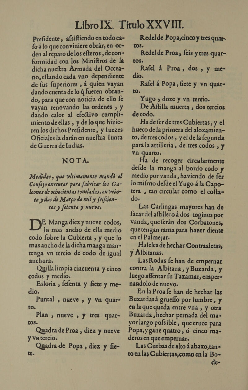 Prelidente, afsiftiendo en todoca- fo 4lo que conviniere obrar, en or- den al reparo de los efteros ,decon- formidad con los Miniítros de la dicha nueftra Armada del Occea- no,eftando cada vno dependiente de lus fuperiores , 4 quien vayan dando cuenta de lo q fueren obran- do, para que con noticia de ello íe vayan renovando las ordenes , y dando calor al efeÉtivo cumpli- miento de ellas , y de lo que hizie- ren los dichos Prelidente, y Luezes Oficiales la darán en nueítra Iunta de Guerra de Indias. NOTA. Medidas, que vlrimamente mando el Confejo execusar para fabricar los Ga- leones de ochocientas toneladas, en vein- te ydos de Margo de mil y feifciem- tos y fetenta y nueve. DY Manga diez y nueve codos, lo mas ancho de ella medio codo fobre la Cubierta , y que lo mas ancho de la dicha manga man- tenga vn tercio de codo de igual anchura. Qpilla limpia cincuenta y cinco codos y medio. Esloria , lelenta y licte y me- dio. Puntal , nueve ) y vn quar- to. Plan , nueve , y tres quar- tOS. Quadra dePro2 , diez y nueve y VAtercio. Quadra de Popa , diez y fie- te. Redel de Popa,cinco y tres quer COS. Redel de Proa, Íeis y tres quar- tos. Ralel 4 Proa, dos , y me- dio. Rafel 4 Popa, fiete y vn quar- tO0. Yugo 3 doze y vn tercio. De Aftilla muerta , dos tercios de codo. Ha de [er de tres Cubiertas, y el hueco de la primera del aloxamien- to, detrescodos, y el de la legunda para la artilleria, de tres codos , y vn quarto. Ha de recoger circularmente deíde la manga al bordo codo medio por vanda ,haviendo de fer lo mifmo defde el Yugo á la Capo- tera , tan circular como el cofta- do. Las Carlingas mayores han de Íacar del aftillero 4 dos toginos por vanda, que lerán dos Corbatones, que tengan rama para hazer diente en el Palmejar. - Haleles de hechar Contraaletas, y Albitanas. Las Rodas fe han de empernar contra la Albitana, y Buzarda, y luego alfentar fu Taxamar, emper- nandolo de nuevo. En la Proa le han de hechar las Buzardasá grueflo por lumbre, y en la que queda entre vna , y otra Buzarda ,hechar pernada del ma- yor largo poísible, que cruce para Popa, y gane quatro, ó cinco ma- derosen queempernar. Las Curbas de alto 4 abaxo,tan- to enlas Cubiertas,como enla Bo- de-