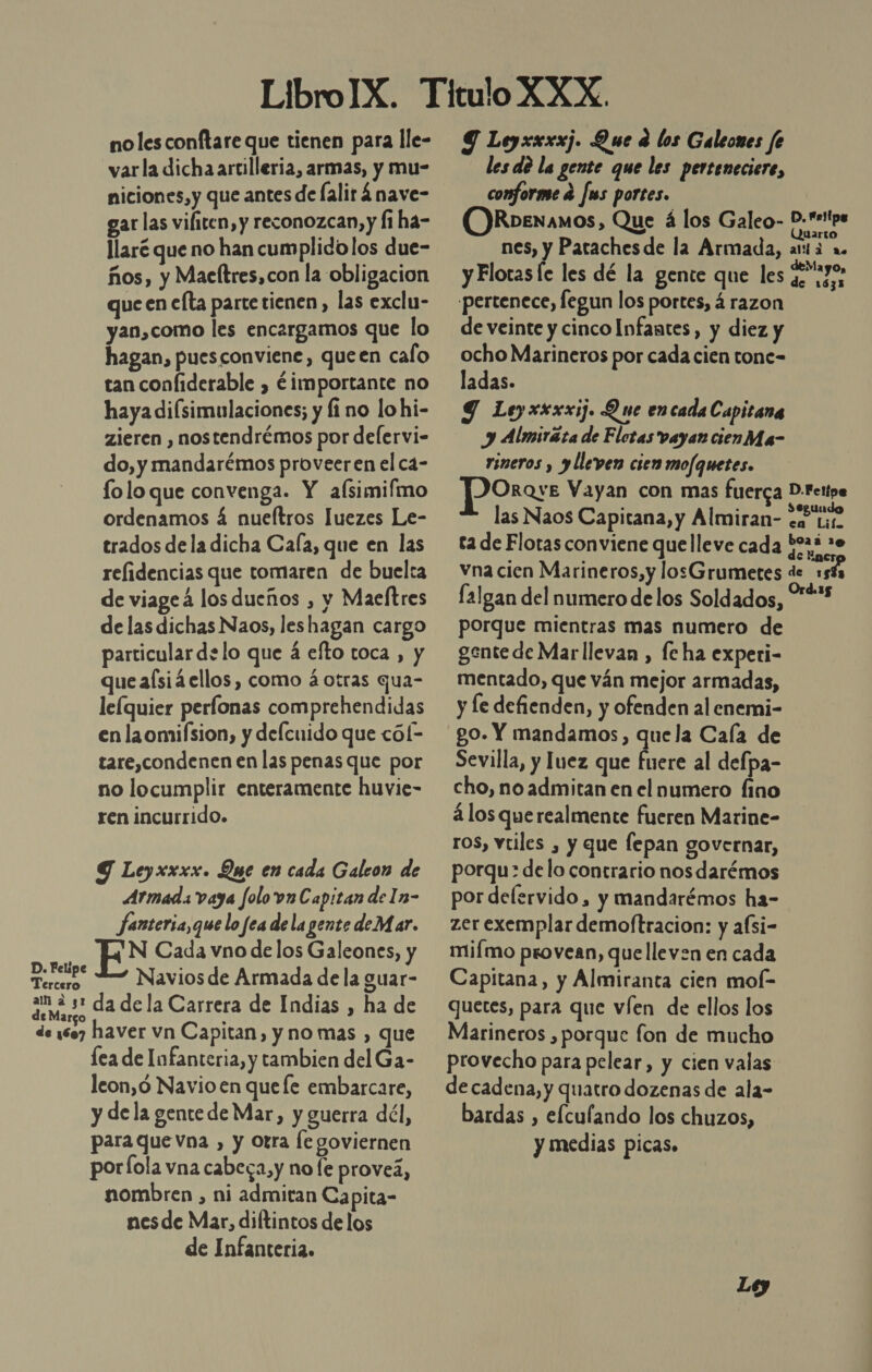 no les conftare que tienen para lle- varla dicha artilleria, armas, y mu- niciones,y que antes de lalirá nave- gar las vifiten, y reconozcan, y [1 ha- llaré que no han cumplido los due- ños, y Maeftres,con la obligacion que en efta parte tienen, las exclu- yan,como les encargamos que lo hagan, puesconviene, queen calo tan coníiderable , ¿importante no haya diísimulaciones; y fi no lohi- zieren , nostendrémos por delervi- do, y mandarémos proveeren el ca- folo que convenga. Y afsimifmo ordenamos 4 nueftros Juezes Le- trados de la dicha Cafa, que en las relidencias que tomaren de buelta de viageá los dueños , y Maeftres de las dichas Naos, les hagan cargo particular de lo que á efto toca , y que aísiá ellos, como á otras qua- le(quier perlonas comprehendidas en laomifsion, y delcuido que cól- tare,condenen en las penas que por no locumplir enteramente huvie- ren incurrido. Y Leyxxxx. Que en cada Galcon de Armad. vaya folo vn Capitan de In- fanteria,que lo fea dela gente deMar. EN Cada vno de los Galeones, y pocipe Naviosde Armada de la guar- Pm: da de la Carrera de Indias , ha de de 1607 haver vn Capitan, y no mas , que lea de Infanteria, y tambien del Ga- leon,ó Navio en quefe embarcare, y dela gente de Mar, y guerra dél, para que Vna , y otra le goviernen porfola vna cabega,y no fe proveá, nombren , ni admitan Capita- nesde Mar, diftintos de los de Infanteria. 9 Leyxxxxj. Que e los Galeones fe les de la gente que les perteneciere, conforme e fus portes. ORbenamos, Que á los Galeo- D-sipe Quarto nes, y Patachesde la Armada, arta a y Flotas le les dé la gente que les Prodi pertenece, fegun los portes, á razon de veinte y cinco Infantes, y diez y ocho Marineros por cada cien tone= ladas. 9 Leyxxxxij. Que encada Capitana y Almiráta de Flotas vayan cienMa- rineros y y lleven cien mofquetes. JPOrose Vayan con mas fuerca D.Fettoe las Naos Capitana, y Almiran- &lt;e Li ta de Flotas conviene que lleve cada $023 20 vna cien Marineros, y losGrumetes de 15% falgan del numero de los Soldados, **** porque mientras mas numero de gente de Marllevan , fe ha experi- mentado, que ván mejor armadas, y le defienden, y ofenden al enemi- go. Y mandamos, quela Caía de Sevilla, y luez que fuere al defpa- cho, no admitan en el numero fino á los querealmente fueren Marine- ros, vtiles , y que lepan governar, porqu: delo contrario nos darémos por delervido, y mandarémos ha- zer exemplar demoftracion: y afsi- miímo provean, quelleven en cada Capitana, y Almiranta cien mol- quetes, para que víen de ellos los Marineros , porque fon de mucho provecho para pelear, y cien valas de cadena, y quatro dozenas de ala- bardas , elculando los chuzos, y medias picas.