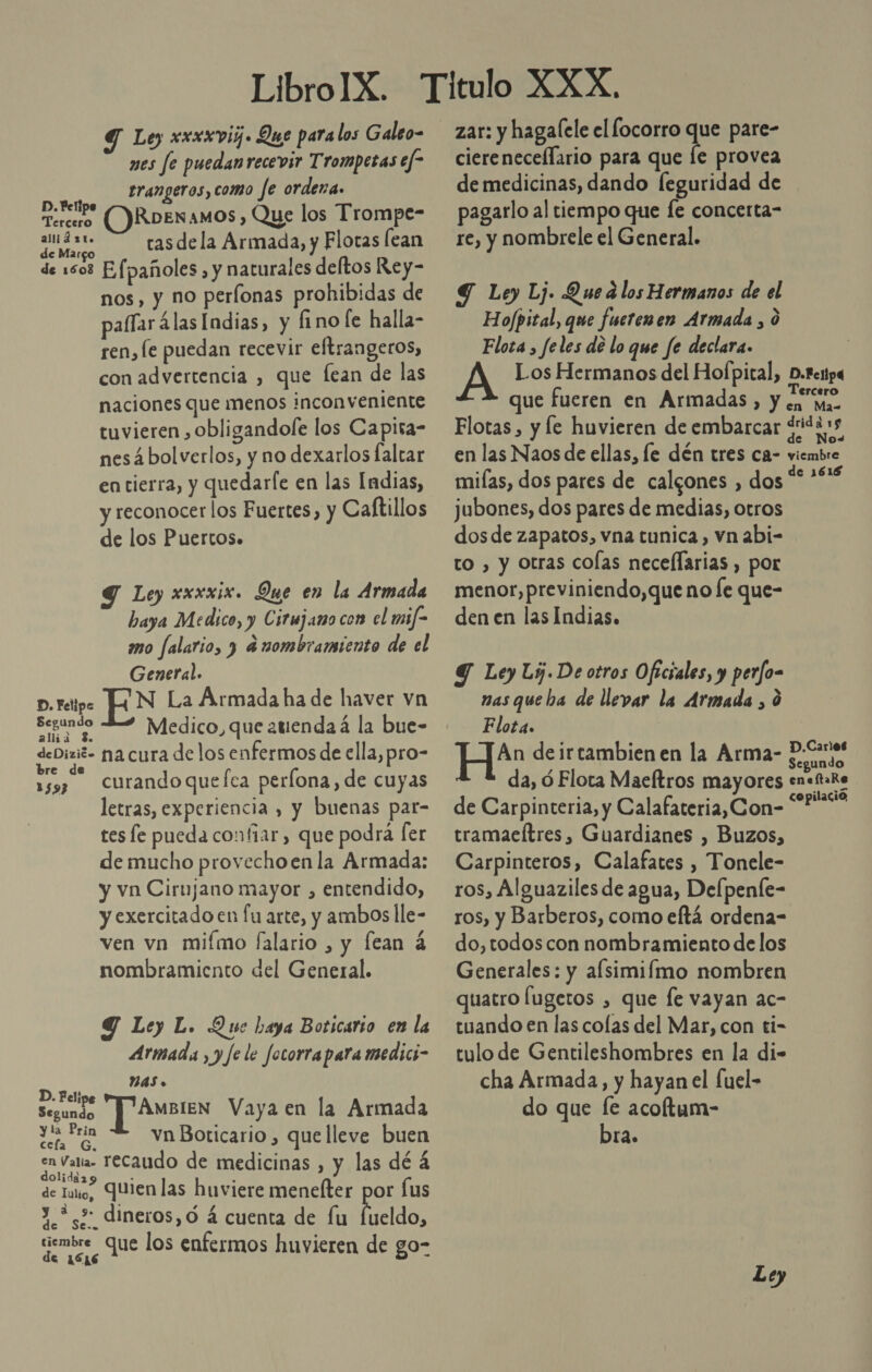 9 Ley xxxxvij. Que para los Galeo- mes fe puedanrecevir Trompetas ef- trangeros, como fe ordena. moneip (Ros amos, Que los Trompe- PAS tasdela Armada, y Flotas lean € Margo de 1508 Efpañoles , y naturales deftos Rey- nos, y no perlonas prohibidas de paflar álas Indias, y fino le halla- ren, le puedan recevir eftrangeros, con advertencia , que fean de las naciones que menos inconveniente tuvieren , obligandofe los Capira- nes á bolverlos, y no dexarlos faltar entierra, y quedarfe en las Indias, y reconocer los Fuertes, y Caftillos de los Puertos. Y Ley xxxxix. Que en la Armada baya Medico, y Cirmjamo com el mif- mo falario, 3 a nombramiento de el General. D. Felipe EN La Armada ha de haver vn saco des Medico, que atienda á la bue- deDizió- na cura de los enfermos de ella, pro- curando quefca perlona, de cuyas letras, experiencia , y buenas par- tes le pueda confiar, que podrá [er de mucho provechoen la Armada: y vn Cirujano mayor , entendido, y exercitado en fu arte, y ambos lle- ven vn miímo falario , y fean 4 nombramiento del General. re de 1593 Y Ley L. Que baya Boticarso en la Armada , y fe le focorraparamedici- NAS » be y AMBIEN Vaya en la Armada dret vn Boticario , que lleve buen en Valla recaudo de medicinas , y las dé á de Iulo, Quien las huviere menelter por fus y *¿&gt; dineros,ó á cuenta de fu (dd tiembre ; l mE ed los enfermos huvieren de go- zar: y hagalele el locorro que pare- ciereneceflario para que le provea de medicinas, dando feguridad de pagarlo al tiempo que Íe concerta- re, y nombrele el General. Y Ley Lj. Que a los Hermanos de el Hofpital, que fuerenen Armada , 0 Flota , feles de lo que fe declara. A Los Hermanos del Hofpital, D.fenpa que fueren en Armadas, y becario Flotas, y fe huvieren de embarcar ¿idas en las Naos de ellas, le dén tres ca- viembre miías, dos pares de calgones , dos Mor jubones, dos pares de medias, otros dos de zapatos, vna tunica, vn abi- to , y otras colas neceflarias , por menor, previniendo,que no fe que- den en las Indias. Y Ley Ly. De otros Oficiales, y perfo= nas que ha de llevar la Armada , ó Flota. An deirtambienen la Arma- Cucayo da, ó Flota Maeftros mayores en&lt;faRe de Carpinteria, y Calafateria,Con- SONY tramaeítres, Guardianes , Buzos, Carpinteros, Calafates , Tonele- ros, Alguaziles de agua, Delpenfe- ros, y Barberos, como eltá ordena- do,todos con nombramiento de los Generales: y alsimiímo nombren quatro Íugetos , que fe vayan ac- tuando en las colas del Mar, con ti- tulo de Gentileshombres en la di- cha Armada, y hayan el [uel- do que [e acoltum- bra.