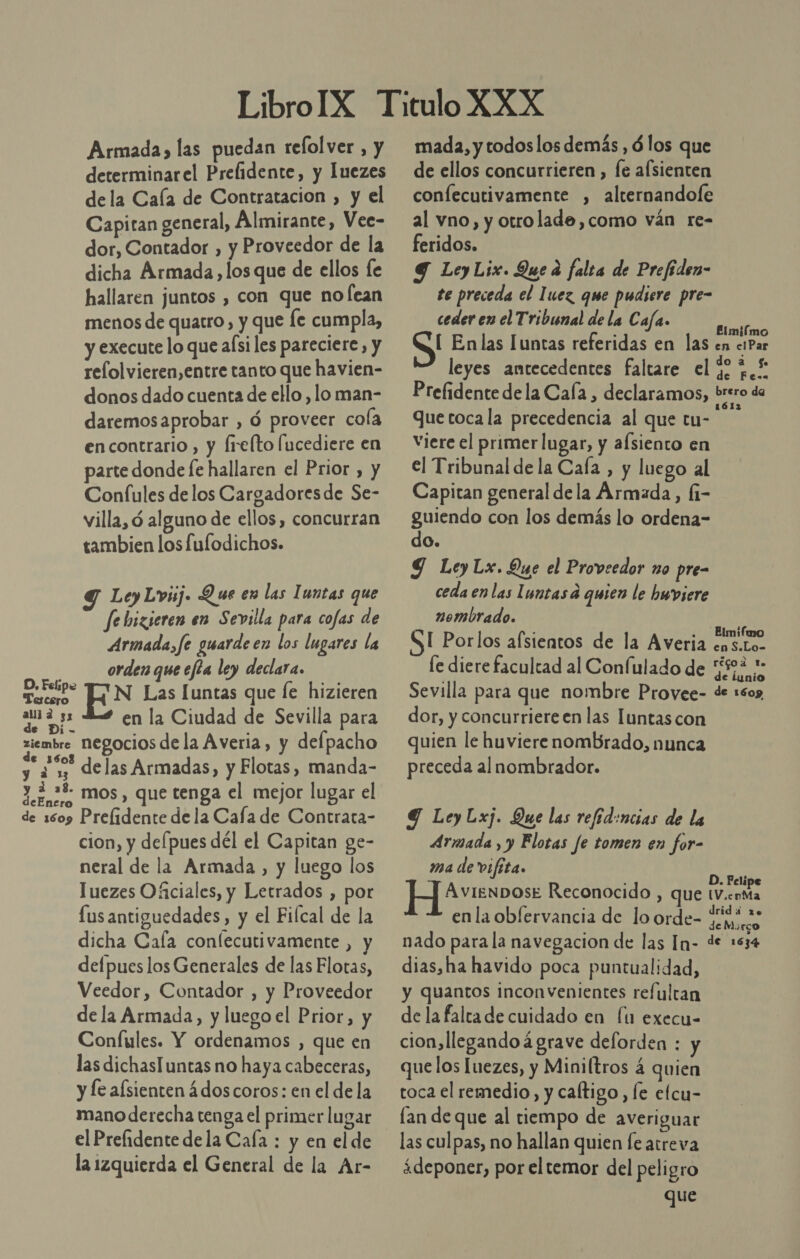 Armada» las puedan relol ver , y determinarel Prelidente, y luezes dela Caía de Contratacion , y el Capitan general, Almirante, Vee- dor, Contador , y Proveedor de la dicha Armada, los que de ellos fe hallaren juntos , con que no lean menos de quatro, y que le cumpla, y execute lo que aísi les pareciere, y relolvieren,entre tanto que havien- donos dado cuenta de ello , lo man- daremosaprobar , ó proveer cola en contrario , y Írelto fucediere en parte donde fe hallaren el Prior , y Confules delos Cargadoresde Se- villa, ó alguno de ellos, concurran tambien los fulodichos. Y LeyLvij. Que en las Iuntas que fe bizieren en Sevilla para cofas de Armada, fe guarde en los lugares la orden que ea ley declara. O. Feipe TAN Las [untas que le hizieren cn en la Ciudad de Sevilla para A ziembre negocios de la Averia, y delpacho &gt; ¿5 delas Armadas, y Flotas, manda- 3.2.:+ mos, que tenga el mejor lugar el de 1609 Prelidente de la Cafa de Contrata- cion, y delpues dél el Capitan ge- neral de la Armada , y luego los Juezes Oficiales, y Letrados , por lus antiguedades, y el Filcal de la dicha Caía confecutivamente , y defpues los Generales de las Elotas, Veedor, Contador , y Proveedor de la Armada, y luego el Prior, y Confules. Y ordenamos , que en las dichasTuntas no haya cabeceras, y le afsienten ¿dos coros: en el de la mano derecha tenga el primer lugar el Prelidente dela Caía : y en el de la izquierda el General de la Ar- mada, y todos los demás , ó los que de ellos concurrieren , le afsienten confecutivamente , alternandofe al vno, y otrolade,como ván re- feridos. 9 LeyLix. Que d falca de Prefeden- te preceda el luez que pudiere pre- ceder en el Tribunal de la Cafa. ear [ Enlas Iuntas referidas en las en esPar leyes antecedentes faltare el %,£ Prelidente dela Caía , declaramos, enero da quetoca la precedencia al que tu- ins Viere el primer lugar, y alsiento en el Tribunal de la Cala , y luego al Capitan general dela Armada, Í1- guiendo con los demás lo ordena- do. Y Ley Lx. Que el Proveedor no pre- ceda en las Luntas d quen le hwviere nombrado. Se [ Porlos alsientos de la Averia ¿uste le diere facultad al Confulado de “523: Sevilla para que nombre Provee- de 1605 dor, y concurriere en las luntas con quien le huviere nombrado, nunca preceda al nombrador. 9 LeyLxj. Que las refid:ncias de la Armada , y Flotas fe tomen en for- ma de vifita. | Der H]resvose Reconocido , que tV.cnMa enla oblervancia de lo orde- o nado para la navegacion de las In- de 1534 dias,ha havido poca puntualidad, y quantos inconvenientes refultan de la falta de cuidado en Íuú execu- cion, llegando á grave deforden : y quelos luezes, y Miniltros á quien toca el remedio, y caftigo , le elcu- lan de que al tiempo de averiguar las culpas, no hallan quien fe atreva ¿deponer, por el temor del peligro que