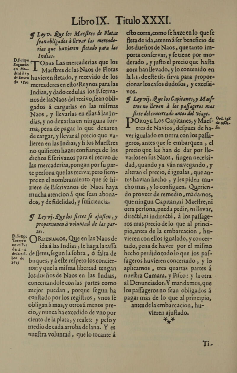 Leyv. Que los Macftres de Flotas fean obligados ¿llevar las mercade- rias que bwvieren fictado para las Indjas. ra Opas Las mercaderias que los muss L Macftres de las Naos de Flotas de Encro huvieren Áletado, y recevido de los de 15% mercaderes en eftosReynos para las Indias, y dadocedulas los Elcriva- nosdelasNaos del recivo,fean obli- gados á cargarlas en las miímas Naos , y llevarlas en eliasá las In- dias, y no dexarlasen ninguna for- ma, pena de pagar lo que dexaren de cargar, y llevar al precio que va- lieren en las Indias, y li los Maeítres no quilicren hazer confianga de los dichos Efcrivanos para el recivo de las mercaderias, pongan por fu par- te perona que las reciva; pero fiem- pre en el nombramiento que [e hi- ziere de Elcrivanos de Naos haya mucha atencion á que feau abona- dos, y de fidelidad, y luficiencia. 9 Ley vj. Que los fletes fe ajuften, y proporcionen á volsntad de las par- tes. Toreo (O RoeNamos, Que en las Naos de enciP=r ¡daálas Indias, le haga la cafía deis 2 deviziz- de fletesyfegun la lobra , ó falta de m5 buques, y á elte ref peto los concier- tos: y quela miíma libertad tengan losducños de Naos en las Indias, concertandole con las partes como mejor puedan , porque legun ha conftado por los regiítros , vnos fe obligan 3 mas, y otrosá menos pre- cio, y nunca haexcedido de vno por ciento de la plata, y reales: y pelo y medio de cada arroba delana. Y es nueftra voluntad , que lo tocante 4 s 31515 efto corra,como [e haze enlo que fe flera de ida,atentoá fer beneficio de los dueñosde Naos, que tanto im- porta confervar, y fe uene por mo- derado , y jufto el precio que hafta 20r2 han llevado, y lo contenido en lal.1.deefterit. firva para propor- cionarloscalos dudofos, y exceÍsi- vos. 9 Leyvij. Q ue los Capizanes, y Mazf- tres no leven 4 los paffageros mas flete del concertado antes del viage. JP Oroz. Los Capitanes, y Mael- LA tres de Navios , delpues de ha- £*- verigualado en tierra con los pafla- geros, antes que le embarquen , el precio que les han de dar por lle- varlosen lus Naos, fingen necelsi- dad,quando ya vánnavegando, y alteran el precio, € igualas , que an- tes havian hecho , y les piden mu- cho mas, y loconfiguen. Querien- do proveer de remedio ,mádamos, que ningun Capitan,ni Maeltre,ni otra perlona, pueda pedir, ni llevar, direété,niindireóté, á los pallage- ros mas precio delo que al princi- pio,antes de la embarcacion , hu- vieren con ellos igualado, y concer- tado, pena de haver por el mifmo hecho perdido todolo que los pal- fageros huvieren concertado , y lo aplicamos , tres quartas partes 4 nueítra Camara, y Filco: y laotra al Denunciador.Y mandamos, que los paflageros no fean obligados 4 pagar mas de lo que al principio, antes de la embarcacion, hu- vieren ajuftado, Eos