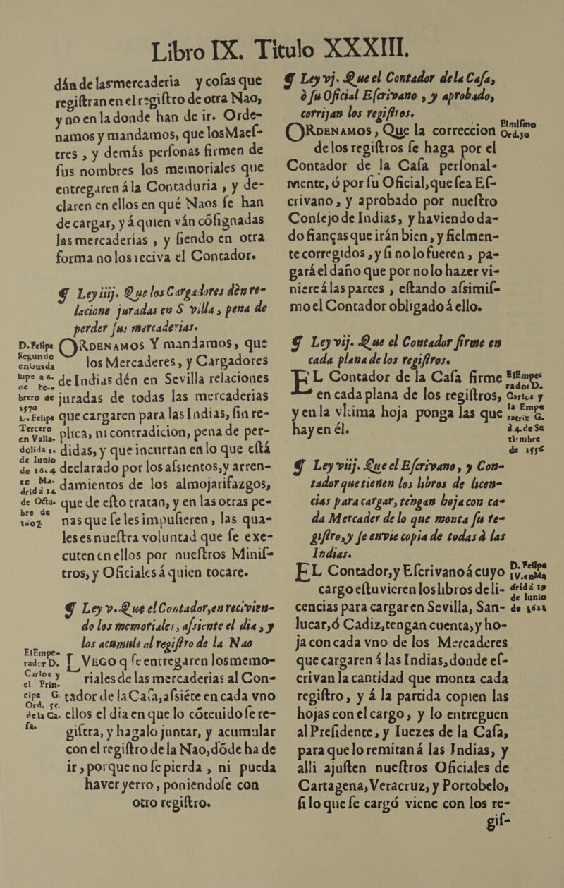 din de lasmercaderia y cofas que regiftran en el r=giítro de otra Nao, y no en la donde han de ir. Orde- namos y mandamos, que losMacl- tres , y demás perfonas firmen de fus nombres los memoriales que entregaren ála Contaduria , y de- claren en ellos en qué Naos le han de cargar, y 4quien ván cófignadas las mercaderias , y fiendo en otra forma nolos1eciva el Contador. S Leyiiij. Que los Cargadores den re- lacione juradas en S villa, pena de perder [ms mercadertas. be OIRoenamos Y mandamos, que enouada JosMercaderes, y Cargadores tpe 26 de [ndias dén en Sevilla relaciones brero de ¡juradas de todas las mercaderias Y Feps que cargaren para las Indias, fin re- UBICAN contradicion, pena de per- dota «- didas, y que incurran en lo que eftá de 18.4 declarado por los afsientos, y arren= e Ma- damientos de los almojarifazgos, de O8- que de efto tratan, y en las Otras pe- bre de - 107 nasque le lesimpufteren, las qua- les es nueltra voluntad que le exe- cutentn ellos por nueftros Minil= tros, y Oficiales á quien tocare. G Ley v.Q ue el Contador,en recivien- do los memotiales, afsiente el dia , y EAN los acamile al regif?ro de la Nao radorD. ] VEGO q [eentregaren losmemo- Sos y rialesde las mercaderias al Con- O tador de la Caía,afsiéte en cada vno deta Ca- ellos el dia en que lo cótenido fe re- f- —— giftra, y hagalo juntar, y acumular con el regiftro de la Nao,dóde ha de ir , porque no le pierda , ni pueda haver yerro, poniendole con otro regiítro. G Ley vj. Q ue el Contador delaCafa, ¿ fuOficial Elcrivano , y aprobado, corrijan los regifBros. OKRoenamos , Que la correccion dos delos regiftros le haga por el Contador de la Cala perlonal- mente, d por lu Oficial,que fea EL crivano , y aprobado por nueltro Conlejo de Indias, y haviendo da- do fiargas que irán bien, y fielmen- te corregidos , y 1 nolo fueren, pa- garáel daño que por nolo hazer vi- niereálas partes , eftando alsimif- moel Contador obligado á ello. 9 Ley vij. Q se el Contador firme en cada plana de los regiftros. ' L Contador de la Cafa firme E!Empes en cada plana de los regiltros, Cies y enla vl:ima hoja ponga las que 0.0 o. ratriz Go hay en él. d4deSe timbre de 1556 Y Ley vsij. Ene el Eferivano, y Con- tadorquetienen los libros de licem- cias paracargar, tengas hojacon ca- da Mercader de lo que monta fu te- gufiro,y fe envie copia de todasd las Indias. EL Contador, y Elcrivanoá cuyo ANS cargo eltuvicren loslibros deli- «ridá xs cencias para cargaren Sevilla, San- de 1621 lucar,ó Cadiz, tengan cuenta, y ho- ja con cada vno de los Mercaderes que cargaren 4 las Indias, donde el- crivan la cantidad que monta cada regiftro, y á la partida copien las hojas con el cargo, y lo entreguen al Prefidente, y Iuezes de la Caía, para quelo remitaná las Indias, y alli ajuíften nueítros Oficiales de Cartagena, Veracruz, y Portobelo, filo que le cargó viene con los re- gil-