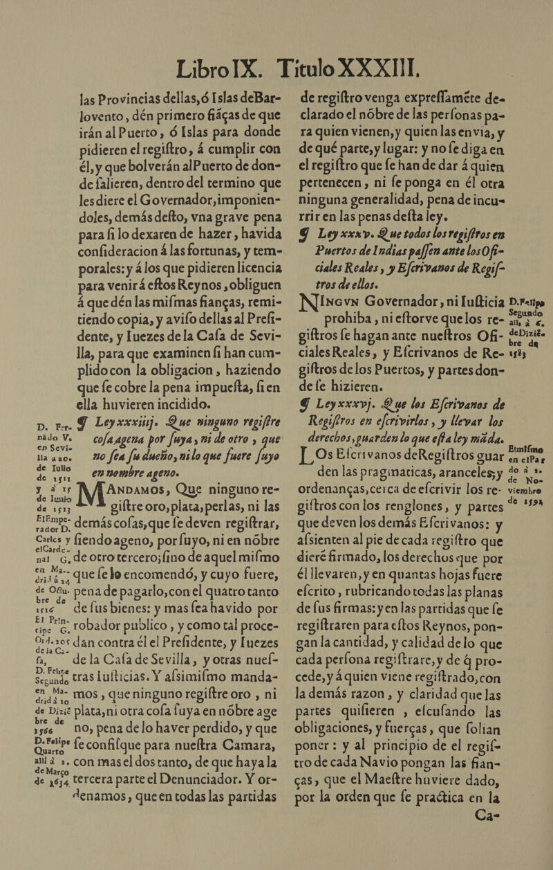 las Provincias dellas,ó Islas deBar- lovento, dén primero fiágas de que irán al Puerto, Ó Islas para donde pidieren el regiftro, 4 cumplir con él, y que bolverán alPuerto de don- de falieren, dentro del termino que les diere el Governador,imponien- doles, demás defto, vna grave pena para fi lo dexaren de hazer , havida confideracion á las fortunas, y tem- porales: y ¿los que pidieren licencia para venirá eftos Reynos ,obliguen 4 que dén las mifmas fiancas, remi- tiendo copia, y avifo dellas al Prel1- dente, y Juezes de la Caía de Sevi- lla, para que examinen li han cum- plidocon la obligacion , haziendo que fe cobre la pena impuefta, fien ella huvieren incidido. D. ter. Y Leyxxxij. Que wimguno regiftre nádo v. co/a agena por fuya, mi de otro , que na aso. 20 fea fsducño, milo que fuere fuyo de loa emmombre ageno. : Ali! ANDAMOs), Que ninguno re- A giítre oro,plata,perlas, ni las Aero” demás colas, que le deven regiftrar, Els fiendo ageno, por fuyo, ni en nóbre elCarde- nar G, de otrotercero;(ino de aquel mifmo &lt;a y 4*- que le lo encomendó, y cuyo fuere, dridá de OB pena de pagarlo,con el quatro tanto ws defusbienes: y masfea havido por cipo 6, tobador publico , y como tal proce- Ord.20s dan contra él el Prelidente, y [uezes a — de la Cafa de Sevilla, y otras nueí- de tras luíticias. Y alsimilmo manda- en Ma- mos , que ninguno regiltre oro , ni dridá 10 p we de Dixit plata,ni Otra cola fuya en nóbre age 1ses NO, pena de lo haver perdido, y que Os feconfilque para nueítra Camara, a pe con masel dos tanto, de que hayala de 1634 tercera parte el Denunciador. Y or- denamos, queen todas las partidas de regiftro venga exprellaméte de- clarado el nóbre de las perfonas pa- ra quien vienen, y quien las envia, y de qué parte, y lugar: y no fe diga en el regiítro que Íe han de dar á quien pertenecen , ni le ponga en él otra ninguna generalidad, pena de incu- rrir en las penas defta ley. Ley xxxv. Q we todos los regsftros en Puertos de Indias paffen ante losOf- ciales Reales, y Eferivanos de Regif- tros de ellos. INGvN Governador, ni ulticia D.Fetipo prohiba, ni eftorve quelos re- er e giftros le haganante nueftros Ofi- ¿eDizió» cialesReales, y Elcrivanos de Re- u83 giftros de los Puertos, y partesdon- de le hizieren. Y Leyxxxvj. Que los Efcrivanos de Regiftros en efcrivirlos , y llevar los derechos, guarden lo que efia ley máda. Os Efcrivanos deRegiftros guar A den las praginaticas, aranceles; y e AGE ordenancas, cerca de elcrivir los re- viembre giftroscon los renglones, y partes “* '2 que deven los demás Efcrivanos: y afsienten al pie de cada regi/tro que dieré firmado, los derechos que por él llevaren, y en quantas hojas fuere elcrito, rubricando todas las planas de lus firmas: yen las partidas que le regiftraren para eltos Reynos, pon- gan la cantidad, y calidad delo que cada perlona regiftrare, y de q pro- cede, y 4 quien viene regiftrado,con la demás razon , y claridad que las partes quilieren , elculando las obligaciones, y fuercas, que folian poner: y al principio de el regif= tro de cada Navio pongan las fian-= cas, que el Maeftre huoviere dado, por la orden que fe praética en la Ca-