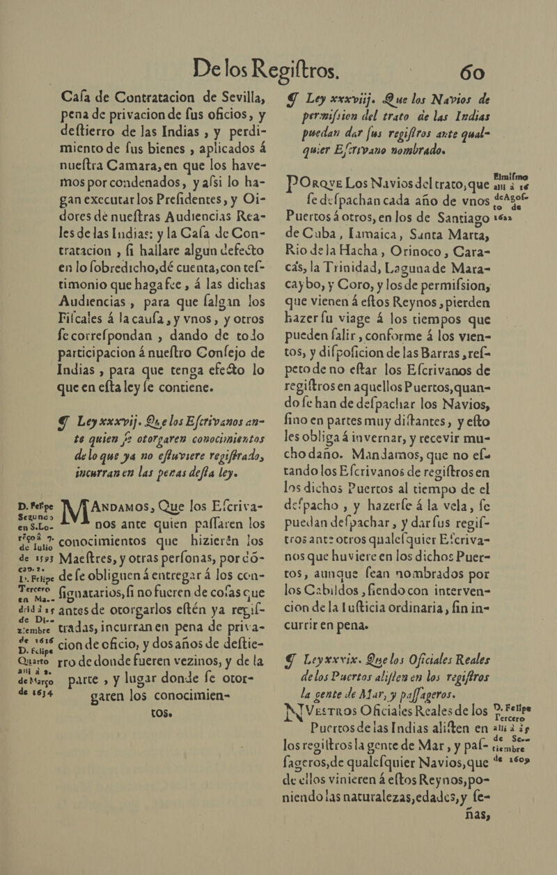 Caía de Contratacion de Sevilla, pena de privacion de fus oficios, y deltierro de las Indias , y perdi- miento de [us bienes , aplicados á nueítra Camara, en que los have- mos por condenados, y aísi lo ha- gan executar los Prelidentes, y Oi- dores de nueftras Audiencias Rea- les delas Indias: y la Cala de Con- tratacion , fi hallare algun defesto timonio que hagafce , á las dichas Audiencias , para que lalgan los Fifcales á lacaula, y vnos, y otros fe correfpondan , dando de tolo participacion á nueftro Confejo de Indias , para que tenga efeíto lo que en efta ley le contiene. Y Leyxxxvij. Qu e los Efcrivanos en- te quien /2 otorgaren conocimientos delo que ya no effuviere regiférado, incurranen las peras defía ley. D. Felipe ANDAMOS, Que los Efcriva- s ) Lo. nos ante quien paflaren los egos Y conocimientos que hizierén los de 1593 Maeltres, y otras perlonas, por dó- Cad. lo 1». Fetipe de le obliguen á entregar á los con- AS fignatarios, Í1 no fueren de coías que dridizs antes de otorgarlos eftén ya regil tiembre tradas, incurranen pena de priva- Duesas cion de cficio, y dosaños de deltie- Quarro pro de donde fueren vezinos, y de la deMargo parte &gt; y lugar donde fe otor- de Marco de 1534 garen los conocimien- [OS» Ó0 Y Ley xxxviij. Que los Navios de permifsi0n del trato de las Indias puedan dar [us regifiros ante qual- quier Efcrivano nombrado. POroye Los Navios del trato, que am de fe defpachan cada año de vnos ¿eAzot Puertos4otros, en los de Santiago 16a2 de Cuba, Iamaica, Santa Marta, Rio dela Hacha, Orinoco, Cara- cas, la Trinidad, Laguna de Mara- caybo, y Coro, y los de permifsion, que vienen á eftos Reynos , pierden hazer lu viage 4 los tiempos que pueden falir , conforme 4 los vien- tos, y difpoficion de las Barras ,rek- peto de no eftar los Efcrivanos de regiftrosen aquellos Puertos,quan-= do fe han de defpachar los Navios, fino en partes muy diítantes, y elto les obliga á invernar, y recevir mu- chodaño. Mandarnos, que no elo tando los Elcrivanos de regiftrosen los dichos Puertos al tiempo de el defpacho , y hazerle á la vela, fe puedan defpachar, y dar[us regil- tros ant otros qualefquier Efcriva- nos que huviere en los dichos Puer- tos, aunque fean nombrados por los Cabildos ,fiendo con interven- cion de la lulticia ordinaria, fin in- currir en pena. Y Leyxxvix. Que los Oficiales Reales delos Pucrtos aliflen en los regiftros la gente de M ar, paffageros. IN Vestros Oficiales Reales de los 7: Felipe Puertos delas Indias aliften en REA los regittrosla gente de Mar, y pal- UE fageros,de qualcfquier Navios,que % 1503 de eilos vinieren á eltos Reynos,po- niendo las naturalezas,edades, y le- ñas,