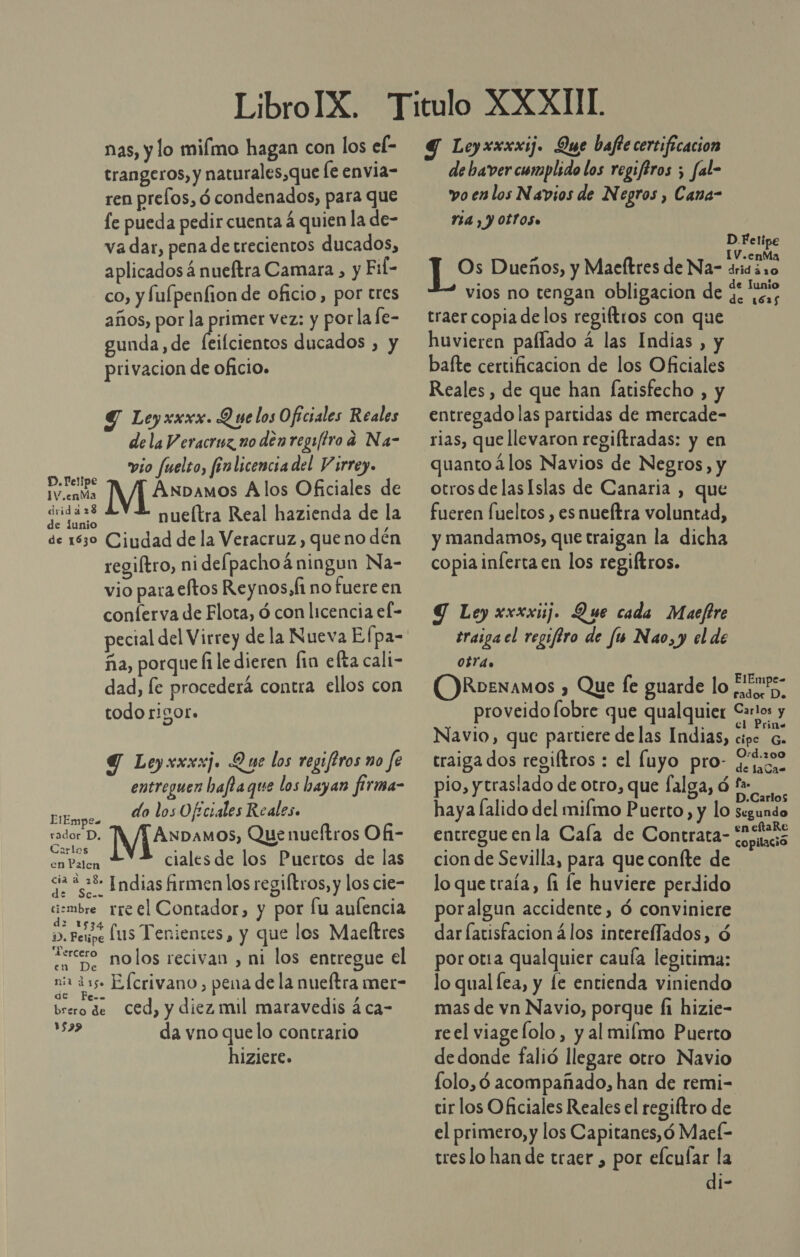 trangeros, y naturales,que [e envia= ren prefos, ó condenados, para que fe pueda pedir cuenta á quien la de- va dar, pena de trecientos ducados, aplicados á nueftra Camara , y Fil- co, y fulpenfion de oficio, por tres años, por ed vez: y porlafe- gunda, de feifcientos ducados , y privacion de oficio. Y Leyxxxx. Q ye los Oficiales Reales dela Veracruz no den regy/tro a Na- vio fuelto, finlicencia del Virrey. AER Anbamos Alos Oficiales de ei nueítra Real hazienda de la de 1830 Ciudad de la Veracruz, queno dén regiftro, ni defpachoá ningun Na- vio para eftos Reynos,f no fuere en conferva de Flota, ó con licencia el- pecial del Virrey de la Nueva Efpa- ña, porque fi le dieren lin efta cali- dad, le procedera contra ellos con todo rigor. Y Leyxxxxj. Que los regiftros mo fe entreguen baflaque los hayan firma- do los Oficiales Reales. LTEmpes ddbDA ANDAMOs, Que nueftros Of- Carlo ) PRE ciales de los Puertos de las da 2.38 Indias firmen los regiftros, y los cie= mbre rre el Contador, y por fu aulencia ». eupe lus Tenientes, y que los Maeltres Tercero nolos recivan , ni los entregue el mia djs Elcrivano &gt; pena de la nueftra metr- brero de Ced, y diez mil maravedis á ca- da vno quelo contrario 1579 hiziere. de baver cumplido los regiftros ; fal- vo en los Navios de Negros , Cana- 74 , Y OLTOS» D Felipe IV.enMa Os Dueños, y Maeltres de Na- dridáro vios no tengan obligacion de $. ves traer copia delos regiftros con que huvieren paflado á las Indias , y baíte certificacion de los Oficiales Reales, de que han [atisfecho , y entregado las partidas de mercade- rias, que llevaron regiftradas: y en quanto 4los Navios de Negros, y otrosdelasIslas de Canaria , que fueren fueltos , es nueítra voluntad, y mandamos, que traigan la dicha copia inferta en los regiftros. Y Ley xxxxij. Que cada Maeftre traiga el regiftro de fu Nao, y el de 0bY4o ORbexamos , Que fe guarde lo rogar. rador Do. proveidofobre que qualquier Carlo: y Navio, que partiere delas Indias, cipe 6. traiga dos regiltros : el Íluyo pro- xs pio, y traslado de otro, que falga, ó Del haya lalido del milmo Puerto, y lo segundo entregue en la Cala de Contrata- o cion de Sevilla, para que coníte de lo que traía, fi le huviere perdido poralgun accidente, Ó conviniere dar latisfacion á los interelfados, ó por ota qualquier cauía legitima: lo qual fea, y le entienda viniendo mas de vn Navio, porque Íi hizie- reel viagefolo, y al milmo Puerto dedonde falió llegare otro Navio folo,ó acompañado, han de remi- tir los Oficiales Reales el regiftro de el primero, y los Capitanes, ó Mael- treslo han de traer , por efcufar la di-