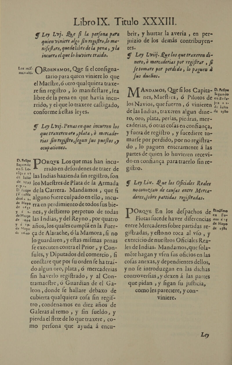 G Ley Lvj. Que fi la per/ona para guien viniere algo [en regsftro,lo ma- nifeffare, quedelibre de la pena, yla incurra el que lo hwviere traido. Cl ORoenam OS, Que (1 el configna- tario para quien vinierelo que el Macítre,ó otro qualquiera traxe- re Íin regiítro , lo manifeftare ,fea libre de la penaen que havia incu- rrido, y el que lo traxere caftigado, conforme áeltas leyes. Y Ley Lvsj.Penasen que incurren los Wetraxerenoro , plata , 0 msrcade- rias fos regiftre, fegun fas pueftos y OCUPACIONES. P. Felipe poros Los que mas han incu- Segundo k cas TO rrido en delordenes de traer de ao las Indias hazienda fin regiltro, fon Amos Maelítres de Plata de la Armada D. ictipe dela Carrera. Mandamos , que fi dnda +, 2lguno fuere culpado en ello, imcu- e EE rra en perdimiento de todos fus bie- PES nes, y deltierro perpetuo de todas de 654 las Indias, y del Reyno , por quatro qu s años, los qualescumplá en la Fuer- de 154 cade Alarache, óla Mamora, Íi no lo guardaren , y eftas milmas penas fe executen contra el Prior , y Con- fules, y Diputados del comercio, (fi conítare que por fu orden le ha traí- do algun oro, plata, ó mercaderias fin havetlo regiltrado, y al Con- tramacítre, ó Guardian de el Ga- leon , donde fe hallare debaxo de cubierta qualquiera cola fin regif- tro, condenamos en diez años de Galeras al remo , y fin fueldo, y pierda el flete de lo que traxere , co- mo perlona que ayuda á encu- brir, y hurtar la averia , en per- juizio de los demás contribuyen- tes. | Y Ley Lvij. Que los que traxeren di- nero, 0 mercaderias por regifirar , fe Je tomare por perdido , lo paguen 4 Jms discios . í ANDAMOS, Que fi los Capita- D: felipe nes, Maefties, d Pilotos de extuta, los Navios, que fueren, ó vinieren | 5 delas Indias, traxeren algun dine- de 1580 ro, Oro, plata, perlas, piedras, mer- caderias, ó otras colas en confianca, y fuera de regiítro , y Íucediere to- marfe por perdido, porno regiltra= do , lo paguen enteramente á las partes de quien lo huvieren recevi- doenconfianca paratraerlo lin re- giítro. Y LeyLix. Que los Oficiales Reales noconozcan de canfas entre Merca- deres,fobre partidas regifiradas. en Jo. Flotas fucede haver diferencias mar 3 15 entre Mercaderes fobre partidas re- ua giftradas, y eftono toca al vío, exercicio de nueítros Oficiales Rea- les de Indias. Mandamos, que fola- mere hagan y víen lus oficios en las colas anexas, y dependientes dellos, y no fe introduzgan en las dichas controverfias , y dexen á las parces que pidan , y ligan fu jufticia, como les pareciere, y con- viniere. Pro. En los delpachos de “nifmo