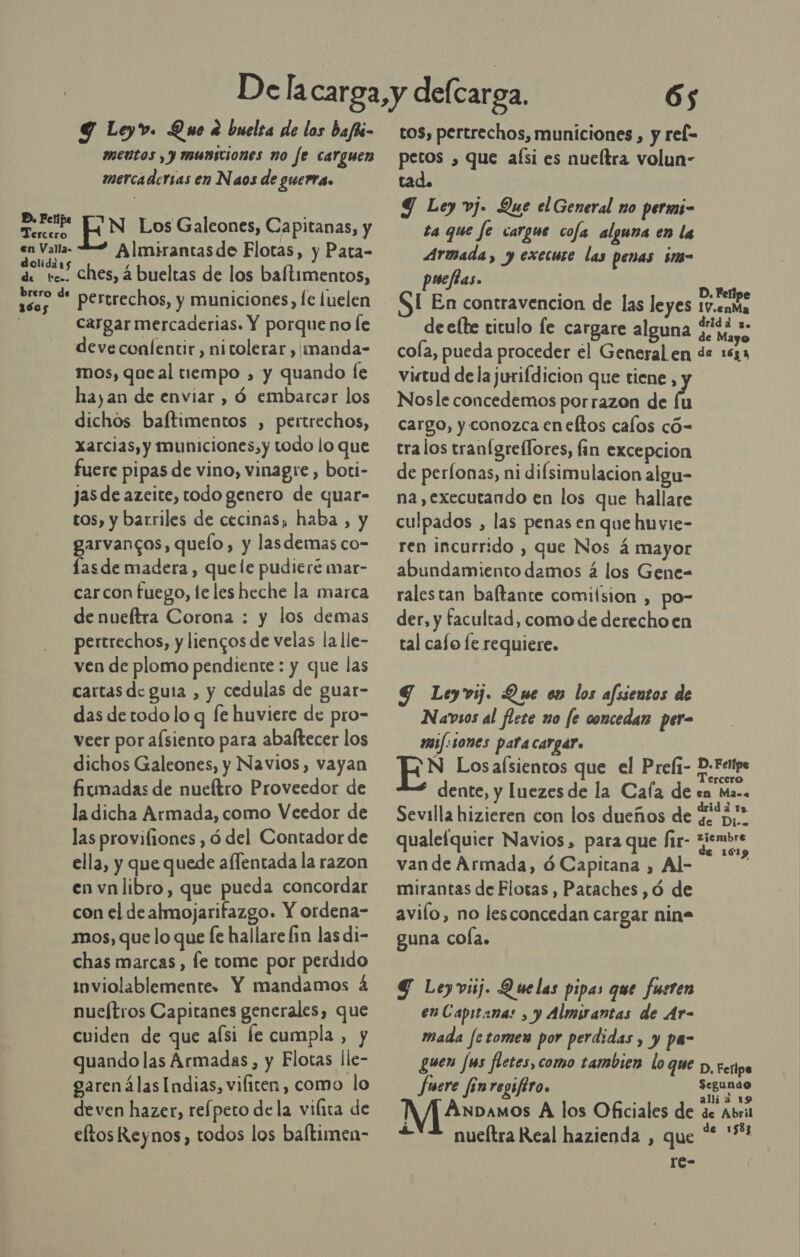 Y Leyv. Que a buelsa de los bafti- meútos , y musiciones no fe carguen mercadersas en Naos de guerra. BD. Per 2 ' : albci N Los Galeones, Capitanas, y en Valla- Almirantasde Flotas, y Pata- dolidars de tc. Ches, á bueltas de los baftimentos, ases * pertrechos, y municiones, fe luelen | cargar mercaderias. Y porque no le deve confentir, nitolerar , imanda- mos, que al tiempo , y quando le hayan de enviar , ó embarcar los dichos baftimentos , pertrechos, xarcias, y municiones,y todo lo que fuere pipas de vino, vinagre, boti- jas de azeite, todo genero de quar- tos, y barriles de cecinas, haba , y garvancos, quelo, y lasdemas co- lasde madera , quele pudieré mar- carcon fuego, le les heche la marca de nueítra Corona : y los demas pertrechos, y liencos de velas la lle- ven de plomo pendiente : y que las cartas de guía , y cedulas de guar- das de todo lo q fe huviere de pro- veer por aísiento para abaftecer los dichos Galeones, y Navios, vayan fitmadas de nueítro Proveedor de la dicha Armada, como Veedor de las provifiones , ó del Contador de ella, y que quede aflentada la razon en vnlibro, que pueda concordar mos, que lo que e hallare fin las di- chas marcas , fe tome por perdido inviolablemente. Y mandamos á nueftros Capitanes generales, que cuiden de que aísi fe cumpla , y quando las Armadas, y Flotas lle- oarenálas Indias, vificen, como lo deven hazer, refpeto dela vifita de eftos Reynos, todos los baftimen- 65 petos , que afsi es nueltra volun- tad. Y Ley vj. Que el General no perms- ta que fe cargue cofa alguna en la Armada, y execure las penas im- puefias. : D. Felipe SI En contravencion de las leyes 1v.enMa deelte ticulo le cargare alguna pOr b coa, pueda proceder el General en de 1631 virtud de la jurifdicion que tiene , Nosle concedemos porrazon de Ñ cargo, y conozca cneftos calos có- tralos tranigreflores, fin excepcion de perfonas, ni difsimulacion algu- na ,executando en los que hallare culpados , las penas en que huvie- ren incurrido , que Nos á mayor abundamiento damos á los Gene- ralestan baltante comiísion , po- der, y facultad, como de derecho en tal cafo fe requiere. G Leyvij. Que en los afssentos de Navsos al flete no fe concedan per= ami: 10nes pata cargar. EN Los alsientos que el Preli- e dente, y luezesde la Cafa de en Ma.. Sevilla hizieren con los dueños de ¿&gt; qualefquier Navios, para que fir- giembre van de Armada, ó Capitana , Al- mirantas de Flotas , Pataches ,ó de avilo, no lesconcedan cargar nin= guna cola. G Leyviij. Quelas pipas que fueren enCapitana: , y Almirantas de Ar- mada fetomen por perdidas , y pa- guen Jus fletes, como tambien lo que p, rertpe fuere finregifiro. pri NA Anbamos A los Oficiales de de Abril £YZ nueftra Real hazienda , que ** *** rc-