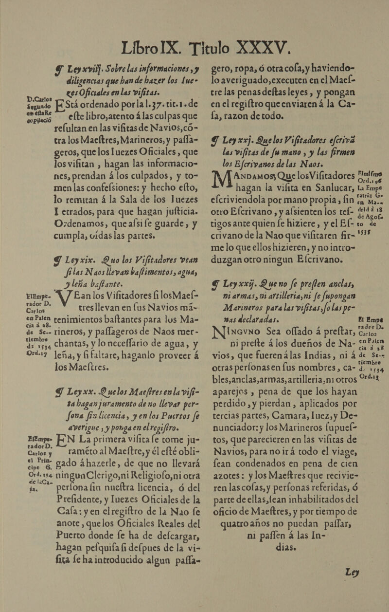 diligencias que han de bazer los Lue- «es Oficiales en las vifitas. D.Carlos ¿ segundo HH Stá ordenado porlal.37.tit.1.de A -—eltelibro,atento á las culpas que relultan en las vifitas de Navi0s,có- tra los Maeftres, Marineros, y palla- geros, que los luezes Oficiales , que los vifitan , hagan las informacio- nes, prendan á los culpados, y to- men las confeísiones: y hecho elto, lo remitan á la Sala de los Juezes ] etrados, para que hagan jufticia. O:denamos, quealsi fe guarde, y cumpla, vidas las partes» Y Leyxix. Quo los Y ¡fitadores vean filas Naos llevan baflimentos, agua, leña biffante. EliEmpe- A / Eanlos Vilitadores li losMaeíl- paro tres llevan en lus Navios má- en Falen tenimientos baftantes para lus Ma- pl e de Se-- TÍNeros, y pallageros de Naos mer- tiembre b econ chantas, y lo neceflario de agua, y Ord-17 leña, y fifaltare, haganlo proveer á los Maeltres. Y Leyxx. 9 uelos Maeftres enla vifi- $4 hagan juramento de no llevar per- fora fix licencia, yen los Puertos fe averigue , y ponga en elregifiro. Emp UN La primera vilita le tome ju- rador D. e , ,) . Qitos raméto al Maeftre, y él efté obli- q e gado áhazerle, de que no llevará ys e od go,ni Religiofo,ni otra 12. perlona fin nueítra licencia, ó del Prelidente, y Juezes Oficiales de la Cala: y en elregiftro de la Nao le anote , quelos Oficiales Reales del Puerto donde Íe ha de defcargar, hagan pefquiía fi defpues de la vi- fita le ha introducido algun paíla- lo averiguado,executen en el MaeÍ- tre las penas deltas leyes, y pongan en el regiítro queenviarená la Ca- la, razon detodo. Y Ley xxj. Que los Vifitadores efcrivá las vifitas de fu mano , y las firmen los Efcrivanos de las Naos. Me pamos; Que losVilitadores ¿Mime hagan la vilita en Sanlucar, La Empe elcriviendola por mano propia, fin dirt otro Elcrivano, y alsienten los tel- PY tigos ante quien le hiziere, y el El- to de crivano de la Nao que vifitaren fir-*%* me lo que ellos hizieren, y no intro- duzgan otro ningun E (crivano. G Leyxxi. Queno fe prefien anclas, ni armas, tai artilleria,ni fe Jupongan Marineros para las vifitas, Jo las pe- BAS declaradas. El Empe N]isavno Sea oflado á preftar, pe ni prefte 4 los dueños de Na- satten vios, que fuerenálas Indias, ni á de Se.» otras perlonasen fus nombres, ca- 4. 1534 bles,anclas,armas, artilleria,ni otros 9%4*1 aparejos , pena de que los hayan perdido , y pierdan, aplicados por tercias partes, Camara, luez,y De- nunciador: y los Marineros lupuel- tos, que parecieren en las vifitas de Navios, para no ¡irá todo el viage, lean condenados en pena de cien azotes: y los Maeftres que recivie- ren lascolas, y perfonas referidas, Ó parte de ellas, lean inhabilitados del oficio de Maeftres, y por tiempo de quatro años no puedan pallar, ni paílen á las In- dias.