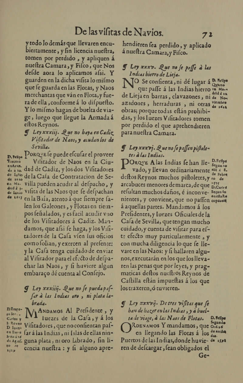 y todo lo demás que llevaren encu- biertamente, y fin licencia nueltra, tomen por perdido , y apliquen á nueltra Camara, y Filco, que Nos deíde aora lo aplicamos afsi. Y guarden en la dicha vifita lo milmo que [e guarda en las Elotas, y Naos merchantas que ván en Flota, y fue- ra de ella ,conforme á lo difpuefto. Y lo miímo hagan de buelta de via- ge» luego que llegue la Armada á eftos Reynos. Y Leyxxxij. Que no haya en Cadiz Vifeador de Naos, y acudan los de Sevilla. prepa PORQYE le puede efcuíar el proveer ñ Vilitador de Naos en la Ciu- de ¿10 dad de Cadiz, y los dos Vilitadores de tio de la Cala de Contratacion de Se- E villa pueden acudir al delpacho, y de lane Vilita de las Naos que [e delpachan de 153 enla Baía, atento á que fiempre Ía- len los Galeones, y Elotasen tiem- pos feñalados, y esfacil acudir vao de los Vilitadores 4 Cadiz. Man- damos, que aísi fe haga, y los ViÍ1- tadoresde la Cala víen lus oficios como lfolian, y exercen al prefente: y la Cala tenga cuidado de enviar al Vilitador para el efcéto de delpa- char las Naos, y li huviere algun embaraco dé cuenta al Conlejo. Tercero 9 Ley xxxiij. Que no fe pueda paf- Jara las Inasas oro , mi plata la- brada. o IVA veamos Al Prelidente , y eg luezes de la Cala, y á los Doa Vilitadores, que no confientan paí- ideo (arálas Indias, ni [slas de ellas nin- de Agof. guna placa, nioro labrado, fin li- 1) Sencia nucítra : y Í1 alguno apre- 72 hendieren fea perdido, y aplicado á nueltra Camara, y Filco. Y Ley xxxv. Que no fe peffe e las Indias hierro de Lieja. | NO Se confienta ni dé lugar od que paíle á las Indias hierro ta Ma. de Liejaen barras, clavazones , ni de. Nos azadones , herraduras , mi otras porra obras; porque todas eftán prohibi- das, y los Luezes Vifitadores tomen por perdido el que aprehendieren paranueltra Camara. Y Ley xxxvj. D ueno fe pajfen piftole- tes Alas Indias. JPOrov: A las Indias fe han lle- mida y vado, y llevan ordinariamente Pais: &gt; e Febrea deltos Reynos muchos piftoletes,y ro de arcabuces menores demarca,de que HZ... refultan muchos daños, é inconve- pl nientes, y conviene, que no paflen copitaeió á aquellas partes. Mandamos 4 los Prelidentes, y luezes Oficiales de la Cala de Sevilla, que tengan mucho cuidado, y cuenta de Vilitar para el- te efe£to muy particularmente , con mucha diligencia lo que fe lle- vare en las Naos: y li hallaren algu- nos, executarán en los que los lleva- ren las penas que por leyes, y prag- maticas deftos nueftros Reynos de Caltilla eftán impucftas á los que lostraxeren,ó tuvieren. Y Ley xxxvj. Detres vifitas que fe han de hazer en las Indias , y a buel= ta de viage, 4 las Naos de Flotas. — D.Felipa Segundo (Mo Y mandamos, que Or4..6 en llegando las Flotas 4 los ¿¿+uba Puertos de las Indias, donde huvie- de 1598 ren de defcargar ,fean obligados el | Ge-