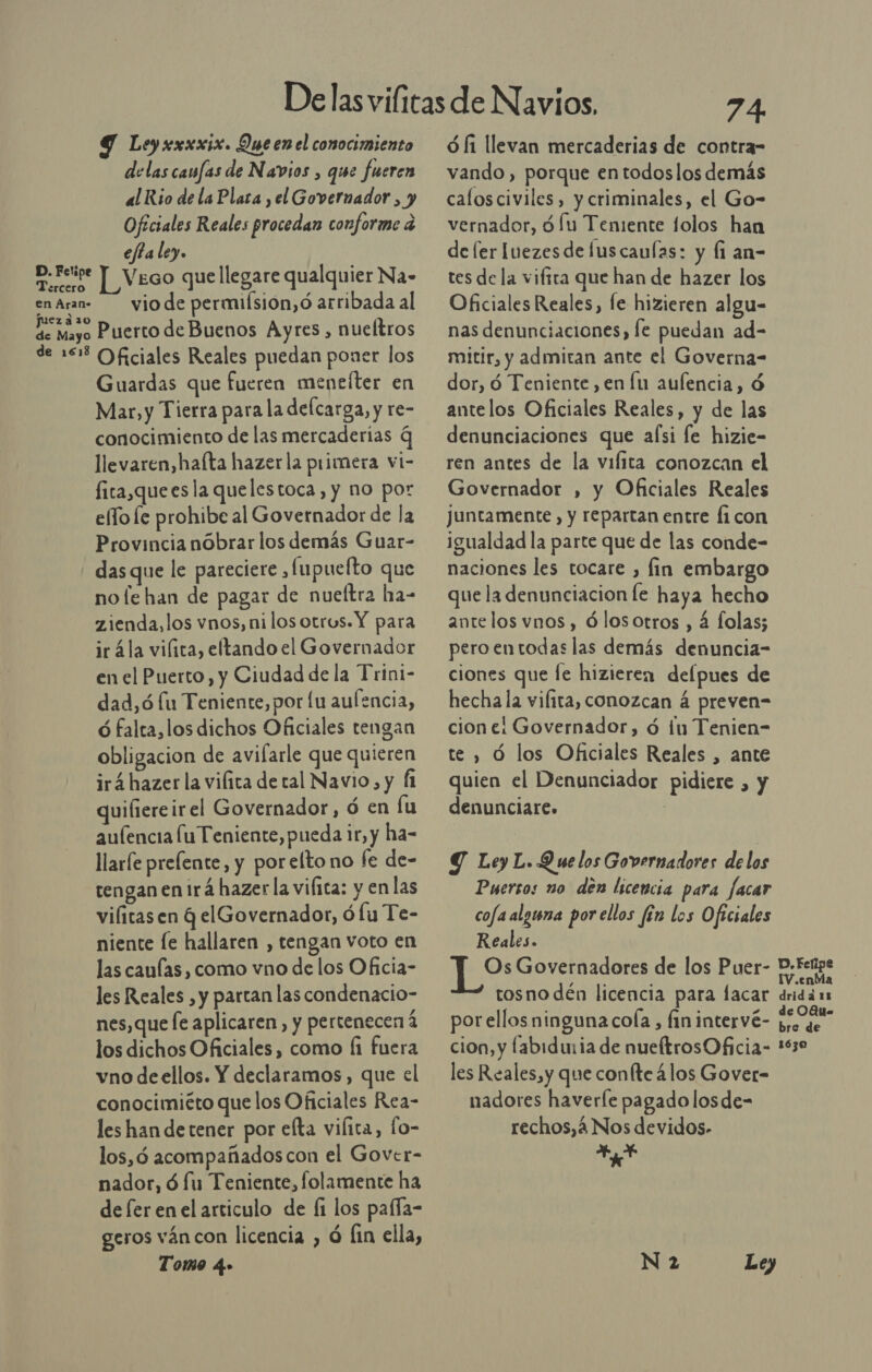 Ley xxxxix. Que en el conocimiento delas canfas de Navios , que fueren al Rio de la Plata , el Governador , y Oficiales Reales procedan conforme a efta ley. ad | V Ego que llegare qualquier Na- en Aran- viode permiísion,ó arribada al Qe Mayo Puerto de Buenos Ayres, nueítros de 151% Oficiales Reales puedan poner los Guardas que fueren mentíter en Mar,y Tierra para la delcarga, y re- conocimiento de las mercaderias q llevaren,hafta hazer la primera vi- fita,quees la quelestoca, y no por elo le prohibe al Govetnador de la Provincia nobrar los demás Guar- - dasque le pareciere ,fupuefto que no le han de pagar de nueftra ha- zienda,los vnos, ni los otros. Y para irála viílica, eltando el Governador en el Puerto, y Ciudad de la Trini- dad,ó lu Teniente, por lu aulencia, ó falta, los dichos Oficiales tengan obligacion de avifarle que quieren irá hazer la vifita de tal Navio, y Í1 quifiereirel Governador, ó en fu aulencia lu Teniente, pueda ir, y ha- llarle prefente, y por elto no fe de- tengan en irá hazer la vifica: y en las vilitas en q elGovernador, ó lu Te- niente le hallaren , tengan voto en las caulas , como vno de los Oficia- les Reales , y partan las condenacio- nes, que fe aplicaren, y pertenecen 4 los dichos Oficiales , como Íi fuera vno deellos. Y declaramos, que el conocimiéto que los Oficiales Rea- les han de tener por efta vilica, fo- los,ó acompañados con el Gover- nador, ó fu Teniente, folamente ha de fer enel articulo de fi los pafía- geros ván con licencia , ó fin ella, Tomo 4» ó fi llevan mercaderias de contra- vando , porque en todoslos demás calos civiles, y criminales, el Go- vernador, 9 /u Teniente folos han de fer Iuezesde fuscaulas: y Íi an- tes de la viftra que han de hazer los Oficiales Reales, fe hizieren algu- nas denunciaciones, fe puedan ad- mitir, y admitan ante el Governa- dor, ó Teniente, en lu aulencia, ó antelos Oficiales Reales, y de las denunciaciones que afsi le hizie- ren antes de la vifita conozcan el Governador , y Oficiales Reales juntamente, y repartan entre fi con igualdad la parte que de las conde- naciones les tocare , lin embargo que la denunciacion le haya hecho antelos vnos, ólosotros , 4 folas; peroentodas las demás denuncia- ciones que [e hizieren delpues de hecha la vifita, conozcan á preven- cione! Governador, d lu Tenien- te , Ó los Oficiales Reales , ante quien el Denunciador pidiere , y denunciare. | Y Ley L. Y ue los Governadores delos Puersos no den licencia para facar cofa alguna por ellos fén los Oficiales Reales. tosno dén licencia para lacar por ellos ninguna cola , fin intervé- cion, y fabidu:ia de nueltrosOficia- les Reales,y que confte 4los Gover- nadores haverle pagado losde- rechos,á4 Nos devidos- AA drida 15 de OQue bre de 1630