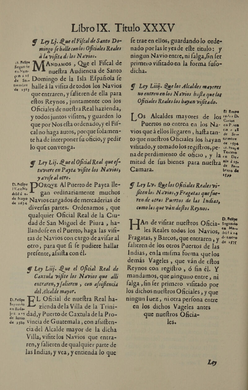 Y Loy Lj. Q ue el Fifcal de Santo Do- mingo-fe balle conlos Oficiales Reales a la vifita d: los Navios. Segundo AnDamos &gt; Que el Filcal de en Mon- nueítra Audiencia de Santo Se se. Domingo de la Isla Efpañola fe “emir, halle 4 la vifica de todos los Navios gue entraren, y [alieren de ella para eftos Reynos, juntamente con los Oficiales de nueftra Real hazienda, y todos juntos vifiten, y guarden lo que por Nos efta ordenado, y el Fil- cal no haga autos, porque lolamen- te ha de interponer fu oficio, y pedir lo que convenga. =&gt;». Felipe Y Ley Lij. Queel Oficial Real que ef* tuviere en Payta vifite los Navios, y avsfe al otro. D. Felipe Porave Al Puerto de Payta lle- ¡V.enMa drida te. E 232 Navioscargados de mercaderias de diverías pártes. Ordenamos , que qualquier Oficial Real de la Cin- dad de San Miguel de Piura , ha- tas de Navios con cargo de avilar al otro, para que Íi fe pudiere hallar prelente, alsifta con él. Y Ley Luj. Que el Oficial Real de Caxtula vifite los Navios que all; entraren, y Jalieren , con afssflencia del Alcalde mayor. L Oficial de nueítra Real ha- A zienda dela Villa de la Trini- rod dad,y Puerto de Caxtula de la Pro- de 1580 Vincia de Guatemala, con aísilten- ciadel Alcalde mayor de la dicha Villa, vifite los Navios que entra- ren, y falieren de qualquier parte de las Indias, y vea, y entienda lo que D. Felipe le trae en ellos, guardando lo orde- nado por lasle yes de efte titulo: y ningun Navio entre, ni lalga,fin ler primero vilitadoen la forma fulo- dicha. Y Ley Luy. Que los Alcaldes mayores m0 entren en los Navios bafta que log Oficiales Reales los hayan vifitado. El Empe Os Alcaldes mayores de los rate De srios Puertos no entrea en los Na- enP.en cia a 28 vios que á ellos llegaren, haltatan- Y 4 to que nueftros Oficiales los hayan REY vilitado, y tomado los regiftros, pe- y. ls na de perdimiento de oficio, y la en De, mitad de [us bienes para nueítra ** ¿15 Camara. brero de 159 Y Ley Lv: Que los Oficiales Reales vi- fitenlos Navios,y Fragatas que fue- ren de otros Puertos de las Indias, como les que var deftos Reynos. . Pelipe ] An de vifitar nueítros Oficia- roms les Reáles todes los Navios, Wissa Fragatas, y Barcos, que entraren, y SN lalieren de los otros Puertos de las | Indias, enla milima forma quelos demás Vageles , que ván de cltos Reynos con regiltro , ó fin él. Y mandamos, que ninguno entre, ni falga ,fin ler primero vifitado por los dichos nueítros Oficiales , y que ningun luez, ni otra períona entre en los dichos Vageles antes que nueftros Oficia- les.