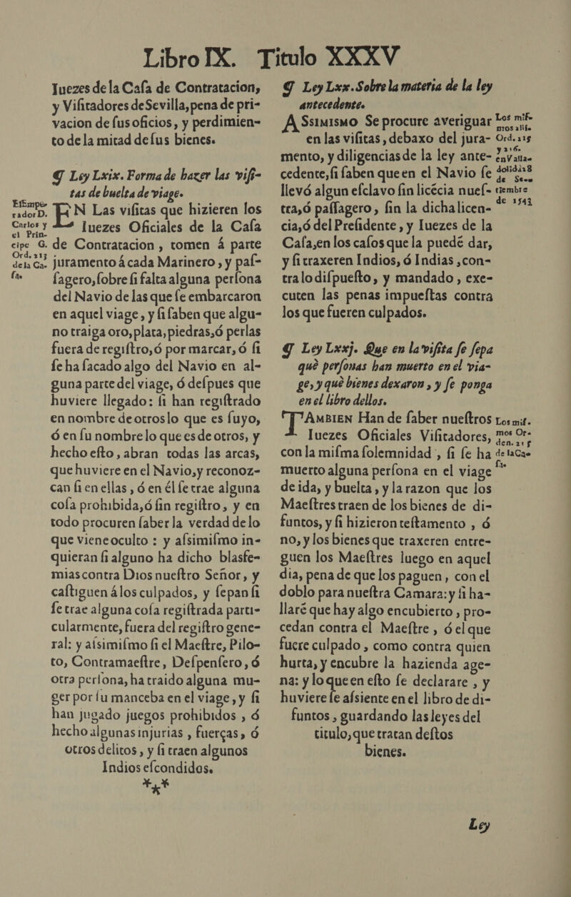 Juezes dela Cala de Contratacion, y Vilitadores de Sevilla,pena de pri- vacion de lus oficios, y perdimien- to de la mitad delus bienes. Y Ley Lxix. Forma de hazer las vifs- tas de buelra de Viage. Sets, EN Las vifitas que hizieren los IN luezes Oficiales de la Cala el Prin- cipe &gt; de Contratacion , tomen á parte dela ca. Juramento 4 cada Marinero, y pal- fa fagero,fobrefifalta alguna perlona del Navio de las que le embarcaron en aquel viage, y (1faben que algu- no traiga oro, plata, piedras,ó perlas fuera de regiftro,ó por marcar, ó Í1 le ha facado algo del Navio en al- guna parte del viage, ó defpues que huviere llegado: li han regiftrado en nombre deotroslo que es fuyo, ó en lu nombre lo que es de otros, y hecho efto, abran todas las arcas, que huviere en el Navio,y reconoz- can fi en ellas , ó en él le trae alguna cola prokibida,ó lin regiltro, y en todo procuren laber la verdad de lo que vieneoculto : y afsimilmo in- quieran li alguno ha dicho blasfe- miascontra Dios nueftro Señor, y caltiguen álos culpados, y fepan Ái le trae alguna cofa regiftrada parti- cularmente, fuera del regiftro gene- ral: y aísimilmo fi el Macftre, Pilo- to, Contramaeftre, Defpenlero, ó otra perlona, ha traido alguna mu- ger por lu manceba en el viage, y (1 han jugado juegos prohibidos , $ hecho algunas injurias , fuercas, Ó otros delitos, y l1 traen algunos Indios eflcondidos. . Y Ley Lxx.Sobre la matersa de la ley antecedente» A Ssiuismo Se procure averiguar Tos mie en las vilitas , debaxo del jura- Ord. 215 mento, y diligencias de la ley ante- Javana. cedente, li faben queen el Navio fe 23 llevó algun efclavo fin licécia nuel- tiembre . . $ de 1543 tca,Ó pallagero, fin la dichalicen- cia,ó del Prelidente, y luezes de la Cala,en los calos que la puedé dar, y fi traxeren Indios, ó Indias ,con= tralodifpuefto, y mandado, exe- cuten las penas impueftas contra los que fueren culpados. Y LeyLxxj. Que en la vifita fe fepa qué per/fonas han muerto en el via- ge y qué bienes dexaron , y fe ponga en el libro dellos. Jae Han de faber nueítros Los mit. luezes Oficiales Vilitadores, fos 9 con la mifma folemnidad , (i le ha delaCa» muerto alguna períona en el viage *” de ida, y buelta, y la razon que los Mae(tres traen de los bienes de di- funtos, y li hizieron teítamento , ó no, y los bienes que traxeren entre- guen los Maeítres luego en aquel dia, pena de que los paguen, con el doblo para nueftra Camara: y fi ha- llaré que hay algo encubierto , pro- cedan contra el Maeftre , ó el que fuere culpado , como contra quien hurta, y encubre la hazienda age- na: de elto le declarare , y huviere le afsiente en el libro de di- funtos , guardando las leyes del ticulo,que tratan deftos bienes. Le,