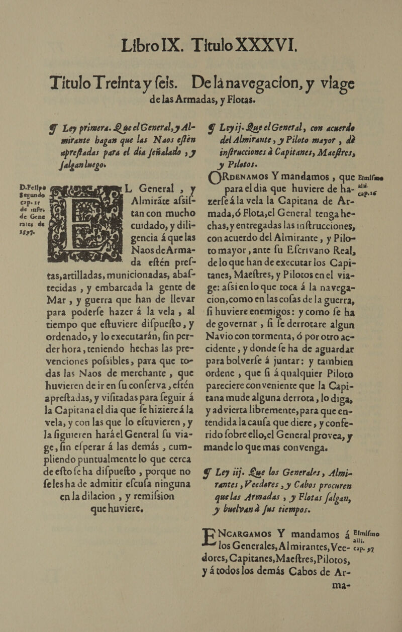 Y Ley primera. Q áe el General, y Al- mmirante hagan que las Naos eflen aprefiadas para el día feisaladdo , y Jalgan!sego. ride. E ÉL General , y eo Pa, Pp- Almiráte aísil= ind % a BA tancon mucho dei “a, A. cuidado, y dili- 15370 gencia á que las NaosdeArma- 0 ' da eftén prel- tas,artilladas, municionadas, abal- tecidas , y embarcada la gente de Mar , y guerra que han de llevar para poderíe hazer á la vela , al tiempo que eftuviere difpuefto, y ordenado, y lo executarán, (in per- der hora, teniendo hechas las pre- venciones pofsibles, para que to- das las Naos de merchante , que huvieren de ir en lu conferva ,eftén apreltadas, y vifitadas para Íeguir á la Capitana el dia que le hiziereá la vela, y con las que lo eltuvieren, y la figeren haráel General lu via- ve, fin efperar 4 las demás , cum- pliendo puntualmente lo que cerca de eftofe ha difpuefto , porque no lelesha de admitir efcuía ninguna enla dilacion , y remilsion que huviere,  Y Leyij- Queel General, com acuerdo del Almirante , y Piloto mayor , de inférucciones á Capitanes, Macfires, y Pslotos. (Roenamos Y mandamos , que para el dia que huviere de ha- zeríeála vela la Capitana de Ar- mada, ó Flota,el General ten ga he- chas, y entregadas las in trucciones, con acuerdo del Almirante, y Pilo- to mayor, ante lu Efcrivano Real, delo que han de executar los Capi- tanes, Maeftres, y Pilotosenel via- ge: alsienloque toca á la navega- cion,como en las colas de la guerra, fi huviere enemigos: y como fe ha de governar , Íi le derrotare algun Navio con tormenta, ó por otro ac- cidente , y donde fe ha de aguardar para bolverfe 4 juntar: y tambien ordene , que fi ¿qualquier Piloto pareciere conveniente que la Capi- tana mude alguna derrota, lo diga, y advierta libremente, para que en- tendida la canía que diere, y confe- rido fobre ello,el General provea, y mande lo que mas convenga. rantes ,Veedores , y Cabos procuren que las Armadas , y Flotas falgan, y buelvana Jus tiempos. NCARGAMOS Y mandamos 4 los Generales, Almirantes, Vee- dores, Capitanes,Maeftres,Pilotos, y átodoslos demás Cabos de Ar- ma- Elmilme alii. cap-16 Elmiímo ali Ep 97