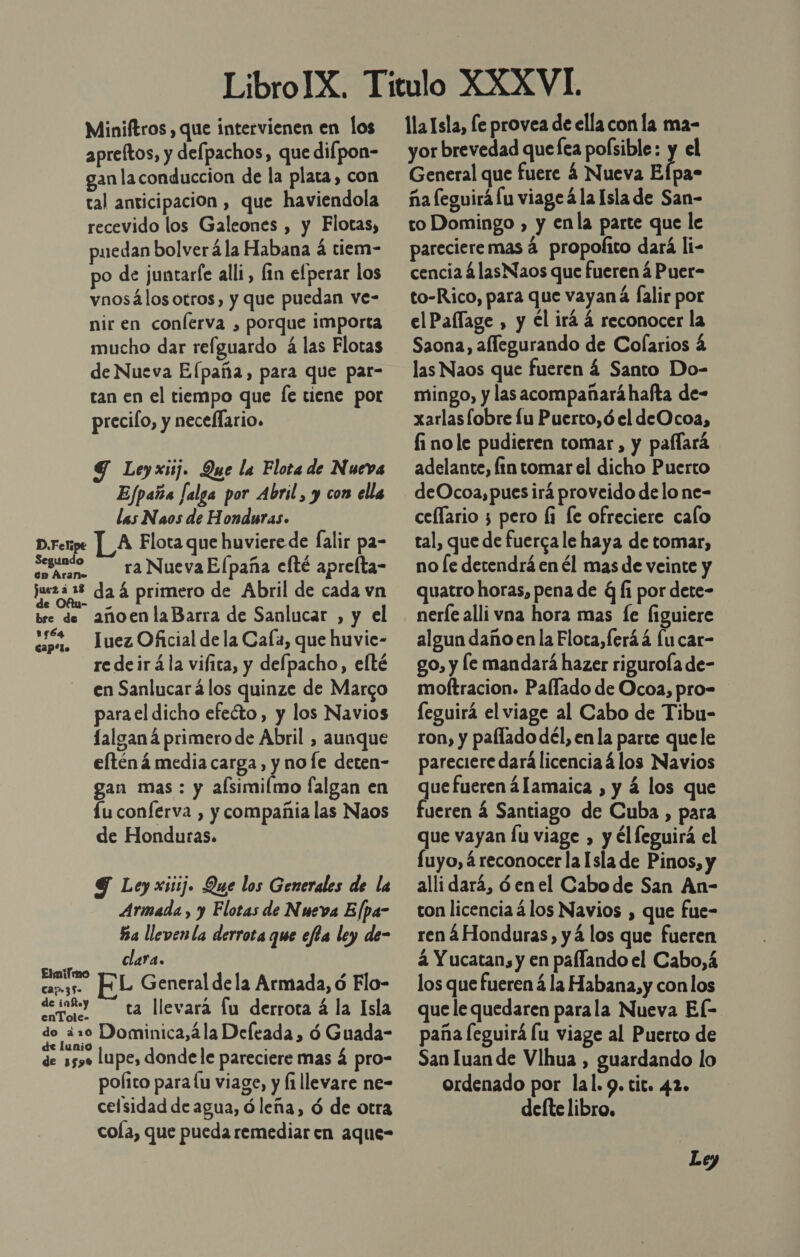 Miniftros , que intervienen en los apreltos, y defpachos, que difpon- gan la conduccion de la plata, con tal anticipacion , que haviendola recevido los Galeones , y Flotas, puedan bolverá la Habana á tiem- po de juntarfe alli, fin efperar los vnosálos otros, y que puedan ve- nir en conferva , porque importa mucho dar refguardo á las Flotas de Nueva Elpaña, para que par- tan en el tiempo que [e tiene por precifo, y neceflario. G Leyxiij. Que la Flota de Nueva Efpaña [alga por Abril , y con ella las Naos de Honduras. LA Flota que huviere de falir pa- egunóo —— ra NuevaElpaña clté aprelta- jueza 3 da á primero de Abril de cada vn bre de añoenlaBarra de Sanlucar , y el cn, Tuez Oficial de la Caía, que huvic- redeirála vifita, y defpacho, elté en Sanlucar á los quinze de Marco parael dicho efeéto, y los Navios falganá primero de Abril , aunque elténá media carga, y noe deten- gan mas : y alsimilmo falgan en Lu conferva , y compañia las Naos de Honduras. D. Felipe Y Ley xisij. Que los Generales de la Armada , y Elotas de Nueva Elpa- Ba lleven la derrota que efta ley de- lara. C Eli 5 cam35. HL General dela Armada, ó Flo- derokY ta llevara fu derrota á la Isla do ¿20 Dominica,ála Deleada, ó Guada- de lunio ; de 5590 lupe, dondele pareciere mas á pro- polito para lu viage, y li llevare ne- celsidad de agua, ó leña, ó de otra cola, que pueda remediar en aque- lla Isla, fe provea de ella con la ma- yor brevedad quefea polsible: y el General que fuere 4 Nueva Efpa- ña feguirá lu viage á la Isla de San- to Domingo , y enla parte que le pareciere mas á propolito dará li- cencia á lasNaos que fueren 4 Puer- to-Rico, para que vayaná falir por elPaffage , y El irá á reconocer la Saona, allegurando de Colarios 4 las Naos que fueren á Santo Do- mingo, y las acompañaráhafta de- xarlas lobre lu Puerto,ó el deOcoa, finole pudieren tomar, y paflará adelante, fin tomar el dicho Puerto deOcoa,puesirá proveido delo ne- ceflario 5 pero li le ofreciere calo tal, que de fuerca le haya de tomar, no [e detendrá en él mas de veinte y quatro horas, pena de q Íi por dete- nerfe alli vna hora mas [e figuiere algun daño en la Flota, feráá lu car- go, y le mandará hazer rigurola de- moftracion. Pallado de Ocoa, pro- feguirá el viage al Cabo de Tibu- ron, y paflado dél, en la parte quele pareciere dará licencia 4 los Navios que fueren 4lamaica , y 4 los que fueren 4 Santiago de Cuba , para que vayan lu viage , y él leguirá el fuyo, reconocer la Isla de Pinos, y alli dará, óenel Cabo de San An- con licencia á los Navios , que fue- ren 4Honduras, yá los que fueren 4 Y ucatan, y en paflando el Cabo,á los que fueren á la Habana,y conlos que le quedaren parala Nueva El- paña [eguirá lu viage al Puerto de San luan de Vlhua , guardando lo ordenado por lal. 9. tit. 42. deíte libro,