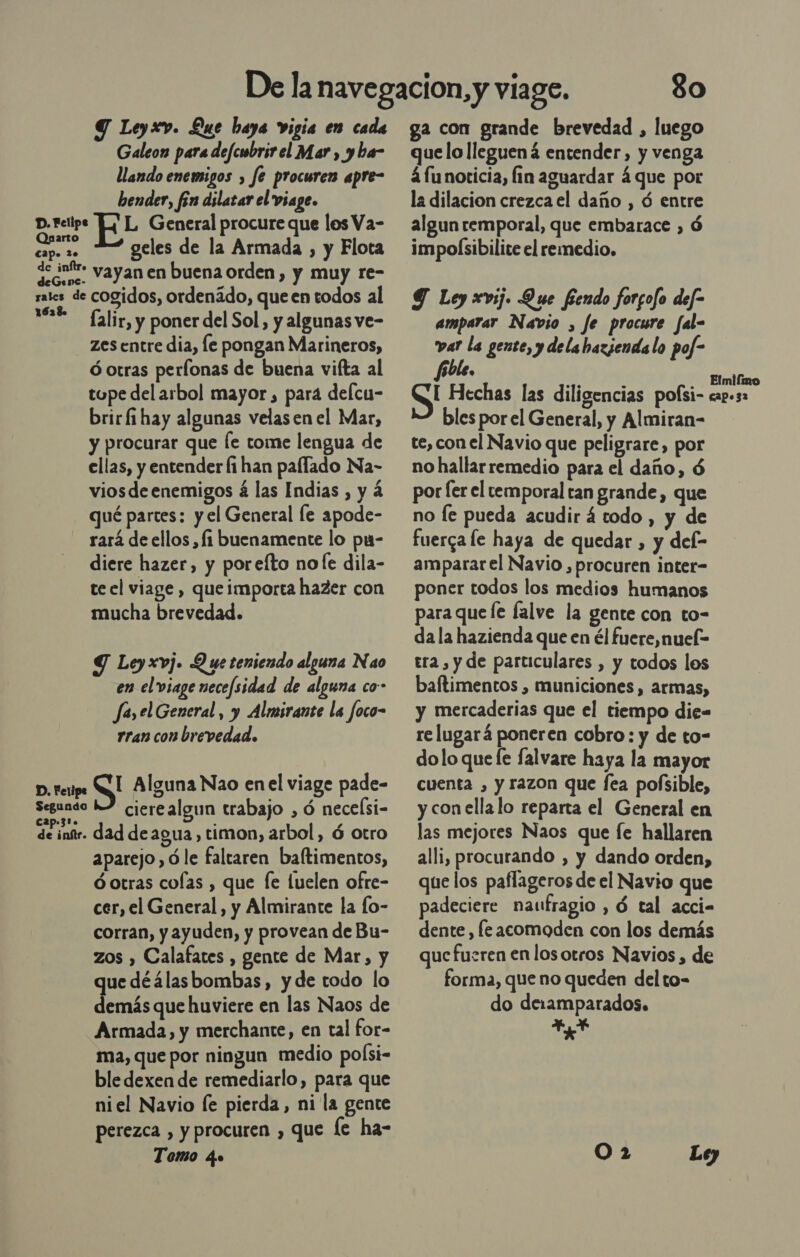 Y Leyxv. Que baya vigia en cada Galeon para defcwbrirel Mar , yba- llando enemigos , fe procuren apre- bender, fón dilatar el viage. D. Felipe LL General procure que los Va- Ea geles de la Armada , y Flota de inftro y den: vayan en buena orden, y muy re sales de cogidos, ordenádo, que en todos al 12€ - (alir, y poner del Sol, y algunas ve- zes entre dia, le pongan Marineros, ó otras perfonas de buena vifta al tope del arbol mayor, para delcu- brir fi hay algunas velas en el Mar, y procurar que [e tome lengua de ellas, y entender fi han palfado Na- viosde enemigos á las Indias , y á qué partes: y el General le apode- rará de ellos , fi buenamente lo pu- diere hazer, y poreíto no le dila- te el viage , que importa hazer con mucha brevedad. Y Leyxvj. Q ue teniendo alguna Nao en el viage necefsidad de alguna co- Ja, el General , y Almirante la foco- rran con brevedad. D. Fetipe S Alguna Nao enel viage pade- Segundo L2 cierealgun trabajo , ó necelsi- cap»31. É &gt; de inftr. dad de agua, timon, arbol, ó otro aparejo, ó le faltaren baftimentos, dotras cofas , que [e luelen ofre- cer, el General, y Almirante la fo- corran, y ayuden, y provean de Bu- zos , Calafates , gente de Mar, y ue déálasbombas, yde todo lo dns que huviere en las Naos de Armada, y merchante, en tal for- ma, que por ningun medio po(si- ble dexen de remediarlo, para que niel Navio le pierda, ni la gente perezca , y procuren , que le ha- 380 ga con grande brevedad , luego quelo lleguená entender, y venga á funorticia, fin aguardar 4 que por la dilacion crezca el daño , ó entre algun temporal, que embarace , ó impolsibilite el remedio, Y Ley xvij. Que fendo forgofo def amparar Navio , fe procure fal= var la gente, y dela bazjenda lo pof- fible, Elmifimo I Hechas las diligencias polsi- cap.32 bles por el General, y Almiran- te, con el Navio que peligrare, por no hallarremedio para el daño, 6 por fer el temporal tan grande, que no Íe pueda acudir á todo , y de fuerga le haya de quedar , y del- ampararel Navio , procuren inter- poner todos los medios humanos para que le falve la gente con to- da la hazienda que en él fuere, nuel- tra , y de particulares , y todos los baftimentos , municiones, armas, y mercaderias que el tiempo die= re lugará poneren cobro: y de to- dolo que le falvare haya la mayor cuenta , y razon que fea pofsible, y con ella lo reparta el General en las mejores Naos que fe hallaren alli, procurando , y dando orden, que los paflageros de el Navio que padeciere naufragio , ó tal acci- dente, fe «comoden con los demás que fueren en los otros Navios , de forma, que no queden del to- do de1amparados. 2,7