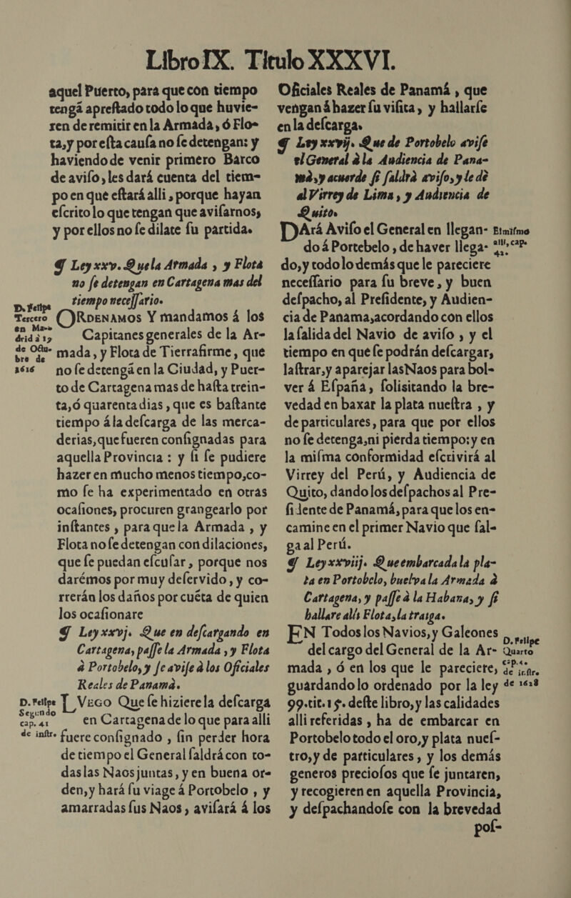 aquel Puerto, para que con tiempo tengá apreftado todo lo que huvie- ren de remitir en la Armada, ó Flo- ta,y por elta cauía no fe detengan: y haviendo de venir primero Barco de avilo, les dará cuenta del tiem- po en que eftará alli , porque hayan eÍcrito lo que tengan que avilarnos, y por ellos no [e dilate fu partidas Y Leyxxv. Q uela Armada , y Flota no fe detengan en Cartagena mas del tiempo necej]ario. (ODRoenamos Y mandamos á los drid a 13 Capitanes generales de la Ar- de O%%- mada, y Flota de Tierrafirme, que 166 nofedetengáen la Ciudad, y Puer- to de Cartagena mas de hafta trein- ta,ó quarenta dias , que es baltante tiempo ála delcarga de las merca- derias,que fueren confignadas para aquella Provincia : y Ít le pudiere hazer en mucho menos tiempo,co- mo fe ha experimentado en otras ocaliones, procuren grangearlo por inftantes , paraquela Armada , y Flota no le detengan con dilaciones, que Íe puedan efcular , porque nos darémos por muy delervido, y co- rrerán los daños por cuéta de quien los ocafionare Y Leyxxvj. Que en defcargando en Cartagena, paffe la Armada , y Flota 4 Portobelo, y Je avifed los Oficiales Reales de Panamá. p.relipe Y Veco Que le hizierela delcarga Seyund Sl y 5.4 en Cartagenadelo que para alli D, Felipa Tercero en Ma-» cap. 4.1 de inf. fuere confignado , lin perder hora de tiempo el General faldrácon to- daslas Naosjuntas, y en buena or- den, y hará lu viage 4 Portobelo , y amarradas lus Naos, avilará á los Oficiales Reales de Panamá , que venganá hazer Íu vifica, y hallaríe enla delcarga. 9 Ley xxvij. Que de Portobelo avife el General ¿la Audiencia de Pana- may acuerde $5 faldra avifo, y le de al Virrey de Lima, y Audiencia de Quito DArí Avifo el General en llegan- Etmirmo doáPortebelo , de haver llega- &lt;2&gt;** do,y todolo demás que le pareciere necellario para Íu breve, y buen defpacho, al Prefidente, y Audien- cia de Panama,acordando con ellos la lalida del Navio de avifo , y el tiempo en que le podrán defcargar, laftrar,y aparejar lasNaos para bol- ver 4 Elpaña, [olisitando la bre- vedad en baxar la plata nueltra , y de particulares, para que por ellos no fe detenga,ni pierda tiempo: y en la miíma conformidad efcrivirá al Virrey del Perú, y Audiencia de Quito, dando los delpachos al Pre- fidente de Panamá, para que los en- camine en el primer Navio que fal- ga al Perú. Y Leyxxviij. Q ueembarcadala pla- za en Portobelo, buelva la Armada a Cartagena, y paffe a la Habana, y f hallare alís Elota, la trasga. EN Todos los Navios, y Galeones cito del cargo del General de la Ar- a mada , ó en los que le pareciete, 42 ¡.qr, guardando lo ordenado por la ley de +28 99.tit.1 5. delte libro, y las calidades alli referidas , ha de embarcar en Portobelo todo el oro, y plata nueí- tro,y de particulares , y los demás generos preciofos que Íe juntaren, y tecogieren en aquella Provincia, y defpachandole con la brevedad pol-