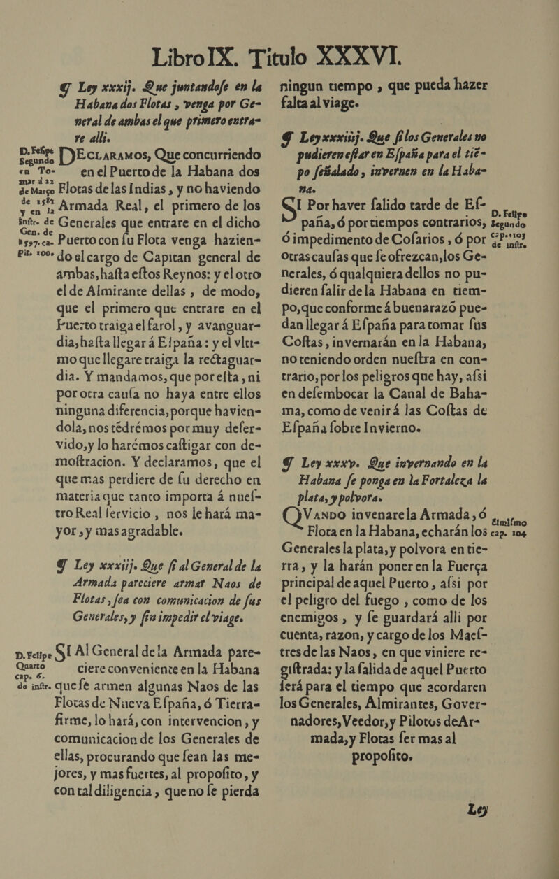 Y Loy xxxij. Que juntandofe en la Habana dos Flotas , venga por Ge- neral de ambas el que primero entra- re all. Dedo DEcLaramos, Que concurriendo «en To- enelPuertode la Habana dos de Margo Flotas de las Indias , y no haviendo Sen y Armada Real, el primero de los intr- de Generales de entrare en el dicho as37. ca Puerco con lu Flota venga hazien- es :00- do el cargo de Capitan general de ambas, hafta eltos Reynos: y el otro el de Almirante dellas , de modo, que el primero que entrare en el Fuezto traiga el farol, y avanguar- dia,hz(ta llegará Elpaña: y el vler- mo que llegare traiga la retaguar- dia. Y mandamos, que porelta, ni porocra caula no haya entre ellos ninguna diferencia, porque havien- dola, nos tédrémos por muy defer- vido,y lo harémos caftigar con de- moftracion. Y declaramos, que el que mas perdiere de lu derecho en materia que tanto importa á nuel- tro Real lervicio , nos le hará ma- yor, y masagradable. Y Ley xxxiij. Que fi al General de la Armada parcciere armar Naos de Flotas, fea con comunicacion de fus Generales, y fin impedir el viage. p.retipe SÍ Al General de la Armada pare- E ciere conveniente en la Habana de int. uefé armen algunas Naos de las Flotas de Nueva Efpaña, ó Tierra= firme, lo hará, con intervencion, y comunicacion de los Generales de ellas, procurando que fean las me- jores, y mas fuertes, al propofito, y con tal diligencia , queno le pierda ningun tiempo , que pueda hazer falta al viage. 9 Leyxxximj. Que filos Generales no pudiereneflar en Efpaña para el t16- po feñalado, imvernen en la Haba- A [ Por haver falido tarde de Ef- Ro paña, ó portiempos contrarios, segundo Ó impedimento de Cofarios , ó por GPr:tas Otrascaulas que fe ofrezcan, los Ge- nerales, ó qualquiera dellos no pu- dieren falir dela Habana en tiem- po,que conforme á buenarazó pue- dan llegar 4 Efpaña para tomar [us Coftas , invernarán en la Habana, no teniendo orden nueítra en con- trario, por los peligros que hay, aísi en delfembocar la Canal de Baha- ma, como de venirá las Coltas de Efpaña lobre Invierno. Y Ley xxxv. Que invernando en la Habana fe ponga en la Fortaleza la plata, y polvora» VAnDo invenarela Armada ,ó Ad Flota en la Habana, echarán los cap. 104 Generales la plata, y polvora en tie- rra, y la harán poneren la Fuerga principal de aquel Puerto, afsi por el peligro del fuego , como de los enemigos , y le guardará alli por cuenta, razon, y cargo de los Mael- tresde las Naos, en que viniere re- AROS y la falida de aquel Puerto erá para el tiempo que acordaren los Generales, Almirantes, Gover- nadores, Veedor, y Pilotos deAr- mada, y Flotas ler mas al propolito,
