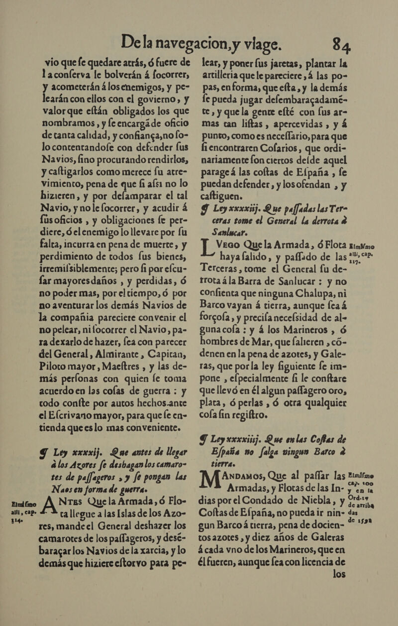 vio que fe quedare atrás, d fuere de l aconíerva le bolverán 4 focorrer, y acometerán 4losenemigos, y pe- earán con ellos con el govierno, y valor que eftán obligados los que nombramos , y leencargáde oficio de tanta calidad, y confianga,no lo- lo contentandoíe con defender us Navios, fino procurando rendirlos, y caltigarlos como merece fu atre- vimiento, pena de que Íi afs1 no lo hizieren, y por delamparar el tal Navio, y nole [ocorrer, y acudir lúsoficios , y obligaciones fe per- diere, d elenemigo lo llevare por Íu falta, incurra en pena de muerte, y perdimiento de todos [us bienes, irremilsiblemente; pero fi par efcu- lar mayoresdaños , y perdidas, ó no poder mas, por el tiempo, ó por no aventurar los demás Navios de la compañia pareciere convenir el no pelear, nilocorrer el Navio, pa- ra dexarlo de hazer, fea con parecer del General, Almirante , Capiran, Piloto mayor , Maeftres , y las de- más perlonas con quien Íe toma acuerdo en las colas de guerra : y codo coníte por autos hechos.ante el Elcrivano mayor, para que le en- tienda queeslo mas conveniente. Y Ley xxxxij. Que antes de llegar á los Azores fe desbagan los camaro- 84 lear, y poner lus jaretas, plantar la artilleria que le pareciere ,Á las po- pas, enforma, que eta, y la demás le pueda jugar defembaragadamé- te , y que la gente efté con Íus ar- mas can liftas, apercevidas , y á punto, como es nece[lario, para que fi encontraren Cofarios, que ordi- nariamente fon ciertos delde aquel parageá las coltas de Elpaña , le puedan defender, y losofendan , y caftiguen. Y Leyxxxxij. Que paffadas las Ter- ceras tome el General la derrota 4 Sanlicar. Terceras , tome el General fu de- trotaá la Barra de Sanlucar : y no confienta que ninguna Chalupa, ni Barco vayan á tierra, aunque (ea á forcola, y precilanecelsidad de al- guna cola : y 4 los Marineros , ó hombres de Mar, que falieren ,có- denen en la pena de azotes, y Gale- ras, que porla ley figuiente le im- pone , elpecialmente fi le conftare que llevó en él algun paflagero oro, plata, ó perlas , ó otra qualquier cola lin regiítro. Y Leyxxxxij. Que enlas Cofas de Ejpaña no falga vingun Barco 4 tierra. tes de paffageros , y fe pongan las Naosen forma de guerra. MArw»auos, Que al paar las Etnifao Armadas, y Flotas de las In- yen 1a Ord.19 Elnd fono ANS Que la Armada, ó Flo- dias por el Condado de Niebla, ¿Et ES, p- L 4 rg llegue a las Islas de los Azo- Coftas de Efpaña, no pueda ir nin- qua gun Barco á tierra, pena de docien- tos azotes , y diez años de Galeras á cada vno de los Marineros, que en él fueren, aunque lea con licencia de los res, mandeel General deshazer los camarotes de los palfageros, y desé- baragar los Navios de la xarcia, y lo demás que hiziere eftorvo para pe-