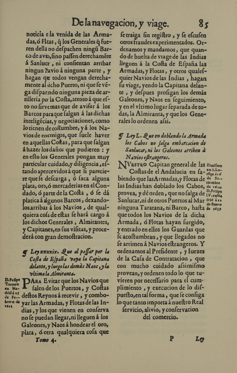 noticia ela venida de las Arma- das,ó Fltas , q los Generales Q fue- ren della no defpachen ningú Bar- co de avio,fino paflen derechaméte á Sanlucr , ni confientan arribar ningun Navioá ninguna parte , y hagan que todos vengan derecha- mente al «¡cho Puerto, ni que le vé- ga difparmdo ninguna pieza de ar- rilleria po la Colta,atento á que el- to no lirvemasque de avifar á los Barcos paraque falgan á las dichas inceligécias, y negociaciones, como lo tienen de coftumbre, ] á los Na- vios de enemigos, que luele haver en aquellas Coftas , para que falgan á hazer losdaños que pudieren : y en efto los Generales pongan muy particular cuidado, y diligencia ,el= tando apercevidosá que Í1 parecie- re queíe delcarga , ó laca alguna plata, oro,ó mercaderias en el Con- dado, ó parte dela Cofta , ó le dá platica á algunos Barcos, dexando- losarribar á los Navios , de qual- quiera cola de eftas le hará cargo á los dichos Generales , Almirantes, y Capitanes, en us vifitas, y proce- derá con gran demoftracion. Y Leyxxxxix. Que al paffar por la Cofta de Efpaña vaya la Capitana delante, y Inegolas demas Naos , y la vlesma la Almsranta» taa Ara Evitar que los Navios da en Ma- Y (alendelos Puertos, y Cofltas de pos. deltos Reynosá recevir , y combo- brero de yar las Armadas, y Flotas delas In- dias , y los que vienen en conferva no [e puedan llegar, ni lleguen á los Galeones, y Naos á hondear el oro, plata, 6 otra qualquiera cola que Tomo dee 85 Ei lin regiftro , y le efcufen otros fraudesexperimentados. Or- denamos y mandamos, que quan= do de buelta de viage de las Indias lleguen á la Cofta de Efpaña las Armadas, y Flotas, y otros qualel- quier Navios de las Indias , hagan lu viage, yendo la Capitana delan- te , y delpues proligan los demás Galeones, y Naos en [eguimiento, y en el vltimo lugar leparada de to- das, la Almiranta, y quelos Gene- rales lo ordenen alsi. Y LeyL.Q ue en doblando la Armada los Cabos uo falga embarcacion de Sanlucar, ns los Galeones arriben e Navsos efirangeros, VesTkRO Capitan general de las Elmitmo Coftasde el Andalucia en fa- e biendo que lasArmadas, y Flotas de de S:-- tiembre las Indias han doblado los Cabos, de 16:0 provea, y déorden, que no(lalga de 1y.coee Sanlucar,ni de otros Puertos al Mar drid ás3 . É de Enero ninguna Taratana, niBarco, hafta de 1635 quetodos los Navios de la dicha Armada, óFlotas hayan [urgido, y entrado en ellos los Guardas que fe acoltambran, y que llegados no le arrimená Navioseftrangeros. Y ordenamos al Prelidente , y luezes de la Caía de Contratacion , que con mucho cuidado aÍsimifmo provean, y ordenen todo lo que tu- vieren por neceflario para el cum- plimiento , y execucion de lo dil- pueíto,en tal forma , que fe configa lo que tanto importa á nueftro Real fervicio, alivio, y confervacion del comercio. P Lg