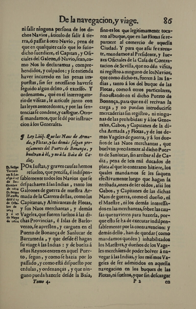 chos Navios , átitulo de falir 4 tie- rra,ó paflaráotro Navio , pena de que en qualquiercalo que lo fulo- dicho lucediere, el Capitan, y Of- ciales del Galeon,ó Navio,fean,co- mo Nos lo declaramos , compre- hendidos, y culpados : y fe entienda haver incurrido en las penas im- pueítas, lin ler neceílario haverle feguido algun delito ,ó exceflo. Y ordenamo», que en el inverrogato- rio de vifitas , le articule junto con las leyes antecedentes, y por las Íen- tenciasíe condene, y caftrgue.Otro- li mandamos, que le dé porinítruc- cion 4los Generales. 9 Ley Li] Q we las Naos de Arma- da, yElotas,ylas demás falgan pre- crfamente del Puerto de Bonanga, y buelvand él, yuorla Bata de Ca- diz. p.feipo POR luítas, y graves caulas hemos Tercero — reluelto, que precifa, ¿indifpen- eigod»s [ablemente todos los Navios quee de Se=. á tiembre delpacharen álas Indias , tanto los poses Galeones de guerra de mueftra Ar- IV.enMa mada dela Carrera dellas, como las dridá rs ; ; de 0%. Capitanas, y Almirantas de Flotas, 0] — y fus Naos merchantas , y demás y. ¿27 Vageles,que fueren fueltos á las di- de 1674 Chas Provincias , é Islas de Barlo- vento, le aprelten, y carguen en el Puerto de Bonansa de Sanlucar de Barrameda , y que defde él hagan lu viageá las Indias : y de buelta á eftos Reynosentrenen aquel Puer- to, fegun , y comole hazia por lo paífado , y como eftá difpuefto por cedulas, y ordenangas , y que nin- guno pueda hazerle delde la Baña, Tomo ¿o 36 ren al buque, que en las Plotas [e re= partiere al comercio de aquella Ciudad. Y para que afss feexecu» te, mandamos al Prefidente, y Fue» zes Oficiales de la Cafa de Contra- tacion de Sevilla,que no déa vifica, ni regiftroa ninguno de losNavios; que como dichoes, fueren 4 las [n- dias , tanto á los del buque de las Flotas, comoá otros particulares, finooftando en el dicho Puerto de Bonanca, para que en él recivan la carga , y no puedan introduciríe mercaderias lin regiítro, niningu- nas delas prohibidas: y ¿los Gene. rales, Cabos, y Capitanes de la di- cha Armada, y Flotas, y de las de- mas Vageles de guerra, y 4 los due ños de las Naos merchantas , que buelvan precitamete al dicho Puer- to de Sanlucar, fin arribaral de Ca- diz, pena de feis mil ducados de plata al quelo contrario hiziere, los quales mandamos fe les faquen efectivamente luego que hagan la arribada,antes de ler oídos, aísi los Cabos , y Capitanes de las dichas Naos de guerra,comoel dueño, ni el Maeftre ,nilos demás intereflx= dosen lasmerchantas,Íobre las cay= las quetuvieren para hazerla, por- que efto le ha de executarindifpen= fablemente por la contravencion: y demás dello , han de quedar (como mandamos queden ) imhabilitados los Maeltres, y dueños de los Vage- les merchátesde poder bolver ána- vegar álas Indias, y los mifmos Va- geles de fer admitidos en aquella navegacion en los buques de las Plotas,ni (ueltos, yque fin defcargar P 2 en