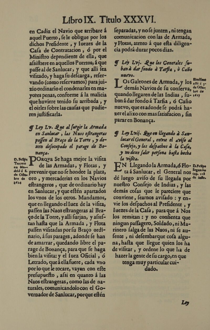 aquel Puerto , le le obligue por los dichos Prelidente , y fuezes de la Cala de Contratacion , d por el Miniftro dependiente de ella, que aísiftrere en aquellos Puertos; 4 que pale al de Sanlucar, y que alli fea vifitado, y haga lu delcarga, reler- vando (cómo relervamos) para jui- zio ordinario el condenarles en ma- yotes penas, conforme á la malicia que huviere tenido fu arribada , y el oirles fobre las caulas que pudie- ren juftificarla. 9 Ley Lv. Que al [urgir la Armada en Sanlucar , las Naos efirangeras pajfen al Braco de la Torre , y de- xen defocupado el parage de Bo- DANGE» comunicacion con las de Armada, y Flotas, atento á que efta diligen- cia podrá durar pocos dias. Y Ley Lvj. Que los Generales /u- band dar fondo d Tarfía , d Caño BREVO. baná dar fondoá Tarfia , ó Caño nuevo, queesadonde le podrá ha- zerelalixo con mas larisfacion , fin pararen Bonanga. G Ley Lvij. Queen llegando e San- lucarel General , emvse el avifo al Coufejo, y los defpachos 2 la Cafa, y vodexe falsr perfona bafts hecha la vifita. EN Llegando la Armada,ó Flo- D.rcitpe ta 4 Sanlucar, el General nos c3rass, dé luego avifo de fu llegada por *: inf. p. tte )ORQvE Se haga mejor la vilica ca. E de las Armadas, y Flotas , y drid * prevenir queno fe hondee la placa, bre de Oro , y mercaderias en los Navios 1614 eftrangeros , que de ordinario hay en Sanlucar, y que eftén apartados los vnos de los otros. Mandamos, que en llegando el luez de la viíita, paílen las Nao3 eltrangeras al Bra- go de la Torre, y alli furjan, y afsií- tan hafta que la Armada , y Flota paflen vifitadas porlu Braco ordí- nario, á (us parages , adonde le han de amarrar , quedando libre el pa- rage de Bonansa, para que le haga bienla vilita: y el luez Oficial , ó Letrado, queáellafuere, cada vno porlo que le tocare, vayan con efte prelupuefto , alsi en quanto á las Naos eftrangeras, como las de na- turales, comunicandolocon el Go- vernador de Sanlucar, porque eftén nueftro Confejo de Indias, y las demás colas que le pareciere que conviene , leamos avilado : y en- vie los defpachos al Prefidente , y luezes de la Cala, para que á Nos los remitan : y no conlienta que ningun pallagero, Soldado ,niMa- rinero falga de las Naos, ni fe au- lente , ni defembarque cola algu- na, halta que llegue quien los ha de vilitar , y ordene lo que lia de hazer la gente de lu cargo,en que tenga muy particular cui- dado.