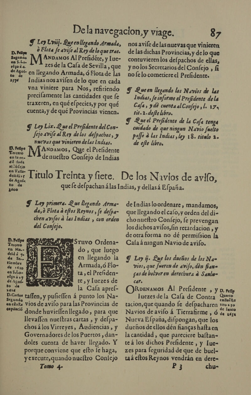 Y Ley Lvisj. Queen llegando Armada, o Elota fe avife al Rey de lo que trac. ad ÁNDAMOS Al Prelidéte, y lue- ona zes de la Cala de Sevilla , que SS Agor- en llegando Armada, Ó Elota de las 3578 — Indiasnosavilen delo que en cada vna viniere para Nos, refiriendo precilamente las cantidades que fe traxeren, en qué el pecies, y por qué cuenta, y de qué Provincias vienen. Y Ley Lix. Q ue el Prefidente del Con- fejo avife al Rey delos defpachos, y »uevas que vinieren delas Indias. E Fog MAroamos , Que el Prelidente da denueítro Confejo de Indias en la ora de dada al &gt;of:jo en Vallas dolidi»g de Agol. to de ¿500 Y Ley primera. Q we Degando Arma- da,ó Flota d eftos Reynos , fe delpa- chen avifos a las Indias , con orden del Confejo. dba ( Sruvo Ordena- rcero en Ma.- 128 do , que luego AO. en llegando la tiembre Armada, ó Elo- de 1610 ; - enS.Lo- ARI ta, el Preiiden- deancor ME te, y luezes de to de :  dl la Cala apreí- D.Cartos taffen, y pulieflen 4 punto los Na- egundo . ¿e S ia encíaRe Vios de avilo para las Provincias de eeptlació donde huviellen llegado, para que llevaflen nueítras cartas , y delpa- chosálos Virreyes, Audiencias, y Governadores de los Puertos , dan- doles cuenta de haver llegado. Y porque conviene que efto le haga, y execute,quando nueltro Confejo Tomo 4» 87 nos avile delas nuevas que vinieren de las dichas Provincias, y de lo que contuvieren los defpachos de ellas, y nolos Secretarios del Confejo , fi no le lo cometiere el Prefidente. Y Queen llegando los Navios de las Indsas, fe informe el Prefidente dela Cafa, yde cuenta alConfejo ,l. 174 ti2.2.defte lsbro, Y Queel Prefidente de la Cafa tenga cuidado de que ningun Navio fuelso palfe e las Indias, ley 18. sismlo 2. de efte libros de Indias loordenare, mandamos, que llegando el cafo, y orden del di- cho nueftro Conlejo, le prevengan los dichos avilos, fin retardacion , y de otra forma no dé permilsion la Cala áningun Navio de avilo. Y Ley y. Que los ducños de los Na= vios, que fusren de avijo, den fana gas de bolveren derechura e Samlw- car. OKoewxamos Al Prefidente , y D, resp luezes de la Cala de Contra Quito. tacion,que quando fe delpacharen ds Navios de avilo 4 Tierrafirme , Ó da 165 Nueva El pana, difpongan, que los dueños de ellos dén fiangas halta en la cantidad , que pareciere baftan- teá los dichos Prefidente , y Iue- zes para feguridad de que de buel- ta4cltos Reynos vendrán en dere- P3 chy-