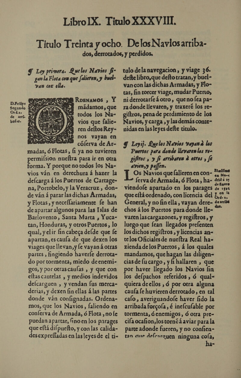 9 Ley primera. Que los Navios fe- gan la Flota com que Jalieren, y buel- van coz ella, D.Felipe pe OB RoENAMOS , Y Segundo KIA SUSE mádamos, que Phi EII N2 todos los Na- de arri- ME LEN A 0 a badas. SS 5 AS vios que falie- 9Y 429 ren deltos Rey- GEO nos vayan en se cólerva de Ar- madas, ÓFlotas, fi ya no tuvieren permiísion nueftra para ir en otra forma. Y porque no todos los Na- vios ván en derechura á hazer la delcarga á los Puertos de Cartage- na, Portobelo, y la Veracruz , don- de ván á parar las dichas Armadas, y Flotas, y necellariamente fe han de apartar algunos para las Islas de Barlovento, Santa Marta , Yuca- tan, Honduras, y otros Puertos, lo qual, y elir fin cabega delde que fe apartan, es cauía de que dexen los viages que llevan,y le vayan á otras partes , fingiendo haverle derrota- do por tormenta, miedo de enemi- gos, y por otrascaufas , y que con eltas cautelas , y medios indevidos defcarguen , y vendan fus merca- derias, y dexen fin ellas ¿las partes donde ván confignadas. Ordena- mos, que los Navios, faliendo en conferva de Armada, ó Flota ,no le puedan apartar, fino en los parages que eftá difpuefto, y con las calida- desexprelladas en las leyesde el ti-  tolo dela navegacion, y viage 36. delte libro,que defto tratan, y buel- van con las dichas Armadas, y Flo- cas, fin torcer viage, mudar Puerto, ni derrotaríc4otro, queno lea pa- ra donde llevaren, y traxeré los re- giftros, pena de perdimiento de los Navios, y carga » y las demás conte- nidas en lasleyes defte titulo. Y Leyij. Luelos Navios vayan a los Puersos para donde llevare los re- gifitos » y fi arribares e otros , fe avien,y pajjen. | Los Navios que falierenen con- iras ferva de Armada, ó Flota, ha- 42 37 viendole apartado en los parages de 1591 que cltáordenado, con licencia del P,5,* General, y no fin ella, vayan dere- dearriva chos álos Puertos para donde lle- varen lascargazones, y regiftros, y luego que fean llegados prefenten los dichos regiítros , y licencias an- telos Oficiales de nueftra Real ha» zienda de los Puertos, á los quales mandamos, que hagan las diligen= cias de lucargo, y fi hallaren , que por haver llegado los Navios fin los defpachos referidos , ó qual- quiera deellos , gd por otra alguna cauía le huvieren derrotado, en tal calo , averiguandole haver fido la arribada forcoía , é inelculable por tormenta, óenemigos, ó otra pre- cifa ocalion,lostornéá aviar para la parte adonde fueren, y no confien- tan ame delesrayen ninguna cola, ha-