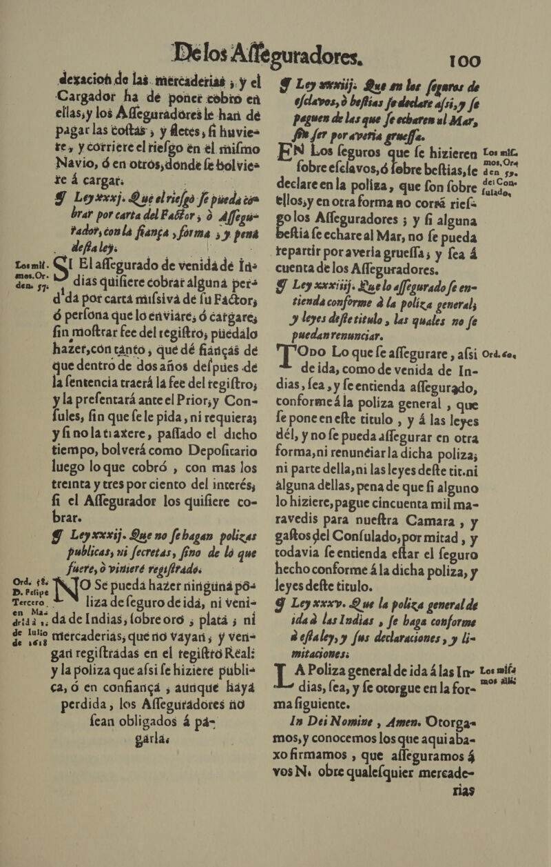 dexacioh de las. mercaderias ;, y el Cargador ha de ponet cobro en ellassy los Afleguradores le han de pagarlas toltas , y fletes, fi huvie= te, y corriere el rielgo en el mifmo Navio, ó en otros, donde le bólvie= te á cargar. ai 2 Y Leyrxxj. 9 ué el rie/go fe pieda có brar por carta del Faétor ; 0 A/feguú- Fado? conla flanca , fórma 5 y pena deffa ley. ¡4ed0 ES Losmit. QT El aflegurado de venida de a: den yn Y, dias quifiere cobrar alguna per» | dida por carta miuísiva de lu Factor, ó perlona que lo enviare, ó cargares fin moftrar fee del regiftro; piiédalo hazer,con tanto, que dé fiaricas de que dentro de dosaños del pues de la fentencia traerá la fee del tegiftro; y la prefentará ante el Prior,y Con- Íules, fin que [ele pida, ni requiera; y finolatiaxere, paflado el dicho tiempo, bolverá como Depofitario luego loque cobró , con mas los treinta y tres por ciento del interés, fi el Afllegurador los quiliere co- brar. Y Leyxxxij. Que no fehagan polizas publicas, us fecretas, fino de lo que fuere, 0 vinieré regifirados Orde $8: INTO Se pueda hazer ningtina pós Tercero. += N liza deleguro de ida, ni veni- maiz da de Indias, lobreoro ; platá ; ni de 15. Mercaderias; queno Vayari, y ven= gan regiftradas en el tegiftro Real: y la poliza que aísi le hiziere publi- ca, Ó en confiangá , aunque haya perdida, los Afleguradores ño fean obligados 4 pas gaárlas 100 J Ley rrriij: Que en los fegaros de _Uclavos, 0 befiias Je declart af5i,y fe paguen de las que Je echaren al Mar, Jon fer poraveria grucfa. Los leguros que le hizieren Los E fobre elelavos,ó febre beltias,le den 55. declare enla poliza, que fon fobre OS ellos; y en otra forma no corrá rief golos Alleguradores ; y fi alguna beftia le echare al Mar, no le pueda repartir poraveria grueffa; y fea á cuenta de los Afleguradores. Y Ley xxxisij. Le lo affegurado fe en- tienda conforme d la poliza general; J leyes defiezieulo , las quales no fe puedanreninciar. | Oro Lo que le alfegurare , alsi Ord.co, de ida, como de venida de In- dias, lea, y feentienda alfegurado, conformeá la poliza general , que le pone en efte titulo , y á las leyes dél, y no le pueda allegurar en otra forma,ni renunciarla dicha poliza; ni parte della,ni las leyes delte tit.ni alguna dellas, pena de que fi alguno lo hiziere, pague cincuenta mil ma- ravedis para nueftra Camara , y gaftos del Coníulado,por mitad , y todavia fe entienda eftar el feguro hecho conforme á la dicha poliza, y leyes defte titulo. Y Leyxxxv. Q ue la poliza general de idad lasludias , fe haga conforme Refialey, y fs declaraciones, y li- IMItaciones: ña TA Poliza general de ida 4las In- lora dias, lea, y le otorgue en la for- ma liguiente. ls Des Nomine , Amen: Otorga» mos, y conocemos los que aquiaba- xo firmamos , que alleguramos á vos N. obre quale(quier mercade- 1129