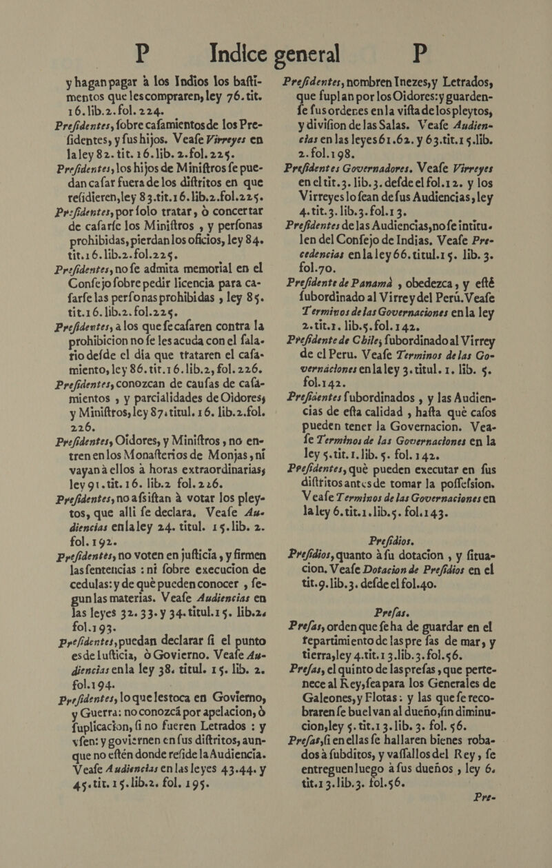 mentos que lescompraren, ley 76. tit. 16.lib.2.fol. 224. Prefidentes, Íobre cafamientos de los Pre- fidentes, y fus hijos. Veafe Virreyes en laley82.tit. 16.1ib. 2.fol.225. Prefidentes, los hijos de Miniftros le pue- dan cafar fuera de los diftritos en que relidieren, ley 8 3.tit.16.lib.2.fo1.225. Pr:fidentes,porlolo tratar, O concertar de cafaríe los Miniftros , y perfonas prohibidas, pierdanlos oficios, ley 84. tit.16.lib.2.fo1.225. Prefidentes, no le admita memorial en el Confejofobre pedir licencia para ca- Sarfe las perfonas prohibidas , ley 85. tit.16.lib.2.fol.225. Prefidentes, alos que fecafaren contra la prohibicion no fe les acuda con el fala. rio defde el día que trataren el cafa- miento, ley 36. tir.16.lib.2, fol. 226. Prefidentes, conozcan de caufas de cala- mientos , y parcialidades de Oidores; y Miniftros,ley 87. titul. 16. lib.2.fol. 226. Prefidentesy Oídores, y Miniftros , no en- trenenlos Monafterios de Monjas , ni vayana ellos a horas extraordinarias; ley 91.tit.16. lib.2 fol. 226. Pyefidentes, no aísiftan á votar los pley- tos, que alli fe declara, Veale 4» diencias enlaley 24. titul. 15.lib. 2. fol. 192. Pyefidentes, no voten en jufticia , y firmen las fentencias : nf lobre execucion de cedulas: y de qué pucden conocer , fe- gun las materias. Veale Audiencias en las leyes 32. 33. y 34-titul.15. lib.2s fol.193. Pytfidentes,puedan declarar fi el punto esde lufticia, O Govierno. Veafe 4x- diencias enla ley 38. titul. 15. lib. 2. fol.194. ) Ppejidentes, lo quelestoca en Govierno, Guerra: no conozcá por apelacion, 0 fuplicacion, (i no fueren Letrados : y vfen: y govisrnen en lus diftritos, aun- que no eftén donde refide la Audiencia. Veafe Audiencias enlas leyes 43.44. y 45.tir. 15.1ib.2. fol. 195. que fuplan por los Oidores: y guarden- le lus ordenes enla vifta delos pleytos, y divifion delas Salas. Veafe Andien- cias en las leyes61.62. y 63.tit.1 5.lib. 2.fol.198. Prefidentes Governadores. Veale Virreyes en el tit.3. lib.3. defde el fol.12. y los Virreyes lofean defus Audiencias, ley 4.tit.3.lib.3.fol.1 3. Prefidentes delas Audiencias,nofÍe intitu. len del Confejo de Indias. Veale Pre- cedencias enlaley66.titul.15. lib. 3. fol.70. Prefidente de Panama y obedezca , y efté [ubordinado al Virre y del Perú. Veafe Terminos de las Governaciones enla ley 2.tit.r. lib.s.fol.142. Prefidente de Chile; fubordinadoal Virrey de cl Peru. Veale Terminos delas Go- vernácionesenlaley 3.titul. 1. lib. $. fol.142. Prefíaentes Subordinados , y las Audien- cias de efta calidad , hata qué cafos pueden tener la Governacion. Vea- le Terminos de las Governaciones en la ley s.tit.1.lib. 5. fol. 142. | Prefidentes, que pueden executar en fus dilttitosantcsde tomar la polfefsion, V eale Terminos de las Governaciones en la ley 6.tit.1.lib.s. fol.143. Prefidios. Prefídios, quanto afu dotacion , y litua= cion. Veafe Dotacion de Prefídios en el tit.g.lib.3. defde el fol.40. Prefas. Prefas, orden que feha de guardar en el fepartimiento de las pre las de mar, y tierra,ley 4.tit.1 3.lib.3.fo1.56. Prefasy el quinto de lasprefas , que perte- nece al Rey,fea para los Generales de Galeones, y Flotas: y las que fe reco- braren le buel van al dueño, fin diminu- cion,ley $. tit.13.1ib. 3. fol. $6. Prefas,(i enellas fe hallaren bienes roba- - dosa íubditos, y vaflallos del Rey, fe io afus dueños , ley 6. tit.13.1ib.3. fol.56.