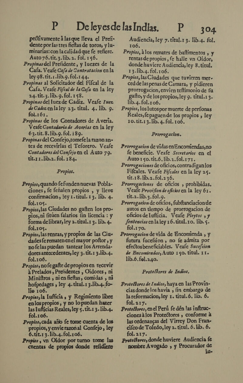 peétivamente á las que lleva el Preíi: dente porlastres fieftas de toros, y lu- minarias: con la calidad que fe refiere. Auto76.tit.3.lib. 2. fol. 156. Propinas del Prelidente, y luezes de la Caía. Veafe Ca/a de Contratacion en la ley 98.tit. .lib.9.fol.144. Propinas al Solicitador del Fifcal de la Cala. Veafe F;i/cal de laCafa en la ley 24.tit.3.lib. 9. fol. 158. Propinas del luezde Cadiz. Veafe Fuez deCádizenlaley 23. titul. 4. lib. 9. foí.161. Propinas de los Contadores de A veria. Veale Contaduria de Averias en la ley 63.tit.8.lib.g. fol. 189. Propinas del Confejo,tomefela razon an- tes de recevirlas el Teforero. Veafe Contadores del Confejo en el Áuto 79. tit.1 1.lib.2. fol. 184. Propios. Propios quando fefunden nuevas Pobla- ciones , fe fenalen propios , y lleve confirmacion) ley 1.titul. 13. lib. 4. fol.105. Propiosslas Ciudades no gaften los pro- pios, ni fitúen falarios lin licencia : y forma delibrar, ley 2.títul.1 3. lib. 4. fol.105. A Propios, las rentas, y proplos de las Ciu- dadesfe rematenenel mayor poftor , y nofelas puedan tantear los Arrenda- dores antecedentes, ley 3. tit.1 3.lib.4. fol.106. Propios, nofe gafte depropiosen recevir a Prelados , Prelidentes , Oidores, ni Miniftros , nien fieftas , comidas , ní hofpedages » ley 4.titul.1 3.lib.4. £o- lio 106. d Propios,la Tufticia , y Regimiento libre enlospropios , y no lopuedan hazer las Tufticias Reales, ley 5. tit.1 3. lib.4. fol.106. Propios,cada año fe tome cuenta de los propios, y envie razonal Confejo , ley 6.tit.13.1ib.4.fol.106. Propios , vn Oidor por turno tome las cuentas de propios donde refidiere 304 los ley 7.titul.1 3. lib.4. fol. 106, Propios, alos remates de baftimentos , y rentas de propios , fe halle vn Oidor, donde huviere Audiencia, ley 8. titul. 13.lib.4.fol.106. Propios, las Ciudades que tuvicren mer- ced de las penas de Camara, y pidieren prorrogacion, envien teftimonio de fu gafto, y de los propios, ley 9. titul.1 3. lib.4.fol.106. Propios, loslutospor muerte de perfonas Reales, fe paguende los propios , ley 10.tit.13.lib. 4. fol. 106. Prsrrogacion. Prorrogacion de vidas enEncomiendas,no le beneficie. Veale Secretarios en el Auto 150.tit.6.lib.2.fol.171. Prorrogaciones de oficios, contradiganlos Fiftales. Veafe Fi/cales en la ley 25. tit.18.lib.2.fol.236. Prorrogaciones de oficios , prohibidas. Veafe Provi/ion de oficios en la ley 61. tit.2.lib.3.fol.9. Prorrogacion de oficios, fubltanciacionde autos en tiempo de prorrogacion de oficios de lufticia. Veafe Pleytos , y Jentenciasen la ley 16.titul. ro. lib. 5. fol.170. Prorrogacion de vida de Encomienda , y futura fuceísion , no fe admita por efeftosbeneficiables. Veale Sucefsion de Encomiendas, Auto 150. titul. 11. líb.6.fol.240. Protectores de Indios. Protectores de Indios, haya en las Provín- ciasdondelos havia , lin embargo de la reformacion, ley 1. titul.6. lib. 6. fol.217. Proteétores, en el Perú fe dén las inftruc- cionesálos Protectores , conforme á las ordenangas del Virrey Don Fran» ciíco de Toledo, ley 2. titul. 6. lib. 6. fol. 217. Protectores, donde huviere Audiencia fe nombre Avogado y y Procurador ES