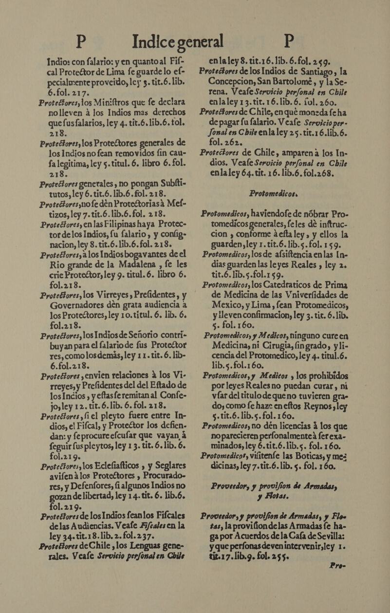 Indios con falario: y en quantoal Fif- cal Proteétor de Lima fe guarde lo el- pecialnente proveido, ley 3. tit.6. lib. 6.fol. 217. Protectores,los Miniftros que fe declara nolleven á los Indios mas derechos que fusfalarios, ley 4. tit.6.1ib.6. tol. 213. Protectores, los Protectores generales de los Indios no fean removidos fin cau- fa legitima, ley 5.titul. 6. libro 6. fol. 218. Protrétores generales , no pongan Subfti- tutos, ley 6.tit.6. lib.6.fol. 218. Protectores mole den Protectoriasa Mel- tizos, ley 7.tit.6.lib.6.fol. 218. Proteciores,en las Filipinas haya Protec- tor delos Indios, fu falario , y coníig- nacion, ley 8. tit.6.lib.6.fol. 218. Protectores,a1os Indiosbogavantes de el Rio grande de la Madalena , fe les crie Protector, ley 9. titul. 6. libro 6. fol.213. Proteétores,los Virreyes , Prelidentes, y Governadores den grata audiencia a los Protectores, ley 10.titul. 6. lib. 6. fol.213. Protectores, los Indios de Señorio contri- buyan para el falariode fus Protector res, como los demás, ley 11.tit.6. lib- 6.fol.213. ! Protectores ,envien relaciones á los Vi- rreyes, y Prelidentes del del Eftado de losIncios , y eftasferemitanal Confe- jo,ley 12. tit.6.lib. 6. fol. 218. Protectores, fiel pleyto fuere entre In- dios, el Fifcal, y Proteétor los defien- dan: y feprocureefcufar que vayan 4 feguir fus pleytos, ley 1 3. tit. 6.lib. 6. fol.219. Protectores, los Eclefiafticos , y Seglares avifen los Protectores , Procurado- res, y Defenfores, li algunos Indios no gozan de libertad, ley 14-tit. 6. lib.6. fol.219. Proteétores de los Indios feanlos Fifcales delas Audiencias. Veafe Fi/calesen la ley 34.tit.18.lib.2.fol.237. Protettores de Chile ¿los Lenguas gene- rales. Veale Servicio perfonal en Chile enlaley8. tit.16.1ib.6.fol. 259. Protectores de los Indios de Santiago, la Concepcion, San Bartolomé, y la Se- rena. Veafe Servicio perfonal en Chile enlaley 13.tit.16.lib.6. ful. 260. Protectores de Chile, en que moneda fe ha de pagar fu falario. Veale Servicio per- Jonal en C bile enla ley 25. tit.16.lib.6. fol. 262. Protectores de Chile, amparena los In- dios. Veale Servicio perfonal en Chile enla ley 64.tit. 16. lib.6.fo1.268. Protomedicos, Protomedicos, haviendofe de nóbrar Pro- tomedicos generales, feles de inftruc- cion y conforme aeftaley, y ellos la guarden,ley r.tit.6.lib.s.fol. 159. Protomedicos,los de afsiftencia enlas [n- dias guarden las leyes Reales , ley 2. tit.6.lib.5.fol.159. Protomedicos,los Catedraticos de Prima de Medicina de las Vniverlidades de Mexico, y Lima , fean Protomedicos, y lleven confirmacion, ley 3. tit. 6.1ib, 5. fol. 160. Protomedicos, y Medicos, ninguno cureen Medicina, ni Cirugia, fingrado, yli- cencía del Protomedico, ley 4. titul.6. lib.5.fol.160. Protomedicos, y Medicos y los prohibidos por leyes Reales no puedan curar, ni víar del titulo de queno tuvieren gra- do, como fe haz: eneftos Reynos ,ley s.tit.6.lib.s.fol. 160. Protomedicos, no dén licencias á los que no parecieren perfonalmenteá ferexa- minados, ley 6.tit.6.1lib.s. fol. 160. Protomedicos, vifiteníe las Boticas, y mes dicinas, ley 7.tit.6.lib. $. fol. 160. Proveedor, y provifion de Armadas, y Flotas. Proveedor, y provijion de Armadas, y Flo tas, la proviliondelas Armadas fe ha- ga por Acuerdos dela Caía de Sevilla: y que perfonasdevenintervenir,ley 1. tis.17.lib.9. fol. 255. Pyo-