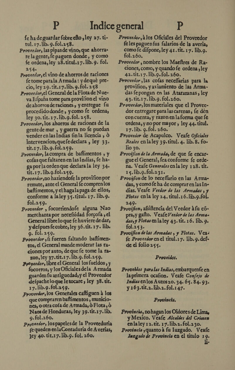 Se ha de guardar fobre efto yley 27. ti- tul.17.lib.9.fol.258. Proveedor, las pipasde vino, que ahorra» re la gente, fe paguen donde, y como le ordena, ley 28.titul.17.lib. 9. fol. 254. Proveedor,el vino de ahorros de raciones fe tome parala Armada: y dequé pre- cio, ley 29.:it.17.lib. 9.fol. 258 Proveedo?,el General de la Flota de Nue- va Efpaña tome para provilion el vino deahorros deraciones, y entregue Íu procedidodonde , ycomo [e ordena, ley 30. tit. 17.)ib.9.fol. 258. Proveedor, los ahorros de raciones de la gente de mar , y guerra no Íe puedan vender enlas Indias finla licencia , O intervencion,quefedeclara , ley 33. tit.17.1ib.9.fol.259. Proveedor, lacompra de baftimentos , y cofasque faltaren en las Indias, fe ha- ga por laordenque declara la ley 34. tit.17.11b.9.fo1.259. Proveedor,no haziendofe la provifion por remate, ante el General fe comprenlos baftimentos, y el hagala paga de ellos, conforme a laley 35.titul. 17. lib.9. fol.259. Proveedor , focorriendofe pd Nao merchanta por necefsidad forcoía , el General libre loque fe huviere de dar, y defpues fe cobre, ley 36.tit. 17. lib. 9. fol.259. Proveedor y(1 fueren faltando baftimen- tos, el General mande moderar las ra- ciones fot auto, de que fe tome la ra- zon, ley 37:tit.17.lib.9.fol.259. Ppoveedor, libre el General los fueldos, y focorros, y los Oficialesdela Armada guarden fu antiguedad, y el Proveedor defpacheloque letocare , ley 38. tit. 17.1ib.9.fol.259. Ppoveedor, los Genetales caftiguen a los - que compraren baftimentos , municio- nes, ootra coía de Armada, 0 Flota, 0 Naos de Honduras, ley 39.tit.17.lib. 9.fol.260. Ppoveedor, lospapelesde la Proveeduría fe queden enlaContaduria de A verias, Jey 40. tit.17.lib.9. fol. 260, Proveedor, 210s Oficiales del Proveedor fe les paguentus falarios de la averia, como fe difpone, ley 41.tit. 17. lib.9. fol.260, Proveedor , nombre los Maeítres de Ra- ciones, como, y quando fe ordena ,ley 42.tit.17.1ib.9.fol.260. Proveedor ,las cofas neceffarias para la provilion, y aviamiento de las Arma- das fepongan en las Atarazanas , ley 43.tit.17.lib.9.fol.260. Proveedor, los materiales que el Provee- dor entregare para lascarenas, fe den con cuenta, y razon en laforma que le ordena, y no por mayor , ley 44. titul. 17.lib. 9.fol. 260. Proveedor de Acapulco. Veafe Oficiales Reales enlaley 39.titul. 4. lib. 8. fo» lio 30. Provifíon de la Armada, de que le encar- gue el General, fea conforme fe orde- na. Veale Generalesenla ley 128. tit. 15.lib.9.fol.231. Provifion de lo neceflario en las Arma- das, y comofe ha de comprar en las In- dias. Veale Veedor de las Armadas , y Flotas enla ley 24. títul.16.lib.g.fol. 249. Provifion, afsiftencia del Veedor ¿fu có: pra, y gato. VealeVeedor de las Arma- das, y Flosas enla ley 43. tit. 16. lib. 9. fol.25 3. Pyovifion de las Armadas , y Flotas. Veas fe Proveedor en el titul.17. lib. 9. def- de el folio 255. Provesdos. Proveidos paralas Indias, embarquente en la primera ocafion. Veale Con/ejo de Indias enlos Autos20. 34. 65.84.93. y 163.tit,2.1ib.2.fol.147. Provincia. Provincia, no hagan los Oidores de Lima, y Mexico. Veale Alcaldes del Crimen enlaley 12.tit. 17.lib.2.fol.230. Provincia quanto a fu luzgado. Veafe Iuzgado de Provincia en el titulo 19. lí-