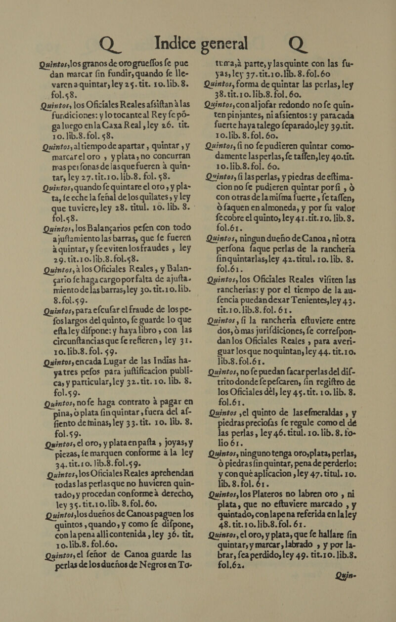 Quintos,los granos de oro grueffos fe pue dan marcar fin fundir, quando fe lle- varen a:quintar, ley 25. tit. 10.1ib. 8. fol.58. | Quintos, los Oficiales Reales afsiftan alas fundiciones: y lotocante al Rey fe pó- ga luego enlaCaxa Real, ley 26. tit. 10.1ib.8.fol. $8. Quintos, al tiempo de apartar , quintar , y marcareloro , yplata, no concurran mas perfonas de lasquefueren a quin- tar, ley 27.tit.10.1ib.8. fol. 58. Quixtos, quando fe quintare el oro, y pla- ta, le eche la feñal de los quilates , y ley ol.58. Quintos, los Balangarios pefen con todo ajuftamiento las barras, que le fueren a quintar, y feevitenlos fraudes , ley 29.tit.10.1ib.8.fol.58. Quintos, 1 1os Oficiales Reales, y Balan- cario fe haga cargo porfalta de ajufta. miento delas barras, ley 30. tit.10.lib. 8.fol.59. Quintos, para efcufar el fraude de los pe- foslargos del quinto, fe guarde lo que efta ley difpone: y haya libro , con las circunftanciasque fe refieren, ley 31. 10. lib.8. fol. $9. A Quintosyencada Lugar de las Indias ha- yatres pefos para juftificacion publi- ca, y particular, ley 32.tit. 10. lib. 8. fol.59- : Quintos, nofe haga contrato a pagar en pina, O plata finquintar, fuera del al- fiento de ninas, ley 33. tit. 10. lib. 3. fol.5$9. Quintos, el oro, y plataen pafla , Joyas, y piezas, le marquen conforme a la ley 34.tit.1o. )ib.8.fol.59. Quintos,los Oficiales Reales aprehendan todas las perlasque no huvieren quín- tado, y procedan conforme a derecho, ley 35. tit.10.1ib. 8. fol. 60. Quintosylos dueños de Canoas paguen los quintos , quando, y como fe difpone, conla pena allicontenida , ley 36. tit. 10.lib.8. fol.60. Quintos,el feñor de Canoa guarde las perlas de los dueños de Negros en To- tura, a parte, y lasquinte con las fu- yas,ley 37.tit.10.lib. 8.fol.60 Quintos, forma de quintar las perlas, ley 38. tit.10.1ib.8. fol. 60. Quintos,conaljofar redondo no fe quin. ten pinjantes, ni afsientos : y paracada fuerte haya talego feparado, ley 39.tit. 10.lib. 8. fol. 60. Quintos, (ino fe pudieren quintar como- damente lasperlas, fe taflen,ley 40.tit. 10.lib.8.fol. 60. Quintos, li las perlas, y piedras de eltima- cion no Íe pudieren quintar poríi , 0 con otras de la mifma fuerte , fe taflen, O faquen en almoneda, y por fu valor le cobre el quinto, ley 41.tit.10. lib. 8. fol.61. Quintos, ningun dueño de Canoa, ni otra períona faque perlas de la rancheria linquintarlas,ley 42.titul. 10. 1ib. 8. fol.61. Quintos,los Oficiales Reales viíiten las rancherías: y por el tiempo de la au- fencia puedan dexar Tenientes,ley 43. tit.1o.lib.8.fol. 61. Quintos,(i la rancheria eftuviere entre dos, 0 mas jurifdiciones, le correípon- danlos Oficiales Reales , para averi- guar losque noquintan, ley 44. tit.10, lib.8.fol.61. Quéintos, no fe puedan lacar perlas del dil- trito donde fe pefcaren, fin regiftro de los Oficiales del, ley 45. tit. 10. lib. 3. fol.61. Quintos yel quinto de lasefmeraldas , y piedras preciofas fe regule como el de las perlas , ley 46. titul. 10. lib. 8. fo- lio 65. Quintos, ninguno tenga oro,plata, perlas, O piedras finquintar, pena de perderlo; y conqué aplicacion ,ley 47.titul. 10. lib. 8.fol. 61. Quintos,los Plateros no labren oro , ni plata, que no eftuviere marcado , y quintado, conlapena referida en laley 48. tit.10.1ib.8.fol. 61. Quinsos, el oro, y plata, que fe hallare fin quintar, y marcar, labrado , y por la- brar, fea perdido, ley 49. tit.1 0. lib.3. fol.62. Qgjn-