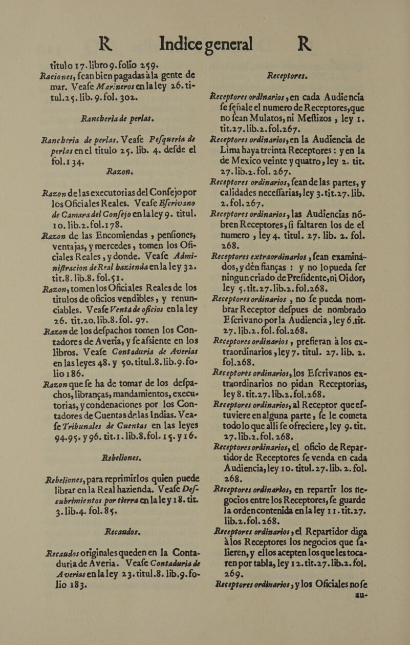 K titulo 17.libro 9. folio 259. Raciones, fcanbien pagadasala gente de mar. Veale Marineros enlaley 26. ti- _tul.25.1ib.9.fol. 302. Rancberia de perlas. Rancheria de perlas. Veale Pe/fqueris de perlas enel titulo 25. lib. 4. delde el fol.1 34» Razon: Razon delas executorias del Confejopor losOficiales Reales. Veafe E/crivano de Camara del Confejo enlaley 9. titul. 10.lib.2.fol.178. Razon de las Encomiendas , penfionesy ventajas, y mercedes y tomen los Ofi- ciales Reales , y donde. Veale Admi- niftracion deReal bazienda enla ley 32. tit.8.1ib.8. fol.51. Razon, tomen los Oficiales Reales de los titulos de oficios vendibles, y renun- ciables. Veale Venta de oficios enla ley 26. tit.20.1ib.8.fol. 97. Razon de los delpachos tomen los Con- tadores de Avería, y feafsiente en los libros. Veale Contaduria de Averias en las leyes 48. y 50.titul.8. lib.9.fo- lio 186. Razon que le ha de tomar de los defpa- chos, librangas, mandamientos, execus torias, y condenaciones por los Con- tadores de Cuentas delas Indias. Vea- le Tribunales de Cuentas en las leyes 94-95. y96. tit.1.lib.8.fol. 13. y 16. Rebeliones. Rebeliones, para reprimirlos quien puede librar en la Real hazienda. Veafe De/- cubrimientos por tierra enla le y 18. tit. 3.lib.4. fol. 85. Recaudos. Recaudos originales queden en la Conta- duria de Averia. Veale Contaduria de Averiasenlaley 23.titul.8. lib,9.fo- lio 183. R Receptores. Receptores ordinarios yen cada Audiencia le feñale el numero de Receptores,que no fean Mulatos, ni Meftizos , ley 1. tit.27.lib.2.fo1.267. Receptores ordinariosyen la Audiencia de Lima hayatreinta Receptores : yen la de Mexico veinte y quatro, ley 2. tit. 27.lib.2.fol. 267. Receptores ordinarios, lean de las partes, y calidades neceflarias, ley 3.tit.27. lib. 2.fol. 267. Receptores ordinarios y las Audiencias nó- bren Receptores, (i faltaren los de el humero , ley 4. titul. 27. lib. 2. fol. 268. Receptores extraordinarios ,Íean examiná- dos, y dén fiancas : y no lopueda fer ningun criado de Prefidente,ni Oidor, ley 5.tit.27.1ib.2.fo1.268. Receptores ordinarios , no le pueda nom- brar Receptor defpues de nombrado E (crivano porla Audiencia, ley 6.tit. 27.lib.2. fol. fol.268. Receptores ordinarios y prefieran alos ex= traordinarios )ley 7. titul. 27. lib, 2. fol.268. Receptores ordinarios, los Efcrivanos ex- traordinarios no pidan Receptorias, ley 3. tit.27.lib.2.fo1.268. Receptores ordinarios, al Receptor que el- tuviere enalguna parte , le le cometa todolo que alli fe ofreciere, ley 9. tit. 27.lib.2.fol. 268. Receptores ordinarios, el oficio de Repar- tidor de Receptores fe venda en cada Audiencia, ley 1o. titul.27.1ib. 2. fol. 268. Receptores ordinardos, en repartir los ne- gocios entre los Receptores, fe guarde la orden contenida enla ley 11.tit.27. lib.2.fol. 268. Receptores ordinarios yel Repartidor diga alos Receptores los negocios que Ía- lieren, y ellos acepten losquelestoca- ren por tabla, ley 12.tit.27.lib.2. fol. 269. Receptores ordinarios y y los Oficiales nofe au-