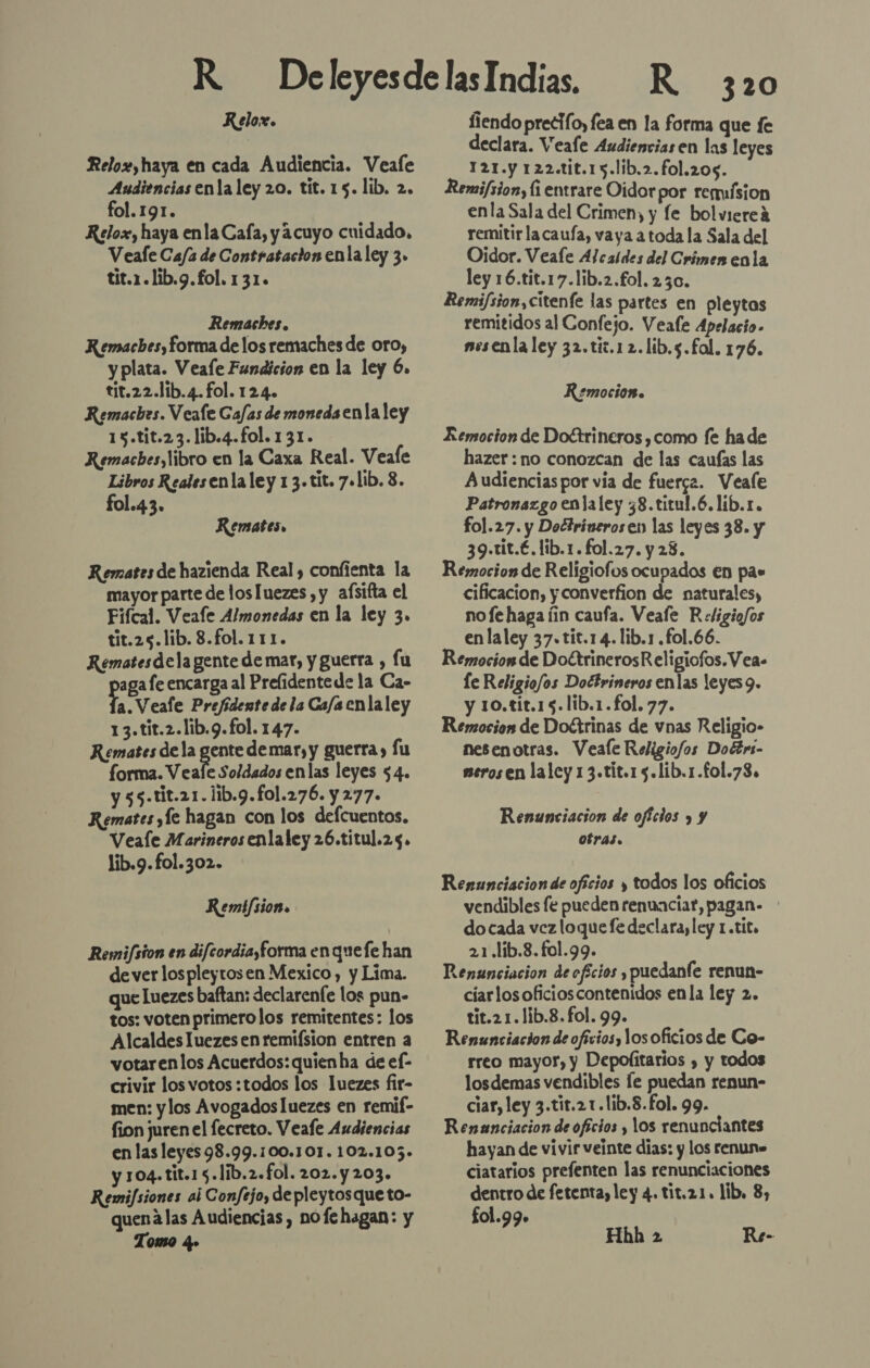 Kelox. Relox, haya en cada Audiencia. Veafe Audiencias enla ley 20. tit. 15. lib. 2. fol. 191. Relox, haya enla Caía, y acuyo cuidado, Veafe Ca/a de Contratacion enla ley 3. tit.1.lib.g.fol. 131. Remaches. Kemaches, forma de los remaches de oro, y plata. Veafe Fundicion en la ley 6. tit.22.1ib.4.fol. 124. Remaches. Veale Gafas de moneda enla ley 15.tit.23.lib.4.fol. 131. Remacbes, libro en la Caxa Real. Veale Libros Reales enla ley 1 3. tit. 7.lib. 8. fol.43. Remates, Remates de hazienda Real, confienta la mayor parte de losluezes , y afsifta el Fifcal. Veafle Almonedas en la ley 3. tit.25.lib. 8.fol.111. Rematesdela gente de mar, y guerra , fu aga fe encarga al Prelidentede la Ca- E Veale Prejidente de la Ca/a enla ley 13.tit.2.lib.9.fol. 147. Remates de la gente demar, y guerra) fu forma. Veale Soldados enlas leyes 54. y 55.tit.21.1ib.9.fo1.276. y 277. Remates ,Íe hagan con los defcuentos. Veale Marineros enlaley 26.titul.25. lib.9.fol.302. Remifsion. Remifsion en difcordia,forma enquefe han de ver lospleytosen Mexico , y Lima. que luezes baftan: declarente los pun- tos: voten primerolos remitentes: los Alcaldes luezes en remifsion entren a votarenlos Acuerdos: quienha de el- crivir los votos :todos los luezes fir- men: ylos Avogados luezes en remif- fion juren el fecreto. Veafe Audiencias en las leyes 98.99.100.101. 102.105.» y 104. tit.15.líb.2.fol. 202.y203. Remifsiones aj Confejo, de pleytosque to- quenalas Audiencias, nofehagan: y Tomo q» R 320 fiendo precio, fea en la forma que fe declara. Veale Audiencias en las leyes 121.y 122.tit.15.lib.2.fol.205. Remifsion, fi entrare Oidor por rermísion enla Sala del Crimen, y fe bolviereá remitir lacaufa, vaya a toda la Sala del Oidor. Veafe Alcaldes del Crimen enla ley 16.tit.17.lib.2.£ol. 230. Remifsion,citenfe las partes en pleytas remitidos al Confejo. Veafe Apelacio- nesenla ley 32.tic.12.lib.5.fol. 176. Remocion. Remocion de Doctrineros , como fe ha de hazer : no conozcan de las caufas las Audiencias por via de fuerca. Veale Patronazgoenlaley 38.titul.6.lib.r. fol.27. y Doétrinerosen las leyes 38. y 39.tit.€.lib.1.fol.27. y 23. Remocion de Religiofos ocupados En pas cificacion, y converfion de naturales, no fe haga íin caufa. Veafe Religiofos enlaley 37.tit.14.!lib.1 .fol.66. Remocion de DoctrinerosReligiofos.Vea- le Religio/os Doctrineros enlas leyes 9. y 10.tit.15.lib.1.fol. 77. Remocion de Doctrinas de vnas Religio- nesenotras. Veale Religio/os DotErs- serosen laley 1 3.tit.15.lib.1.fol.73. Renunciacion de ofcios y y otras. Renunciacion de oficios y todos los oficios vendibles fe pueden renuaciat, pagan- do cada vez loque fe declara, ley 1.tito 21.1ib.8. fol.99. Renunciacion de oficios y, puedaníe renun- cíarlosoficioscontenidos enla ley 2. tit.21.1ib.8.fol. 99. Renunciacion de oficios, los oficios de Co- rreo mayor, y Depolitarios , y todos losdemas vendibles le puedan renun- ciar, ley 3.tir.21.1ib.8.fol. 99. Renanciacion de oficios , los renunciantes hayan de vivir veinte dias: y los renun» ciatarios prefenten las renunciaciones dentro de fetenta, ley 4. tit,21. lib, 8, fo1.99. di Hhh 2 Re-