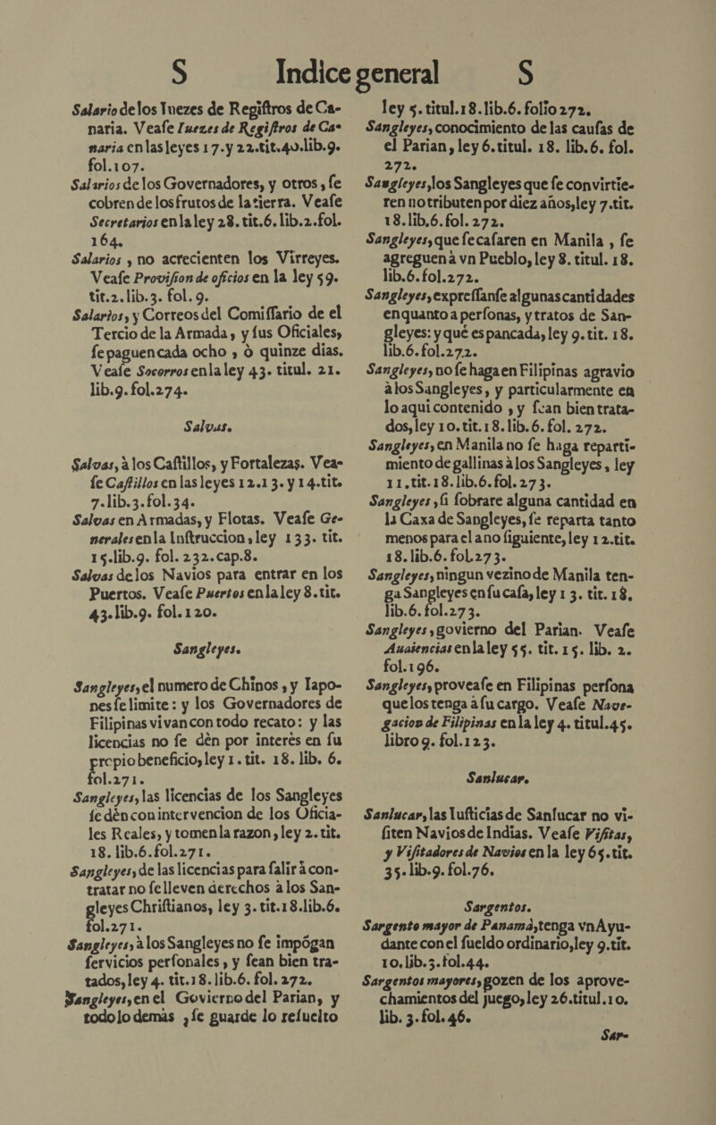 Salario delos Tnezes de Regiftros de Ca- naria. Veale [uezes de Regiftros de Cas naria enlas leyes 17.y 22.tit,4U.11b.9. fol.107. Salarios delos Governadores, y otros , le cobren de losfrutos de la tierra. Veafe Secretarios enlaley 23. tit.6.lib.2.£ol. 164. Salarios y no acrecienten los Virreyes. Veafe Provifion de ofícios en la ley 59. tit.2.lib.3. fol. 9. Salar?os, y Correos del Comiffario de el Tercio de la Armada, y lus Oficiales, fe paguencada ocho , O quinze días. Veale Socorrosenlaley 43. titul. 21. lib.g. fol.274- Salvas. Salvas, 310s Caftillos, y Fortalezas. Veas le Caftillos en las leyes 12.1 3. y 14-tito 7.lib.3.fol.34. Salvas en Armadas, y Flotas. Veafe Ge- neralesenta Inftruccion ley 133. tit. 15.lib.g. fol. 232.cap.8. Salvas delos Navios para entrar en los Puertos. Veale Puersos enla ley 8.tito 43-lib.9. fol. 120. Sangleyes. Sangleyes,el numero de Chinos , y lapo- nesfe limite : y los Governadores de Filipinas vivancon todo recato: y las licencias no fe den por interes en lu prepiobeneficio,ley 1. tit. 18. lib. 6. fol.271. Sangleyes, las licencias de los Sangleyes 1cedénconintervencion de los Oficia- les Reales, y tomenla razon, ley 2. tit. 18. lib.6.fol.271. Sangleyesy de las licencias para falirácon- tratar no fe lleven derechos alos San- gleyes Chriftianos, ley 3. tit.18.lib.6. fol.271. Sangleyes, alos Sangleyes no fe impógan fervicios perfonales , y lean bien tra- tados, ley 4. tit.18.1ib.6. fol. 272. Sangleyesyenel Govierno del Parian, y todo lo demás ¿Le guarde lo reluelto ley 5. titul.18.1ib.6. folio 272, Sangleyes, conocimiento de las caufas de el Parian, ley 6.titul. 18. lib.6. fol. 2720 Sawgleyes,los Sangleyes que fe convirtie- ren notributen por diez años, ley 7.tit. 18.lib.6.fol. 272. Sangleyes, que lecalaren en Manila , fe agreguena vn Pueblo, ley 8. titul. 18. lib.6.fol.272. Sangleyesyexprellanfe algunascantidades enquanto a perfonas, y tratos de San- gleyes: y qué espancada, ley 9. tit. 18. lib.6.fol.27.2. Sangleyes, vofe haga en Filipinas agravio alosSangleyes, y particularmente en lo aqui contenido , y fcan bien trata- dos, ley 10.tit.18.lib.6. fol. 272. Sangleyes, en Manila no fe haga reparti- miento de gallinas 4los Sangleyes, ley 11.tit.18.1ib.6.fol. 27 3. Sangleyes y(1 lobrare alguna cantidad en la Caxa de Sangleyes, fe reparta tanto menos para el ano liguiente, ley 12.tita 18.lib.6.foL 273. Sangleyes, ningun vezino de Manila ten- ga Sangleyes enfu caía, ley 1 3. tit. 13, lib.6. fol.27 3. Sangleyes,govierno del Parian. Veafe Ausienciasenlaley 55. tit. 15. lib. 2. fol.196. Sangleyesy proveale en Filipinas perfona quelos tenga afu cargo. Veale Nave- Saciow de Filipinas enla ley 4. titul.45. libro 9. fol.123. Sanlucar. Sanlucar, las lufticias de Sanlucar no vi- (iten Navios de Indias. Veale Piftas, y Vifitadores de Naviosen la ley 65.tit. 35-lib.9. fol.76. Sargentos. Sargento mayor de Panama,tenga vnA yu- dante conel fueldo ordinario, ley 9.tit. 10, lib.5.tol.44. Sargentos mayores, gozen de los aprove- chamientos del juego, ley 26.titul.10. lib. 3 . fol. 46. Sar-