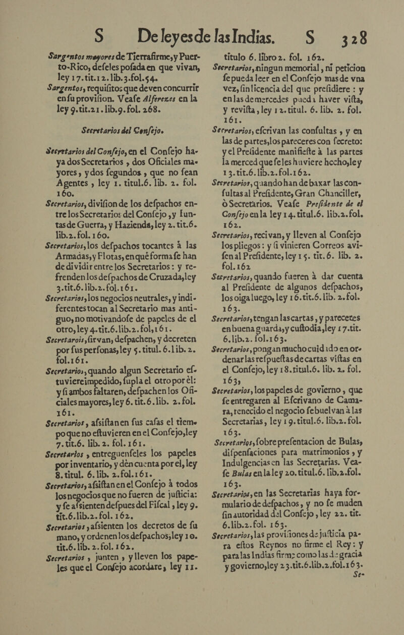 Sargentos mayores de Tierrafirme, y Puer- to-Rico, defeles pofada en que vivan, ley 17.tit.12.lib.3.fo1.54. Sargentos, requiíitos que deven concurrir enfuprovilion. Veafe 4/ferezes en la ley 9.tit.21.lib.9.fol. 268. Secretarios del Confejo» Secretarios del Confejo, en el Conlejo ha» ya dosSecretarios » dos Oficiales ma+ yores , ydos fegundos , que no fean Agentes » ley 1. titul.6. lib. 2. fol. 160. Secretarios, divilion de los defpachos en- tre losSecretarios del Confejo ,y Íun- tasde Guerra, y Hazienda, ley 2. tit.6. lib.2.fol. 160. Secretarios, los defpachos tocantes a las Armadas, y Flotas, enqué formafe han de dividirentrelos Secretarios : y re- frenden los defpachos de Cruzada,lcy 3.tit.6.lib.2.fo1.161. Secretarios, los negocios neutrales, y indi- ferentestocan al Secretario mas anti- guo, no motivandofe de papeles de el otro, ley 4.tit.6.lib.2.fol,161. Secretarois,(irvan, defpachen, y decreten por fus perfonas, ley 5. titul. 6.1ib. 2. fol.161. Secretarios, quando algun Secretario ef- tuviereimpedido, fupla el otropor él: y fiambos faltaren, defpachenlos Ofi- ciales mayores, ley 6. tit.6.lib. 2. fol, 161. Secretarios , alsiftanen fus cafas el tiemo ueno eftuvieren en el Confejo,ley 7.tit.6. lib. 2. fol. 161. Secretarios y entreguenfeles los papeles por inventario, y den cuenta por el, ley 8. titul. 6. lib. 2.fol.161. Secretarios, afsiftanen el Confejo a todos los negocios que no fueren de juíticia: y fe afsienten depues del Fifcal , ley 9. tit.6.lib.2.fol. 162, Secretarios yalsienten los decretos de fu mano, y ordenenlos defpachos;ley 10. tit.6. lib. 2.fol. 162. Secretarios y junten » y lleven los pape- les que el Confejo acordare, ley 11. 328 titulo 6. libro 2. fol. 162. Secretarios, ningun memorial , ni peticion le pueda leer en el Confejo masde vna vez, linlicencia del que prelidiere : y enlas demercedes puedi haver vilta, y revilta, ley 12.titul. 6. lib. 2. fol. 161. Secretarios, efcrivan las confultas , y en las de partes, los parecerescon fecreto: y el Prelidente manifiefte a las partes la merced que feles huviere hccho,le y 13.tit.6.lib.2.fol.162. Secretarios, quando han de baxar lascon- fultas al Prelidente, Gran Chanciller, O Secretarios. Veale Prefidente de el Confejo enla ley 14. titul.6. lib.2.fol. 162. Secretarios, recivan, y lleven al Confejo los pliegos: y (i vinieren Correos aví- fenal Prefidente, ley 15. tit.6. lib. 2. fol. 162 Serretarios, quando fueren á dar cuenta al Prelidente de algunos defpachos, los oiga luego, ley 16.tit.6. lib. 2.£ol. 163. Secretarios, tengan lascartas, y parecetes enbuena eden cuftodia ley 1 7.tit. 6.líb.2. fol.163. Secretarios, pongan mucho cuid1do en or. denarlas refpueftasdecartas víftas en el Confejo, ley 18.ritul.6. lib. 2. £ol. 163) Secretarios, los papeles de govierno , que fe entregaren al Efcrivano de Cama- ra, tenecido el negocio febuelvan a las Secretarias, ley 1 9.titul.6. lib.z. fol. 163. AiO SE prefentacion de Bulas, difpenfaciones para matrimonios » y Indulgenciasen las Secretarias. Vea- le Bulas enlaley 20.titul.ó. lib,2.£ol. 163. PR en las Secretarias haya for- mulario de defpachos, y no le muden fin autoridad dul Confejo , ley 22. tit. 6.líib.2.fol. 163. Secretariosylas provisiones de jufticia pa- ra eltos Reynos no firme el Rey: y paralas Indias firm; como las 4: gracia y govierno,ley 23 .tit.6.lib.2.fo1.163- Se-