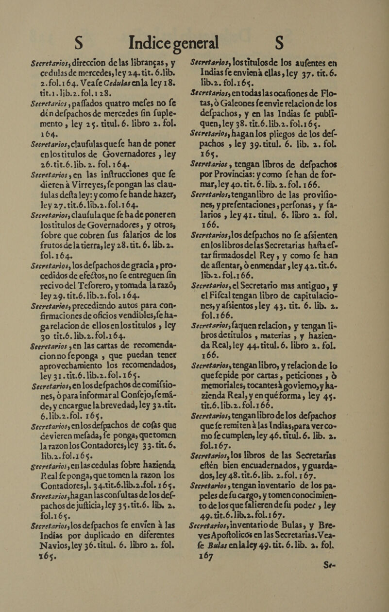 Secretarios, direccion delas librangas, y cedulas de mercedes, ley 24. tit. 6.1ib. 2.fol.164. Veafe Cedulas enla ley 18. tit.1.1ib.2.fo1.123. Secretarios y pafíados quatro mefes no (e din defpachos de mercedes fin fuple- mento , ley 25. titul. 6. libro 2. fol. 104. Secretarios, claufulasquefe han de poner enlostitulos de Governadores , ley 26.tit.6.lib.2. fol.164. Secretarios yen las inftrucciones que fe dieren a Virreyes, fe pongan las clau- 1ulas defta ley: y como fe hande hazer, ley 27.tit.6.lib.2.fo1.164. Secretarios, claufulaque fe ha de poneren lostitulos de Governadores, y otros, obre que cobren fus falarios de los frutos dela tierra, ley 28.tit. 6. lib. 2. fol.164. Secretarios, los defpachosde gracia y pro» cedidos de efectos, no fe entreguen (in recivo del Teforero, ytomada la razó, ley 29. tit.6.lib.2.fol. 164. Secretarios, precediendo autos para Con- firmaciones de oficios vendibles,fe ha- garelacion de ellosenlostitulos , ley 30 tit.6. lib.2.fo1.164. Secretarios yen las cartas de recomenda- cionno feponga , que puedan tener aprovechamiento los recomendados, ley 31.tit.6.lib.2.fol.165. Secretarios, en los def pachos de comifsio- nes, 9 para informar al Confejo,fe má- de, y encargue labrevedad, ley 32.tít. 6.líb.2.fol. 165, Secretarios, enlos defpachos de co(as que devieren mefada, fe ponga, quetomen la razon los Contadores,ley 33.tit. 6. lib.2.fo01.165. secretarios,enlascedulas fobre hazienda Real fe ponga, que tomen la razon los Contadores,l. 34.tit.6.lib.2.£ol. 165. Secretarios,hagan lasconfultas de los de(- pachos de jufticia, ley 35.tit.6. lib. 2. fol.165. Secretariosylos defpachos fe envien a las Indias por duplicado en diferentes Navios, ley 36.titul. 6. libro 2, fol. 165. Secretarios, lostitulosde los aufentes en Indias fe enviena ellas ley 37. tit. 6. lib.2. fol.165. Secretariosyentodaslasocafiones de Flo- tas, 0 Galeones fe envie relacion de los defpachos, y en las Indias fe publi- quen, ley 38. tit.6.lib.2.fo1.165. Secretarios, hagan los pliegos de los del- PTE » ley 39.titul. 6. lib. 2. fol. 1 Secretarios y tengan libros de defpachos por Provincias: y como fe han de for- mar, ley 40.tit. 6. lib. 2. fol. 166. Secretariosstenganlibro de las provilio- nes, y prefentaciones ,perfonas, y fa- o , ley 41. titul. 6. libro 2. fol. 166. Secretarios,los defpachos no fe afsienten enloslibrosdelas Secretarias hafta el= tar firmadosdel Rey , y como fe han de aflentar, O enmendar ,ley 42.tit.6. lib.2. fol.166. Secretarios, el Secretario mas antiguo, y el Fifcal tengan libro de capitulacio- nes, y alsientos ley 43. tit. 6. lib. 2. fo1.166. Secretarios, laquen relacion, y tengan li- brosdetítulos y materias , y hazien- S Pen ley 44.titul. 6. libro 2. fol. 166. Secretarios, tengan libro, y relacion de lo quefepide por cartas , peticiones , Ó memoriales, tocantesá govierno, y ha- zienda Real, y enquéforma, ley 45. tit.6.lib.2. fol.166. Secretarios, tenganlibro delos defpachos que fe remiten á las Undias,para verco» mo fecumplen, ley 46. títul.6. lib. 2. fol.167. Secretarios, los libros de las Secretarias eftén bien encuadernados, y guarda- dos, ley 48.tit.6.lib. 2.f£ol. 167. Secretarios y tengan inventario de los pa- peles de fu cargo, y tomen conocimien- to de los que falieren de lu poder , ley 49.tit.6.lib.2.fol.167. Secretarios, inventariode Bulas, y Bre- ves Apoftolicós en las Secretarias. Vea- le Bulas enla ley Ad. tit. 6. lib. De fol. 16