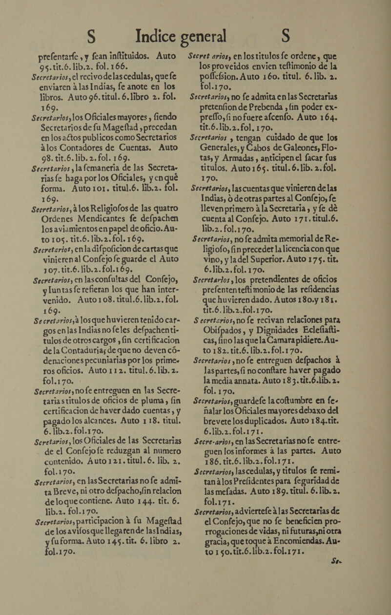 prefentarfe , y fean inftituidos. Auto 9s.tit.6.lib.2. fol. 166. Secretarios, el recivodelascedulas, quefe enviaren alas Indias, fe anote en los libros. Auto 96.titul. 6.líbro 2. fol. 169. Secretarios, los Oficiales mayores , fiendo Secretarios de fu Mageftad , precedan en los aétos publicos como Secretarios alos Contadores de Cuentas. Auto 98. tit.6.lib.2.fol. 169. Secretarios yla femanería de las Secreta» rias le haga por los Oficiales, y en qué forma. Auto101. titul.6. lib.2. bol 169. Secretarios, 21los Religiofos de las quatro Ordenes Mendicantes fe defpachen los aviamientosen papel de oficio. Au- to 105. tit.6. lib.2.fol. 169. Secretarios, enla difpolicion de cartas que vinieren al Confejo fe guarde el Auto 307.tit.6.lib.2.fo1.169. Secretarios, en lasconfultas del Confejo, y luntas fe refieran los que han inter- venido. Áuto108. titul.6.lib.z, fol. 169. Secretarios,alosque huvieren tenido car- gos en las Indias no feles defpachenti- tulos de otroscargos y fin certificacion de la Contaduria; de que no deven có- denaciones pecuniarias por los prime» ros oficios. Auto 112. titul. 6. lib. z. fol.170. Secretarios, nofe entreguen en las Secre- taria stitulos de oficios de pluma, fin certificacion de haver dado cuentas , y pagado los alcances. Auto 1 18. titul. 6.lib.2.fol.170. Scretarios, los Oficiales de las Secretarias - de el Confejofe reduzgan al numero contenido. Áuto 121.titul. 6. lib, 2, fol.170». Secretarios, en las Secretarias no fe admi- ta Breve, ni otro defpacho,(in relacion deloque contiene. Auto 144. tit. 6. lib.2. fol.170. Secretarios, participacion a lu Mageftad de los avifosque llegaren de lasIndias, luforma. Auto 145.tit. 6. libro 2. fol.170. Secret arios, enlos titulos fe ordene, que los proveidos envien teftimonio de la poficísion. Auto 160. titul. 6.1ib. 2. fol.170. Secretarios, no le admita en las Secretarias pretenfion de Prebenda , lin poder ex- preílo,(i nofuere afcenfo. Auto 164. tit.6.lib.2.fol, 170, Secretarios y tengan cuidado de que los Generales, y Cabos de Galeones, Flo- tas, y Armadas , anticipen el facar fus titulos, Auto 16s. titul. 6.lib. 2.fol. 170. Secretarios, las cuentas que vinieren delas Indias, O de otras partes al Confejo, fe lleven primero a la Secretaria , y fe de cuenta al Confejo. Auto 171. titul.6. lib.2. fol.170. Secretarios, no fe admita memorial de Re- ligiofo, fin preceder la licenciacon que vino, y la del Superior. Auto 175. tit. 6.1ib.2.fol. 170. Secretarios y, los pretendientes de oficios prefenten tefti monio de las relidencias ue huvieren dado. Autos 180.y 181. tit.6.1ib.2.fol.170. S ecretarios, no fe recivan relaciones pata Obifpados , y Dignidades Eclefiafti- cas, lino las que la Camarapidiere. Au- to 182.tit.6. lib.2.fol.170. Secretarios y no fe entreguen defpachos á laspartes,(i no conftare haver pagado la media annata. Auto 183.tit.6.lib.2. fol. 170. Secretarios, guardefe la coftumbre en fe. nalar los Oficiales mayores debaxo del brevete los duplicados. Auto 184.tit. 6.lib.2.fol.171. Secre-arios, en las Secretarias no [e entre- guen losinformes a las partes. Auto 186. tit.6.lib.2.fo1.171. Secretarios, lascedulas, y titulos fe remi.- tanalos Prelidentes para feguridad de las mefadas. Auto 189. títul. 6.líb. 2. fol.171. Secretarios, adviertele alas Secretarias de el Confejo, que no fe beneficien pro- rrogaciones de vidas, ni futuras,ni otra gracia, que toque a Encomiendas. Au- to 1 50.tit.6.lib.2.fo1.171. Se.