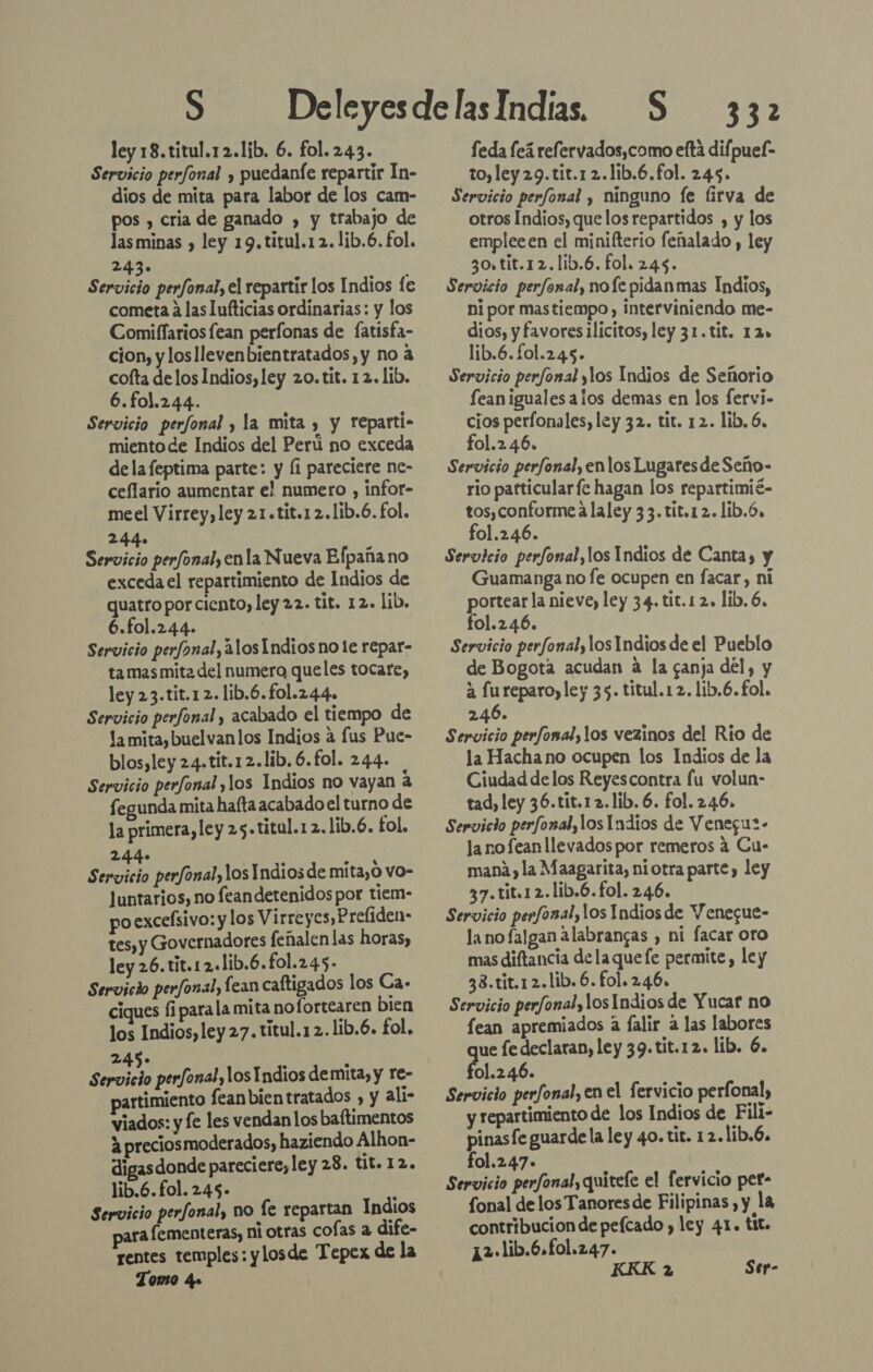 Servicio perfonal , puedaníe repartir In- dios de mita para labor de los cam- pos , cria de ganado , y trabajo de lasminas , ley 19. titul.12.lib.6. fol. 243. Servicio perfonal, el repartir los Indios fe cometa a las lufticias ordinarias: y los Comiflariosfean perfonas de fatisfa- cion, y losllevenbientratados, y no a cofta delos Indios, ley 20. tit. 12. lib. 6.fo1.244. Servicio perfonal y la mita , y reparti- miento de Indios del Perú no exceda dela feptima parte: y (i pareciere ne- ceflario aumentar el numero , infor- meel Virrey, ley 21.tit.12.1ib.6. fol. 244. Servicio perfonal, enla Nueva Eflpaña no exceda el repartimiento de Indios de quatro por ciento, ley 22. tit. 12. lib. 6.fol.244. Servicio perfonal, alos Indios note repar- ta mas mita del numera queles tocare, ley 23.tit.12.lib.6.fol.244. Servicio perfonal , acabado el tiempo de la mita, buelvanlos Indios a fus Pue- blos,ley 24.tit.12.lib. 6.fol. 244- Servicio perfonal ,los Indios no vayan 4 fegunda mita hafta acabado el turno de la primera, ley 25.tital.12. lib.6. fol. pt . o 4% Servicio perfonal, los Indios de míta,o vo- Juntarios, no feandetenidos por tiem- poexceísivo: y los Virreyes, Preliden- tes, y Governadores feñalen las horas, ley 26.tit.12.1ib.6.fol.245- Servicio perfonal, fean caftigados los Ca- ciques fi parala mita no fortearen bien los Indios, ley 27. titul.12.1ib.6. fol, 245; e Servicio perfonal, los Indios demita, y re- artimiento feanbientratados , y ali- viados: y fe les vendan los baftimentos 3 preciosmoderados, haziendo Alhon- digasdonde pareciere, ley 28. tit. 12. lib.6.fol. 245- : Servicio perfonal, no fe repartan Indios ara fementeras, ni otras cofas a dife- rentes temples: y losde Tepex de la Tomo 4» 332 toyley29.tit.12.11b.6.fol. 245. Servicio perfonal , ninguno fe (firva de otros Indios, que los repartidos , y los empleeen el minifterio feñalado , ley 3o,tit.12.lib.6. fol. 245. Servicio perfonal, nofe pidanmas Indios, ni por mastiempo, interviniendo me- dios, y favores ilícitos, ley 31. tit. 12» lib.6.fol.245- Servicio perfonal ylos Indios de Señorio fean iguales alos demas en los fervi- cios perfonales, ley 32. tit. 12. lib. 6, fol.2.46. Servicio perfonal, enlos Lugaresde Seño- rio patticularfe hagan los repartimié- tos,conforme a laley 33. tit.12.lib.6. fol.246. Servicio perfonal,los Indios de Canta, y Guamanga no fe ocupen en facar, ni portear la nieve, ley 34. tit.1 2, lib. 6. fol.246. Servicio perfonal, los Indios de el Pueblo de Bogota acudan a la ganja del, y a fureparo, ley 35. titul.1 2. lib.6.£ol. 246. Servicio perfonalylos vezinos del Rio de la Hacha no ocupen los Indios de la Ciudad de los Reyescontra fu volun- tad, ley 36.tit.12.1ib. 6. fol. 2.46. Servicio perfonal, los Indios de Venegu2- la nofean llevados por remeros a Cu- mani, la Maagarita, niotra parte, ley 37.tit.12.lib.6.fol. 246. Servicio perfonal, los Indios de Y enegue- la nofaJgan alabrangas , ni facar oro mas diftancia de laque fe permite, ley 38.tit.12.lib.6. fol. 246. Servicio perfonal, los Indios de Yucar no lean apremiados a Íalir a las labores ue fe declaran, ley 39. tit.12. lib. 6. AEpO Servicio perfonal, en el fervicio perfonal, y repartimiento de los Indios de Fili- pinasfe guarde la ley 40. tit. 12.lib.6. fol.2.47+ Servicio perfonal, quitele el fervicio pet- fonal de los Tanores de Filipinas , y la contribucion de peícado , ley 41. tit. 12 lib.6.fol.247.