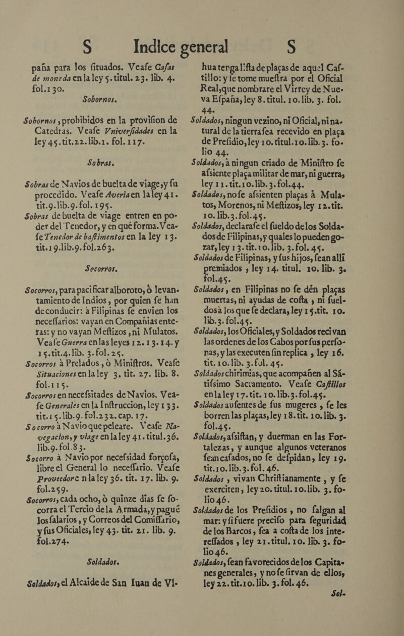 paña para los fituados. Veafe Ca/as de moneda enla ley 5.titul. 23. lib. 4. fol.130. Sobornos. Sobornos ,prohibidos en la provifion de Catedras. Veale Vniverfidades en la ley 45.tit.22.lib.1. fol. 117. Sobras. Sobras de Navios de buelta de viage,y lu procedido. Veafe Averiaen laley 41. tit.9.lib.9.fol. 195. Sobras de buelta de viage entren en po- der del Tenedor, y en qué forma. V ca- le Tenedor de bafimentos en la ley 13. tit.19.1ib.9.fol.263. Secor?os. Socorros, para pacificar alboroto, O levan» tamiento de Indios , por quien fe han deconducir: a Filipinas fe envien los neceflarios: vayan en Compañias ente- ras: y no vayan Meftizos ,ni Mulatos. Veale Guerra enlas leyes 12.13.14. y 15.tit.4.lib. 3.fol.25. Socorros a Prelados ,0 Miniftros. Veafe Situacionesenlaley 3, tit. 27. lib. 8. fol.115. Socorrosen necefsitades de Navios. Vea- fe Generales en la Inftruccion, ley 133. tit.15.lib.9. fol.232, cap. 17. Socorro a Navioquepeleare. Veafe Na- vegaclon, y vlage en laley 41. titul.36. lib.9.fol.8 3. Socorro a Navio por necefsidad forcofa, libre el General lo necefario. Veafe Proveedore nlaley 36. tit. 17. lib. 9. fol.259. Socorros, cada ocho, O quinze días fe fo- corra el Tercio dela Armada, y pagué Jos falarios , y Correos del Comiffario, y fus Oficiales, ley 43. tit. 21. lib. 9. f01.274- Soldados. Soldados, el Alcaide de San Iuan de Vl- hua tenga l¡fa de plagas de aquel Caf- tillo: y le tome mueftra por el Oficial Real,que nombrare el Virrey de Nue- va Efpana, ley 8.titul. 10.lib, 3. fol. 44. Soldados, ningun vezino, ni Oficial, nina» tural de la tierrafca recevido en plaga de Prefidio, ley 10. titul.10.lib.3. fo. lio 44. Soldados, a ningun criado de Miniltro fe afsiente plaga militar de mar, ni guerra, ley 11.tit.10.lib. 3.fo1.44. Soldados, nofe afsienten placas A Mula- tos, Morenos, ni Meftizos, ley 12.tit. 10. lib.3.fol.45. Soldados, declarafe el fueldo delos Solda- dos de Filipinas, y qualeslo pueden go- zafyley 13.tit.10.lib. 3.fol. 45. Soldados de Filipinas, y fus hijos, fean alli premiados , ley 14. titul, 10. lib. 3. fol.45. Soldados , en Filipinas no fe dén plagas muertas, ni ayudas de cofta y ni fuel- dosa los que fe declara, ley 15.tit. 10. lib.3. fol.45. Sold.sdos, los Oficiales, y Soldados recivan las ordenes de los Cabos por fus perfo- nas, y las executen [in replica , ley 16. tit. 10. lib. 3.ful. 45. Soldados chirimias, que acompañen al Sá- tifsimo Sacramento. Veale Cafillos enlaley 17.tit. 10.1ib.3.fol.45. Soldados aufentes de lus mugeres , fe les borren las plagas, ley 18.tit. 10. lib. 3. fol.45. Soldados, afsiftan, y duerman en las For- talezas, y aunque algunos veteranos feancafados, no fe defpidan, ley 19. tit.10.lib.3.fol. 46. Soldados y vivan Chriftianamente , y fe exerciten , ley 20. titul. 10.lib. 3. fo- lio 46. Soldados de los Prefidios y no falgan al mar: y fifuere precifo para feguridad delos Barcos, fea a cofta de los inte- reffados , ley 21.titul. 10. lib. 3. fo- lio 46. Soldados, lean favorecidos delos Capita» nes generales, y nofe lirvan de ellos, ley 22.tit.10.lib. 3. fol. 46. Sola