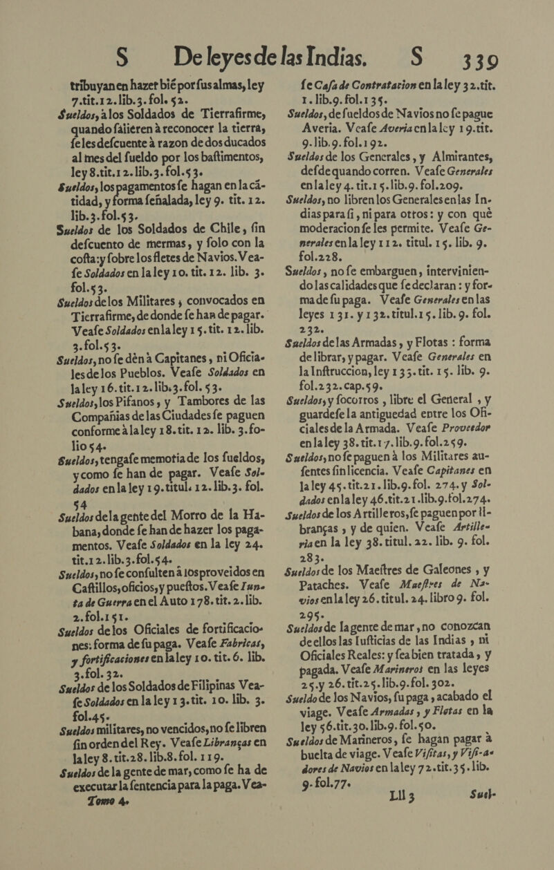 tribuyan en hazet bié porfusalmas, ley 7.tit.12.lib.3.fol. 52. Sueldos, alos Soldados de Tierrafirme, quando Íáiieren a reconocer la tierra, felesdeícuente á razon de dos ducados al mes del fueldo por los baftimentos, ley 8.tit.12.lib.3.fol.53. Sueldos, los pagamentosfe hagan enla cá- tidad, y forma feñalada, ley 9. tit. 12. lib.3.fol.53. Sueldos de los Soldados de Chile, fin defcuento de mermas, y folo con la cofta:y fobre los fletes de Navios.V ea- íe Soldados en laley 10. tit. 12. lib. 3. fol.5 3. Sueldosdelos Militares ¿ convocados en Veale Soldados enlaley 15.tit. 12. lib. 3.fol.53. Sueldos, no le dena Capitanes , ni Oficia- lesdelos Pueblos. Veale Soldados en laley 16. tit.12.lib:3.fol. $3. Sueldos, los Pifanos , y Tambores de las Compañias de las Ciudadesfe paguen conforme alaley 18.tit. 12. lib. 3.£o- lio 54. Sueldos, tengafe memotia de los fueldos, ycomo fe han de pagar. Veafe Sol» dados enla ley 19.titul. 12.1ib.3. fol. 4 Sucios dela gente del Morro de la Ha- bana, donde fe han de hazer los paga- mentos. Veafe Soldados en la ley 24. tit.12.lib.3.fol.54. Sueldos, no fe confulten a losproveidosen Caftillos, oficios, y pueftos. Veafe Zun- ta de Guerraen el Auto 178.tit. 2.11b. 2.fo1.151. Sueldos delos Oficiales de fortificacio» nes: forma de fu paga. Veale Fabricas, y fortificaciones enlaley 10. tit. Ó. lib. «fol. 32. Sueldos de los Soldados de Filipinas Vea- fe Soldados en la ley 13.tit. 10. lib. 3. fol.45- Sueldos militares, no vencidos,no fe libren fin orden del Rey. Veafe Librangas en la ley 8. tit.28. lib.8.fol. 119. Sueldos de la gente de mar, como fe ha de executar la fentencia para la paga. Vea- Tomo 4» 339 le Ca/a de Contratacion en laley 32.tit. 1.lib.g. fol.135. Sueldos, defueldos de Navios no fe pague Averia. Veale Averiacnlalcy 19.tit. 9.lib.9.fol.192. Sueldos de los Generales, y Almirantes, defde quando corren. Veafe Generales enlaley 4. tit.1 5.1ib.9. fol.209. Sueldos, no librenlos Generalesenlas In- diaspara (i, nipara ottos: y con qué moderacion fe les permite. Veale Ge- neralesenla ley 112, titul. 15. lib. 9. fol.228. Sueldos , nofe embarguen, intervinien- dolascalidadesque fe declaran : y for- made lu paga. Veafe Generales en las leyes 131. y 132.titul.15.lib. 9. fol. 232. Saeldos delas Armadas, y Flotas : forma delibrar, y pagar. Veafe Generales en la Inftruccion, ley 135.tit. 15. lib. 9. fol.232.Cap.59. Sueldos; y locorros , libre el General , y guardefe la antiguedad entre los OR- cialesde la Armada. Veafe Proveedor enlaley 38.tit.17.lib.9.fol.259. Sueldos, nofe paguen a los Militares au- fentes finlicencia. Veafe Capitanes en la ley 45.tit.21.1ib.9.fol. 274. y Sol- dados enla ley 46.tit.21.lib.9.£ol.274. Sueldos de los Artilleros,fe paguen por 11- brangas , y de quien. Veafe Artille= riaen la ley 38.titul. 22. lib. 9. fol. 283. Sueldos de los Maeítres de Galeones , y Pataches. Veale Muefres de Na- viosenla ley 26.titul. 24. libro 9. fol. 295. Sueldos de lagente de mar ,no conozcan deellos las [ufticias de las Indias , mi Oficiales Reales: y feabien tratada, y pagada. Veale Marineros en las leyes 25.y 26.tit.25.lib.9.fol. 302. Sueldo de los Navios, fu paga acabado el viage. Veafe Armadas , y Flotas en la ley 56.tit.30.1ib.9.fol.50. Sueldos de Marineros, fe hagan pagar a buelta de viage. Veale Vifitas, y Vifi-a. dores de Navios en laley 72.tit.35.11b. 9-£ol.77. Ll 3 Sush-