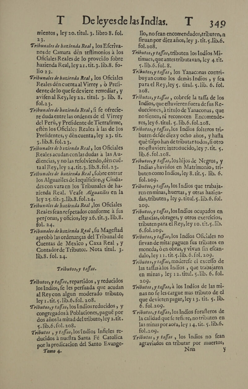 mientos , ley 20, titul. 3. libro 8. fol. 2 Tribunales de hazienda Real , los Efcriva- nosde Camara dén teftimonios a los Oficiales Reales de lo provcido fobre hazienda Real, ley 21.tit.3.1ib.8. fo- lio 23. | Tribunales de bazienda Real , los Oficiales Reales dén cuentaal Virrey , O Preíi- dente delo quefe deviere remediar, y avifenal Rey, ley 22. titul. 3. lib, 8. fol.23. Tribunales de bazienda Real , 1 le ofrecie- re duda entre las ordenes de el Virrey del Perú, y Prefidente de Tierrafirme, eften los Oficiales Reales a las de los Prelidentes, y déncuenta)ley 23. tit. 5.l:b.8.fo1.23. Tribunales de bazienda Real y los Oficiales Reales acudan con las dudas a las Au- diencias, y no las refolviendo,dencué- taal Rey, ley 24.tit.3.1ib.8.fol. 23. Tribunales de hazienda Real ,lobre entrar los Alguaziles de Inquificion,y Ciuda- descon varaen los Tribunales de ha- zienda Real. Veale Alguaziles en la ley 25.tit.3.1ib.8.fol.24. Tribunales de bazienda Real ,los Oficiales Realesfean refpetados conforme a [us perfonas, y oficiosyley 26. tit.3.1ib.8. fol. 24. Tribunales de bazienda Real ,lu Mageftad aprobo las ordenangas del Tribunal de Cuentas de Mexico , Caxa Real , y Contadorde Tributos. Nota títul. 3. lib.8. fol. 24. Tributos, y taffas. Tributos, y tafJas, repartidos , y reducidos los Indios, fe les perfuada que acudan al Reycon algun moderado tributo, ley 1.tit.s.lib.6.fol. 208. Tributos, y ta/fJas, los Indiosreducidos , y congregadosáa Poblaciones, pagué por dos añosla mitad del tributo, cy 2.tit. s.lib.6.fol. 208. : Tributos , y tafJas;losTadios Infieles re- ducidos a nueftra Santa Fé Catolica por la predicacion del Santo Evange- Tomo 4» 349 lío, no fean encomendados, tributen, n Íiruan por diez años, ley 3. tit.5.lib,6. fol.208. Tributos, y tafJas,tributen los Lodios Mi- timaes,queantestributavan, ley 4.tit. s.lib.6. fol. 8. Tributos, y taffas y los Yanaconas contri- buyancomo los demás Indios , y fea para el Rey, ley 5. titul. 5.1ib. 6. fol. 208. Tributos, y taffas , cobrele la tafía de los Indios, que eftuvieren fuera de fus Re- ducciones, a titulo de Yanaconas, que no tienen, ni reconocen Encomende= ros, ley 6.titul. 5.1ib.6. fol.208. Tributos, y taffas,los Indios folteros tri» buten defde diez y ocho años, y hafta quétiépo han de tributar todos, fi otro noeftuviere introducido, ley 7. tit. $. lib.6.fol.208. Tributos, y tafJas,10s hijos de Negros, y Indias ) havidos en Matrimonio, tri- butencomo Indios, ley 8. tit.5. lib. 6. fol.209. Tributos, y tafJas, los Indios que trabaja» renen minas, huertas, y otras hazien- das, tributen,) ley 9. titul.5.lib.6. fol. 209. Tributos, y tafJas, los Indios ocupados en eftancias, obrages, y otros exercicios, tributen para el Rey, ley 10. tit.5. 115, 6.fol.209. Tributos, y tafJas,los Indios Oficiales no firvan de mita: paguen fus tributos en moneda, O en obras, y vivan fin efcan- dalo,ley 11. tit.5.lib. 6. fol. 209. Tributos, y taffas, modercíe el excello de las taflasalos Indios , que trabajaren en minas), ley 12.titul. 5.1ib. 6. fol. 209. Tributos, y tafJasy a los Indios de las mi- nas no le les cargue mas tributo de el que devieren pagar, ley 13. tit. 5. lib. 6. fol.209. Tributos, y taf/as, los Indios forafteros de la calidad que fe refiere, notributen en las minas por aofa, ley 14. tit. 5.1ib.6. fol.209. i Tributos y y tafJas , los Indios no fean agraviados en tributar por muertos, Nnn y