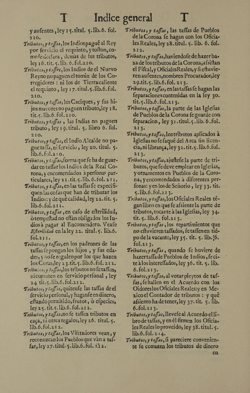 210. Tributos, y tafJas, los Indiospagué al Rey por fervicio el requinto, y tolton, co- mofe declara, demas de lus tributos, ley 16.tit. 5.lib. 6.fol.210. Tributos, y tafJos, los Indios de el Nuevo Reyno nopagueneltomin de los Co- rregidores : ni los de Tierracaliente el requinto, ley 17.titul.5.lib.6. fol. 210. Tributos, y tafJas,10s Caciques, y fus hi- jos mavoresno paguentributo, ley 18. tit.&lt;.lib.6.fol.210. Tributos, y taffas y las Indias no paguen tributo , ley 19.titul. 5. libro 6. fol. 210. Tributos, y taffas, el Indio Alcalde no pa- guetaíÍa, ni fervicio, ley 20. titul. $. lib.6.fol.210. Tributos, y t2f7asyforma que fe ha de guar- dar en taflarlos Indios dela Real Co- rona, y encomendados aperfonas par- ticulares, ley 21.tit.5.lib.6.tol.211. Tributos, y tuffas,enlas tafías fe expecifi- quen las cofasque han de tributar los Indios: y de que calidad, ley 22.tit. 5. lib.6.fo1.211. Tributos, y tafJas ,en cafo de efterilidad, otempeftad no eftan obligados los In- diosa pagar al Encomendero. Veale Eferilidad enlaley 22. titul. 5. lib.6. fol.211. Tributos, y tafJasyen los padrones de las taflas fe ponganlos hijos , y fus eda- des, y nofe regulenpor los que hazen los Curas, ley 23.tit.5.lib.6.fol. 212. Tribu:os, y tafJas,los tributos no fetaflen, nicomuten en fervicioperíonal , ley 24 tit.5.lib.6.fol.212. Tributos, y taff3s, quitenfe las tafías de el fervicio perfonal, y haganfe en dinero, eftando permitido, frutos, O efpecies, ley 25.tit.s.lib.6.fol.212. Tributos, y tafasno fe tallen tributos en caga, ni otros regalos, ley 26. titul. 5. lib.6.fol.212. Tributos, y tafJas,los Vifitadores vean, y reconozcanlos Pueblosque vana tal- far, ley 27.titul.5.lib.6.fol. 212. dela Corona fe hagan con los Oficia- les Reales, ley 28. titul. 5. lib. 6. fol. 212 | Tributos, y taf/as)haviendofe de hazer ba. xa de lostributos de la Corona,afsiftan el Fifcal, y OficialesR eales, y li eftuvie- ren aufentes,nombren Procurador,ley 29.tit.5.lib.6.fol. 213. Tributos, y taf/asy enlas tallas fe hagan las feparacionescontenidas en la ley 30. tit.s.lib.6.fol.213. Tributos, y tafJas,la parte de las Igieñas de Pueblos de la Corona fe guarde con feparacion, ley 31.titul.5.lib. 6.fol. 213 Tributos, y taffas,lostributos aplicados a Iglefías no fe faqué del Arca lin licen- cia,nilibranga, ley 32.tit.5.lib.6.fol. 2 Tributos, yta(Jasy ajuftefe la parte de tri- butos, que fe deve emplear en Igleías, y ornamentos en Pueblos de la Coro- na, y encomendados a diferentes per- lonas: y en los de Señorio , ley 33. tit. $.lib.6.fol.213. Tributos, y tafJas,losOficiales Reales té- ganlibro cn que fe afsientela parte de tributos, tocante a las Iglefias, ley 34» tit. 5. lib.6. fol.21 3. Tributos, ytafJas ylos repartimientos que no eftuvieren tallados, fetaflenen tié- po dela vacante, ley 35. tit. 5. lib.!6. fol.213. Tributos, y tafJas , quando fe huviere de hazertafía de Pueblos de Indios , fe ci- te Alosintereflados, ley 36. tit. 5. lib. 6.fol.213. Tributos, y tafJas, al votar pleytos de tal- fas ,fe hallen en el Acuerdo con los Oidoreslos Oficiales Reales: y en Me- xicoel Contador de tributos : y qué aísiento ha detener, ley 37.tit. 5. lib. 6.fol.213. Tributos, y tafJas, levele al Acuerdo el li- bro de taflas, y en él firmen los Oficia» les Realeslo proveido, ley 38. titul. $. lib.6. fol. 2 14. : Tributos, y tafJas, [1 pareciere convenien- te le comuten los tributos de dinero en