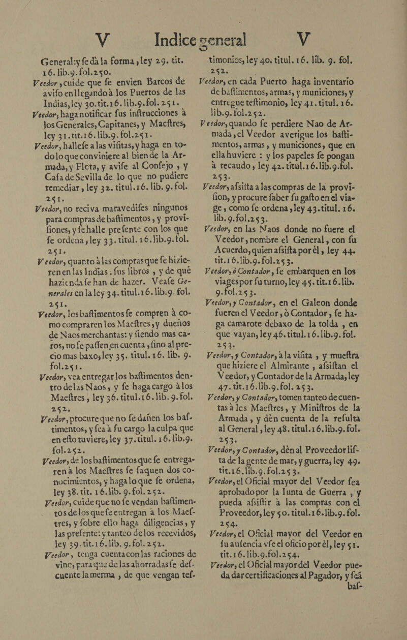 General:y fe dá la forma ,ley 29. tit. 16. lib.y.fol.250. Veedor ,cuide que fe envien Barcos de avifo enllegandoa los Puertos de las Indias, ley 30.tit.16.lib.9.fol. 251. Veedor, haga notificar fus inftrucciones a los Generales, Capitanes, y Macftres, ley 31.tit.16.lib.9.fol.251. Veedor, hallefe alas vilitas, y haga en to- doloqueconviniere al biende la Ar- mada, y Flota, y avife al Confejo » y Caía de Sevilla de lo que no pudiere remediar , ley 32. titul.16. lib. 9. fol. LEAN Verdo», no reciva maravedifes ningunos para compras de baftimentos , y proví- fiones, y fe halle prefente con los que fe ordena, ley 33. titul. 16.Jib.9.f£ol. 251» JA V eedor, quanto alas comprasque fe hizie- renenlas Indias. fus libros , y de qué hazienda fe han de hazer. Veale Ge- nerales en laley 34. titul.16.lib.9. fol. 2651. Veedor, los baftimentos le compren a co- mo compraren los Maeftres , y dueños de Naos merchantas: y fiendo mas ca- ros, no fe paffen en cuenta , (ino al pre- cio mas baxoyley 35. titul. 16. lib. 9. fol.251. | Veedor, vea entregar los baftimentos den- tro delas Naos, y fe haga cargo alos Maettres , ley 36. titul.16. lib. 9. fol. 252. Veedor, procure que no fe dañen los bal- timentos, y Íca a fu cargo la culpa que en efto tuviere, ley 37.titul. 16. lib.9. fol.252. Veedor, de los baftimentos que fe entrega- rena los Maeftres le faquen dos co- nucimientos, y hagalo que fe ordena, ley 33. tit. 16.1ib. 9.fol. 252. Veedor, Cuide que no fe vendan baftimen- tosdelosquefeentregan a los Maef- tres, y fobre ello haga diligencias, y las prefente: y tanteo delos recevidos, ley 39.tit.16.lib. 9.fol.252. Veedor, tenga cuentaconlas raciones de vinc, paraque delas ahorradasfe del- cuente la merma , de que vengan tef- timonios, ley 40. titul. 16. lib. 9. fol. 252. Veedor, en cada Puerto haga inventario de baftimentos, armas, y municiones, y entregue teftimonio, ley 41. titul, 16. lib.9.fol.252. V eedor, quando fe perdiere Nao de Ar- mada ,el Veedor averigue los bafti- mentos, armas , y municiones, que en ellahuviere : y los papeles fe pongan a recaudo, ley 42. titul.16.lib.9.fol. 253. V eedor, aísitta a las compras de la provi- fion, y procure faber fu gaftoen el via» ge , como fe ordena ley 43.titul. 16, lb.9.foli25 320%. Veedor, en las Naos donde no fuere el Veedor, nombre el General, con fu Acuerdo, quien aísifta porel, ley 44» tit.16.lib.9.fol.253. | V eedor, 9 Contador , fe embarquen en los viagespor futurno, ley 45.tit.16.lib. 9.fol.253. Veedor, y Contador , en el Galeon donde fueren el Veedor ,0 Contador, fe ha- ga camarote debaxo de la tolda , en que vayan, ley 46. titul.16.lib.g. fol. AS Veedor, y Contador, ala viíita , y mueftra que hiziere el Almirante , afsiftan el V eedor, y Contador de la Armada, ley 47.tit.16.lib.9.fol. 253. Veedor, y Contador, tomen tanteo decuen- tas a lcs Maeftres, y Miniltros de la Armada , y den cuenta de la refulta al General , ley 48. titul.16.lib.9.fol. 2 Veedor, y Contador, denal Proveedorlif- ta de la gente de mar, y guerra, ley 49. tit.16.lib.9.fol.253. Veedor,el Oficial mayor del Veedor fea aprobado por la lunta de Guerra , y pueda afsiftir a las compras con el Proveedor, ley 50. titul.16.lib.g. fol. 254. Veedor, el Oficial mayor del Veedor en fu aufencia víe el oficio por el, ley 51. tit.16.1ib.9.fol.254. Veedor, el Oficial mayor del Veedor pue- da dar certificaciones al Pagador, y fcá baí-