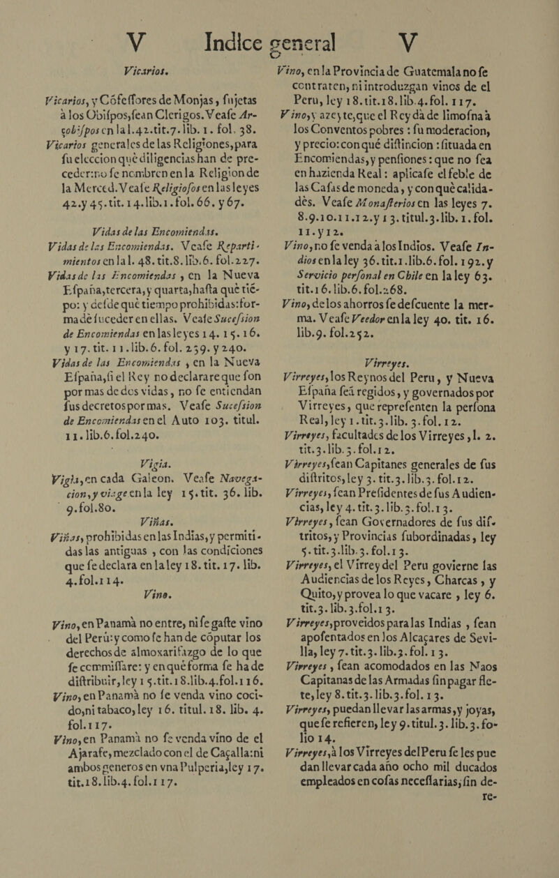 Vicarios. Vicarios, y Cófefíores de Monjas, Íujetas alos Obifposyfean Clerigos. Veale Ar- cobi/poscnlal.42.tit.7.lib. 1. fol, 38. Vicarios generales de las Religiones, para fu eleccionque diligencias han de pre- ceder:no fe nombrenenla Religion de la Merced. V eale Religiofos enlasleyes 42.y 45.tit.14.lib.1.fo1.66, y 67. Vidas de las Encomiendas. Vidas de las Encomiendas. Veale Reparti- mientosenlal. 48. tit.8. 115.6. fol.227. Vidas de las Encomiendas y en la Nueva Efpaña,tercera, y quarta,hafta que tié- po: y defde qué tiempo prohibidas:for- madefucederenellas. Veate Suce/sion de Encomiendas enlasleyes 14.15.10. y 17.tit.11.lib.6.fol. 259. y 240. Vidas de las Encomiendas y en la Nueva Efpaña,(i el Rey nodeclarareque fon por mas de dos vidas, no fe entiendan Íus decretospormas. Veafe Sucefsion de Encomiendasenel Auto 103. titul. 11.1ib.6.fol.240. Vigia. Vigla,en cada Galeon. Veafe Navega- cion, y vizgeenla ley 15.tit. 36. lib. - 9.fol.80. | Viñas. Viñas, prohibidas enlas Indias, y permitl- das las antiguas , con las condiciones que fe declara en laley 18. tit. 17. lib. 4.fol.114-» Vino. Vino, en Panama no entre, nife gafte vino del Perú: y como fe han de cóputar los derechosde almoxarifazgo de lo que fe commiffare: y enqueforma fe ha de diftribuir, ley 15.tit.18.lib.4.fol.116. Vino, en Panama no fe venda vino coci- do,ni tabaco, ley 16. titul. 18. lib. 4. fol.117. Vino,en Panama no f2 venda víno de el Ajarafe, mezclado con el de Cagalla:ni ambos generos en vna Pulperia, ley 17. tit.18.1lib.4.fo1.117. Vino, enla Provincia de Guatemala no fe contraten, niintroduzgan vinos de el Peru, ley 18.tit.18.1ib.4.fol. 117. Y inoyy azeyte,que el Rey da de limofnaa los Conventos pobres : fu moderacion, y precio: con qué diftincion : (ituada en Encomiendas, y penfiones : que no fea en hazienda Real: aplicafe el feble de las Cafasde moneda, y con qué calida- des. Veale Monafterios en las leyes 7. 8.9.10.11.12.y 13. titul.3.lib. 1. fol. IIYTA Vino,no fe venda alos Indios. Veafe In- diosenlaley 36.tit.1.1ib.6. fol. 192. y Servicio perfonal en Chile en laley 63. tit.16.lib.6.fol.:68. Vino, delos ahorros le defcuente la mer- ma. Veafe Veedor enla ley 40. tit. 16. lib.9. fol.252. Virreyes, Virreyes, los Reynos del Peru, y Nueva Efpaña fei regidos, y governados por Virreyes, que reprefenten la períona Real, ley 1.t1t.3.lib, 3.fol. 12. Virreyes, facultades delos Virreyes ,l. 2. tit.3.lib.3.fol.12, j Várreyesylean Capitanes generales de lus diftritos, ley 3. tit.3.11b.3.fol.12. Virreyes, Ícan Prelidentes de fus Audien- cias, ley 4. tit.3.1ib.3.fol.13. Virreyes, lean Governadores de fus dif» tritos, y Provincias fubordinadas , ley 5. tit.3.l1íb.3.f£ol.13. Virreyes, el Virrey del Peru govierne las Audiencias de los Reyes, Charcas , y Quito, y provea lo que vacare , ley 6. tit.3.lib.3.fol.1 3. | V irreyes,proveidos paralas Indias , fean apofentados enlos Alcacares de Sevi- lla, ley 7. tit.3.lib.3.fol. 1 3. Virreyes , lean acomodados en las Naos Capitanas de las Armadas fin pagar fle- te,ley 8.tit.3.lib.3.fol. 13. Virreyes, puedan llevar lasarmas,y joyas, que fe refieren, le y 9.titul. 3. lib. 3. fo» lio 14. Virreyes,a los Virreyes delPeru fe les pue dan llevar cada año ocho mil ducados empleados en colas neceflarias; (in de- re-