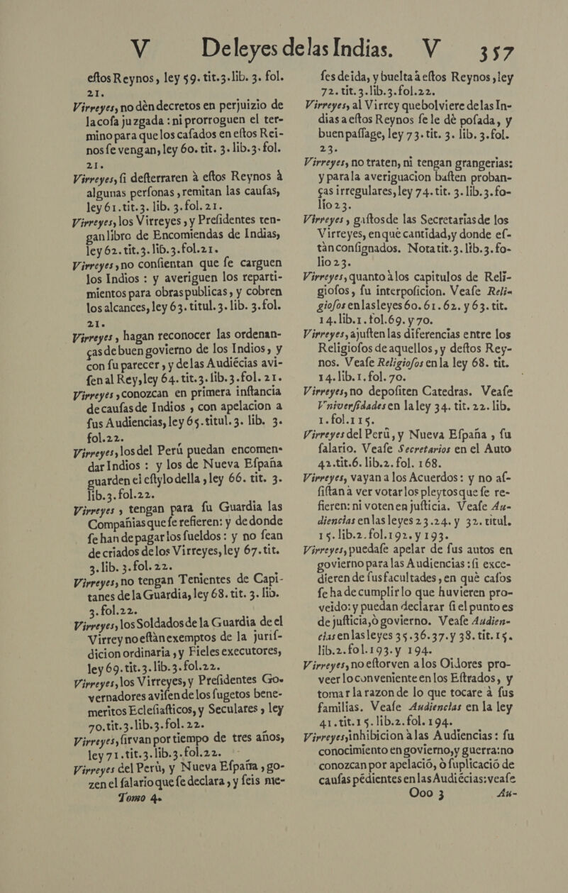 eftos Reynos, ley 59. tit.3-1ib. 3. fol. 21 Virreyes, no den decretos en perjuizio de lacofa juzgada : ni prorroguen el ter- mino para que los cafados en eftos Rei- nos fe vengan, ley 60. tit. 3. lib.3- fol. 25 Virreyes, li defterraren a eftos Reynos á algunas perfonas ,remitan las caufas, ley 61.tit.3. lib. 3.fol. 21. Virreyes, los Virreyes , y Prelidentes ten- gan libro de Encomiendas de Indias, ley 62. tit.3.1ib.3.fol.21. Virreyes, no confientan que fe carguen los Indios : y averiguen los reparti- mientos para obraspublicas, y cobren los alcances, ley 63. titul. 3. lib. 3.£ol. E: Virreyes , hagan reconocer las ordenan- gasdebuen govierno de los Indios, y con fu parecer , y delas Audiécias avi- fenal Rey, ley 64. tit.3.1ib.3.£ol. 21. Virreyes Conozcan en primera inftancia decaufasde Indios , con apelacion a fus Audiencias, ley 65.titul.3. lib. 3. fol.22. ) Virreyesylos del Peru puedan encomen- darIndios : y los de Nueva Bfpaña guarden el eflylo della ,ley 66. tit. 3. lib.3.fol.22. | Virreyes y tengan para fu Guardia las Compañias que le refieren: y dedonde fe han de pagarlos fueldos : y no fean de criados delos Virreyes, ley 67. tit. 3.lib.3.fol.22. | Virreyes, no tengan Tenientes de Capi- tanes de la Guardia, ley 68. tit. 3. lib. 3.fol.22. Virreyes, los Soldados de la Guardia de el Virrey noeflanexemptos de la jurif- dicion ordinaria y y Fieles executores, ley 69.tit.3.lib.3.fol.22. Virreyes, los Virreyes, y Prefidentes Go» vernadores avifende los fugetos bene- meritos Ecleñafticos, y Seculares , ley 70.tit.3.lib.3-fol. 22. y Virreyes, firvan por tiempo de tres años, ley71.tit.3.lib.3.fol.22. Virreyes del Perú, y Nueva Efpaña , go- zen el falario que fe declara, y cis mue- Tomo 4 les deida, y buelta a eftos Reynos ,ley ATEN Virreyes, al Virrey quebolviere delas In- dias aeftos Reynos fe le de polada, y buen pallage, ley 73. tit. 3. lib. 3.£ol. 24 Virreyes, no traten, ni tengan grangerias: y parala averiguacion baften proban- cas irregulares, ley 74. tit. 3.lib.3.fo- lio23. Virreyes y galtosde las Secretariasde los Virreyes, enque cantidad, y donde el- tanconfignados. Notatit.3.lib.3.fo- lio 23. Virreyes, quanto alos capitulos de Relj- giofos, lu interpolicion. Veale Relia giofosenlasleyes6o.61.62. y63. tit. 14.lib.1.tol.69.y70. Virreyes, ajuften las diferencias entre los Religiofos de aquellos, y deftos Rey- nos. Veale Religiofos enla ley 68. tit. 14.lib.1.fol.70. Virreyes, no depofiten Catedras. Veafe Vniverfídadesen laley 34. tit. 22. lib, TONTA. Virreyes del Perú, y Nueva Efpaña , fu lalario. Veale Secretarios en el Auto 42.tit.6. lib.2. fol. 168. Virreyes, vayan a los Acuerdos: y no af- fiftan a ver votarlos pleytosque le re- fieren: ni votenen jufticia. Veale 4u- diencias enlasleyes23.24. y 32. titul. 15.lib.2.fol.192.y 193. Virreyes, puedale apelar de fus autos en ovierno para las Audiencias ;(i exce- dieren de fusfacultades en que cafos fe ha de cumplirlo que huvieren pro- veido: y puedan declarar (1el punto es de jufticia,O govierno. Veale Audien- ciasenlasleyes 35.36.37. y 38.tit.15. lib.2.fo1.193.y 194. Virreyes, no eltorven alos Oidores pro- veerlocunveniente enlos Eftrados, y tomar la razon de lo que tocare a fus familias. Veale Audiencias en la ley 41.tit.15.lib.2.fol. 194. Virreyes inhibicion alas Audiencias : fu conocimiento en govierno,y guerra:no conozcan por apelació, o fuplicació de caufas pédientesenlasAudiécias:veale Ooo 3 Au-